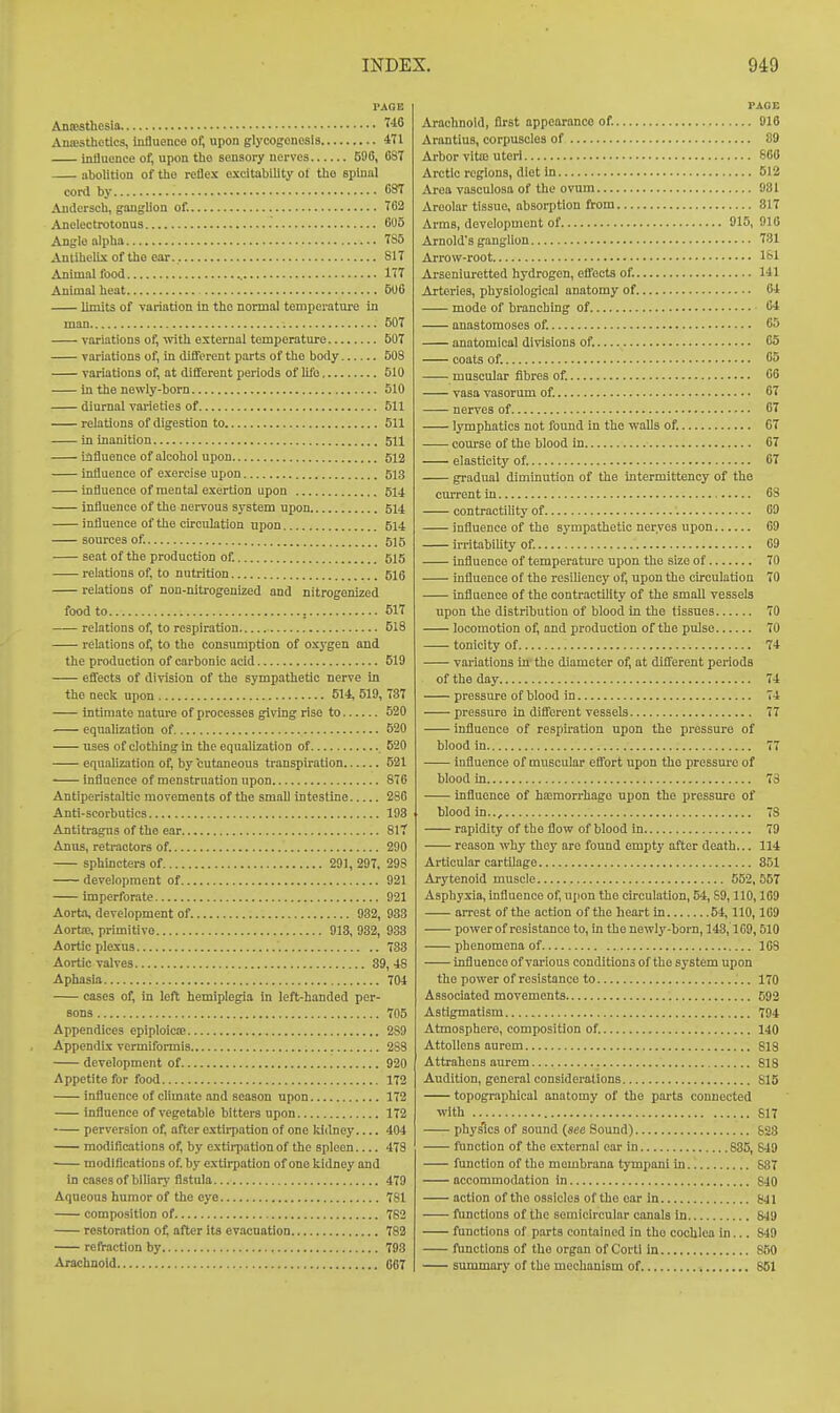 I'AOE Anffisthesia tlo AniKSthotics, Influence of, upon glycogenosis 471 influence of, upon the sensory nerves 596, 08T abolition of the reflex excitability ot tbo spinal cord by 87 Andersch, ganglion of. Tfl2 Anelectrotonus Mo Anglo alpha 785 Antiliellx of the ear. 817 Animal food 177 Animal heat 506 limits of variation In the normal temperature in man 507 variations of, with external temperature 507 variations of, in dilferent parts of the body 508 variations of, at dififorent periods of lifo 510 in the newly-born 510 diurnal varieties of 511 relations of digestion to 511 In inanition 511 influence of alcohol upon 512 influence of exercise upon 513 influence of mental exertion upon 514 influence of the nex-vous system upon 514 influence of the circulation upon 514 sources of. 515 seat of the production of. 515 relations of, to nutrition 616 relations of non-nitrogenized and nitrogenized food to , 517 relations of, to respiration 518 relations of, to the consumption of oxygen and the production of carbonic acid 519 effects of division of the sympathetic nerve in the necii upon 514, 519, 737 Intimate nature of processes giving rise to 520 equalization of 520 uses of clothing in the equalization of 520 equalization of, by cutaneous transpiration 521 — influence of menstruation upon 876 Antiperistaltic movements of the small intestine 286 Anti-scorbutics 198 Antitragus of the ear 817 Anus, retractors of. 290 sphincters of 291, 297, 29S development of 921 imperforate 921 Aorta, development of 932, 933 Aortse, primitive 913, 932, 933 Aortic plexus 733 Aortic valves 39, 48 Aphasia 704 cases of, in left hemiplegia in left-handed per- sons 705 Appendices eplploicffi 289 Appendix vermiformis 288 development of 920 Appetite for food 172 influence of climate and season upon 172 influence of vegetable bitters upon 172 perversion of, after extirpation of one kidney.... 404 modiflcations of, by extirpation of the spleen 478 modiflcations of. by extirpation of one kidney and in cases of biliary fistula 479 Aqueous humor of the eye 781 composition of 782 restoration of, after its evacuation 782 refraction by 793 Arachnoid 067 PAGE Arachnoid, first appearance of. 916 ArantiuB, corpuscles of 89 Arbor vita3 uteri 860 Arctic regions, diet in 512 Area vasculosa of the ovum 931 Areolar tissue, absorption flrom 817 Arms, development of 915,910 Arnold's ganglion 731 Arrow-root 181 Arseniuretted hydrogen, effects of. 141 Arteries, physiological anatomy of. 64 mode of branching of 64 anastomoses of. 65 anatomical divisions of. 65 coats of. 65 muscular fibres of. 66 vasa vasorum of. 67 nerves of 67 Ij-mphatics not found in the walls of. 67 course of the blood in 67 elasticity of. 67 gradual diminution of the Intermittency of the current in 68 contractility of 69 influence of the sympathetic nerves upon 69 irritabiUty of. 69 influence of temperature upon the size of 70 influence of the resiUency of, upon the circulation 70 Influence of the contractility of the small vessels upon the distribution of blood in the tissues 70 locomotion of, and production of the pulse 70 tonicity of 74 variations in- the diameter of, at different periods of the day 74 pressure of blood in 74 pressure in different vessels 77 influence of respiration upon the pressure of blood in 77 Influence of muscular effort upon the pressure of blood in 73 influence of hamorrhago upon the pressure of blood in.., 78 rapidity of the flow of blood in 79 reason why they are found empty after death... 114 Articular cartilage 851 Arytenoid muscle 652, 557 Asphyxia, influence of, upon the circulation, 54, S9,110,169 arrest of the action of the heart in 54,110,109 power of resistance to, in the newly-born, 143,1G9,510 phenomena of 108 influence of various conditions of the system upon the power of resistance to 170 Associated movements 592 Astigmatism 794 Atmosphere, composition of 140 AttoUons aurem 818 Attrahens aurem 818 Audition, general considerations 815 topographical anatomy of the parts connected with 617 phys'ics of sound («ec Sound) 823 function of the external ear in 835, 849 function of the mombrana tympani in 837 accommodation in 840 action of the ossicles of the ear in 841 functions of the semicircular canals in 849 functions of parts contained in the cochlea in... 849 functions of the organ of Cortl in 850 summory of the mechanism of 861