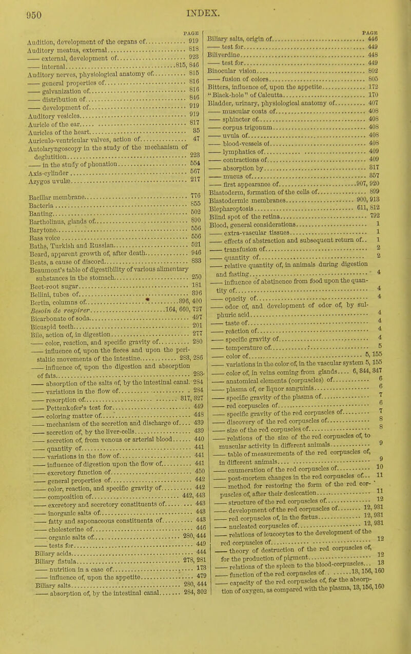 Audition, dovolopraont of the orgons of 819 Auditory meatus, external 813 external, development of 923 Internal 816,840 Auditory nerves, pliysioloijical onatomy of. 815 general properties of 816 galvanization of. 810 distribution of 810 development of 10 Auditory vesicles 919 Auricle of tlio ear 817 Amides of tho heart 85 Auriculo-ventrlcular valves, action of 47 Autolaryngoscopy in tho study of the mechanism of deglutition 223 in the study of phonatlon 554 Axis-cylinder 507 Azygos uvuto 217 Baclllar membrane T70 Bacteria 855 Banting 502 Bartholinus, glands of. 890 Barytone S50 Bass voice S50 Baths, Turkish and Russian 521 Beard, apparent growth of, flftor death 940 Beats, a cause of discord 883 Beaumont's table of digestibility of various alunentary substances in the stomach 250 Beet-root sugar 181 Bellini, tubes of 896 Bertin, columns of. * 896, 400 Besoin cle respirer 104, 060, 727 Bicarbonate of soda 497 Bicuspid teeth 201 Bile, action of, in digestion 277 color, reaction, and specific gravity of 2S0 influence o^ upon tho foeces and upon tho peri- staltic movements of the Intestine 2S3, 286 influence of, upon the digestion and absorption of fats 283- absorption of tho salts of, by tho intestmal canal. 284 variations in the flow of 284 resorption of. 817,327 Pettenkofer's test for 4*9 coloring matter of. 448 mechanism of the secretion and discharge of 439 secretion of, by the liver-cells 439 secretion of, from venous or arterial blood 440 quantity of 441 variations In the flow of 441 influence of digestion upon the flow of. 441 excretory ftmction of 450 general properties of 442 color, reaction, and specific gravity of 442 composition of. 442,448 excretory and secretory constituents of 443 inorganic salts of 448 fatty and saponaceous constituents of 443 cholesterlne of 446 organic salts of. 280,444 tests for 449 Biliary acids 444 Biliary fistula 278,281 nutrition in a case of 173 infiuenco of, upon the appetite • • 479 Biliary salts 280,444 absorption of, by the Intestinal canal 284, 802 PAOH Biliary salts, origin of 440 test for 440 Bilivordino 448 test for 440 Binocular vision 602 fusion of colors 805 Bitters, Influence of, upon the appetite 172 Black-hole of Calcutta 170 Bladder, urinary, physiological anotomy of 407 muscular coats of 408 sphincter of. 408 corpus trigonum 40S uvula of 408 blood-vessels of 408 lymphatics of 400 contractions of 400 absorption by 817 mucus of 857 first appearance of 907, 920 Blastoderm, formation of the cells of 899 Blastodermic membranes 900, 918 Blepharoptosis 611, 812 BUnd spot of the retina 792 Blood, general considerations 1 extra-vascular tissues 1 eflfects of abstraction and subsequent return of.. 1 transfusion of 2 quantity of 2 relative quantity of, in animals during digestion ond fasting ' 4 Influence of abstinence bom food upon the quan- tity of * opacity of 4 odor of, and development of odor of; by sul- phuric acid 4 taste of * reaction of 4 speciflo gravity of 4 temperature of. .' ^ color of 5,155 variations in tho color oi; in the vascular system 5,155 color of, in veins coming from glands— 6, 844, W7 anatomical elements (corpuscles) of 6 plasma of, or liquor sanguinis  specific gravity of tho plasma of rod corpuscles of  specific gravity of the red corpuscles of T discovery of the red corpuscles of 8 size of the red corpuscles of 8 relations of tho size of the red corpuscles o^ to muscular activity in different animals 9 table of measurements of the red corpuscles of, In diflerent animals enumeration of tho red corpuscles of 10 post-mortem changes In the red corpuscles of... 11 method for restoring tho form of tho red cor-  puscles of, after their desiccation H structure of the red corpuscles of. 12 development of the red corpuscles of 12, 981 red corpuscles of, in the foetus nucleated corpuscles of. 12, 981 relations of leucocytes to the development of the red corpuscles of •  theory of destruction of the red corpuscles of, for tho production of pigment • • • • • relations of tho spleen to tho blood-corpusdos 18 function of the red corpuscles of 18,15B, IW capacity of tlie red corpuscles of, for the absorp- Hon of oxygen, as compared irith the plasma, 18,166,160 9