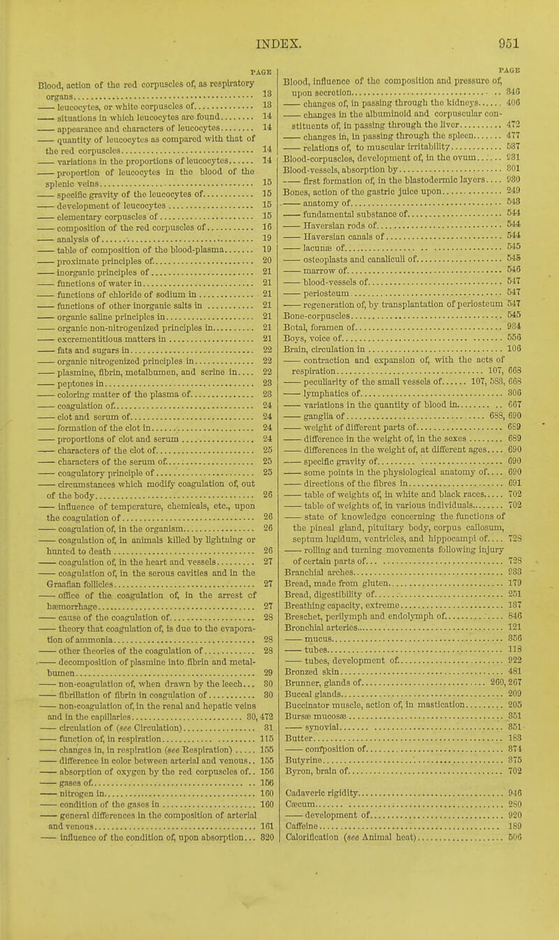 PAGE Blood, action of the red corpuscles of, as respli-atory organs leucocytes, or white corpuscles of 13 situations in which leucocytes are found 14 appearance and characters of leucocytes 14 quantity of leucocj-tes as compai-od with that of the red corpuscles 14 variations in the proportions of leucocytes 14 proportion of leucocytes in the blood of tho splenic veins 15 specific gravity of the leucocytes of 15 development of leucocytes 15 elementary corpuscles of 15 composition of the red corpuscles of 16 analysis of 19 table of composition of the blood-plasma 19 proximate principles of 20 inorganic principles of 21 functions of water iu 21 functions of chloride of sodium in 21 functions of other inorganic salts in 21 organic saUne principles in 21 organic non-nitrogenized principles in 21 excrementitiouB matters in 21 fats and sugars in 22 organic nitrogenized principles in 22 plasmine, fibrin, metalbumen, and serine in 22 peptones in 23 coloring matter of the plasma of. 23 coagulation of. 24 clot and serum of 24 formation of the clot in 24 proportions of clot and serum 24 characters of the clot of 25 characters of the serum of 25 coagulatory principle of 25 circumstances which modify coagulation o^ out of the body 26 influence of temperature, chemicals, etc., upon the coagulation of 26 coagulation of, in the organism 26 coagulation of, in animab killed by lightnhig or hunted to death 26 coagulation of, in the heart and vessels 2T coagulation of, in the serous cavities and in the Graafian follicles 2T oflice of tho coagulation oi, in the arrest of hseraorrhage 2T cause of the coagulation of 28 theory that coagulation of, is due to the evapora- tion of ammonia 28 other theories of the coagulation of 28 decomposition of plasmine into fibrin and metal- bumen 29 non-coagulation of, when drawn by the leech.., SO fibrillation of fibrin in coagulation of 80 non-coagulation of, in the renal and hepatic veins and in the capillaries 80,472 circulation of (see Circulation) 81 function of, in respiration 115 changes in, in respiration (see Respiration) 155 difference in color between arterial and venous.. 155 absorption of oxygon by tho red corpuscles of.. 156 gnscs of 156 nitrogen in 100 condition of tho gases in 160 general differences in tho composition of arterial and venous 161 inflaenco of tho condition ot, upon absorption... 820 PAGE Blood, Influence of tho composition and pressure of, upon secretion 816 changes of, in passing through the kidnej'S 400 changes in tho albuminoid and corpuscular con- stituents of, in passing through tho Uvcr 472 changes in, in passing through the spleen 477 relations of, to muscular irritability 037 Blood-corpuscles, development of, in the ovum 031 Blood-vessels, absorption by 801 first formation of, in the blastodermic layers— 980 Bones, action of the gastric juice upon 249 anatomy of 648 fundamental substance of 544 Haversian rods of 544 Haversian canals of 544 lacunte of 545 osteoplasts and canaliculi of. 545 marrow of 540 blood-vessels of 547 periosteum 547 regeneration of, by transplantation of periosteum 547 Bone-corpuseles 545 Bntal, foramen of 984 Boys, voice of 556 Brain, circulation in 106 contraction and expansion o^ with the acts of respiration 107, 668 peculiarity of the small vessels of 107, 583, COS lymphatics of 306 variations in the quantity of blood in 667 ganglia of 688,690 weight of difl'erent parts of 689 difference in the weight of, in tho sexes 689 differences in the weight of, at different ages 690 specific gravity of 690 some points in the physiological anatomy of.... 690 directions of the fibres in 691 table of weights of, in white and black races 702 table of weights of, in various individuals 702 -— state of knowledge concerning tho functions of the pineal gland, pituitary body, corpus callosum, septum lu^idimi, ventricles, and hippocampi of 728 rolling and turning movements following injury of certain parts of 728 Branchial arches 933 Bread, made from gluten 179 Bread, digestibility of 251 Breathing capacity, extreme 137 Breschet, perilymph and endolymph of. ' 846 Bronchial arteries 121 mucus 356 tubes 113 tubes, development of 922 Bronzed skin 481 Brunner, glands of 200,267 Buccal glands 209 Buccinator muscle, action of, in mastication 205 Bursse mucosae 851 synovial 351- Butter 183 composition of 874 Butyrine 375 Byron, brain of 702 Cadaveric rigidity 946 Coicum 280 development of 920 Caffeine 189 Caloriflcation (see Animal heat) 506