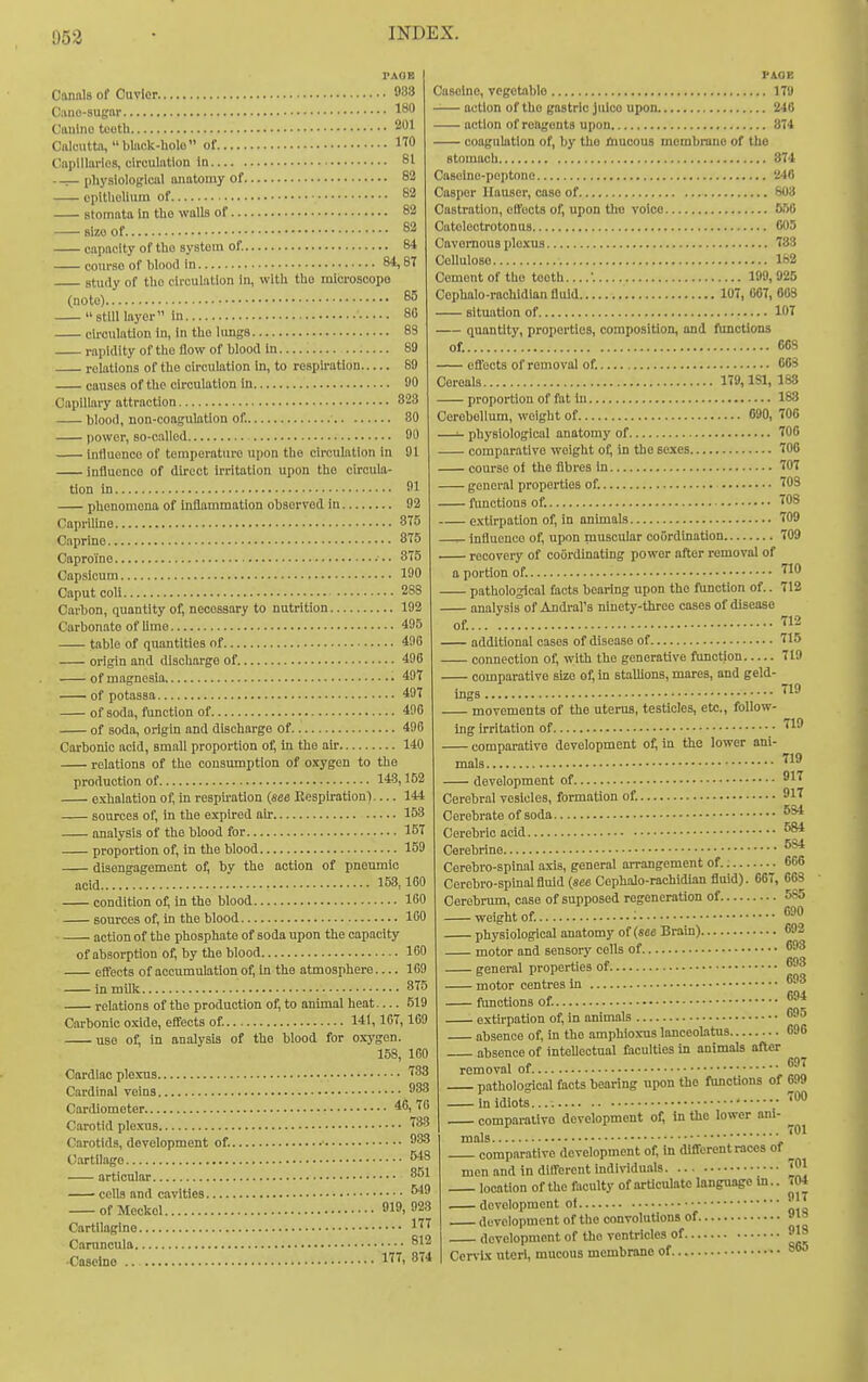 953 Canals of Ouvler 988 Oano-sugnr 18 Caulno tooth 201 Cftlciittn, blnck-holo of ITO Cnpillarlos, circulation in 81 ._ [ihysiologicttl anatomy of 82 cpitlielium of 82 stomata in tbo walls of 82 size of 82 capacity of tlio system of. 84 couvso of blood in 84,8T study of tho circulation In, with tho microscope (note) 85 still layer in 80 circulation in, in tho Umgs 83 rapidity of tho flow of blood in 89 relations of the circulation in, to respu-ation 69 causes of the circulation in 90 Capillary attraction 823 blood, non-coagulation of. 30 power, so-called ■ 90 influence of temperature upon the circulation in 91 influence of direct Irritation upon tho circula- tion in 91 phenomena of Inflammation observed in 92 Capriline 875 Caprine 875 Caproine • • • 375 Capsicum 190 Caput coli 288 Carbon, quantity of, necessary to nutrition 192 Carbonate of lime 495 table of quantities of 496 origin and discharge of 496 of magnesia • 497 of potassa 497 of soda, function of 496 of soda, origin and discharge of 496 Carbonic acid, small proportion of, in the au- 140 relations of the consumption of o.tygen to the production of 14.3,153 exhalation of, in respu'ation {see Kesphration)— 144 sources of, in the expired ah- 153 analysis of the blood for 157 proportion of, in the blood 159 disengagement of, by the action of pnemnlo acid 153,160 condition 0^ in the blood 160 sources of, in the blood 100 action of the phosphate of soda upon the capacity of absorption of, by the blood 160 effects of accumulation of, In the atmosphere— 169 in milk 875 relations of the production of, to animal heat — 519 Carbonic oxide, effects of 141,167,169 use of, in analysis of the blood for oxygen. 158, 160 Cardiac plo-TUS SS Cardinal veins 883 Cardiometer 46,70 Carotid plexus '^83 Carotids, development of. ^83 Cartilage W8 articular 851 cells and cavities of Meckel 919. 923 Cartilaghie 1'^^ Caruncula 812 ■Caseino .. 1. 874 PilOE Oasoino, vegetable 17!) -— action of the gastric Juice upon 246 action of reagents upon 874 coagulation of, by tho Hiucous membrane of tho stomach 874 Casoine-poptone 246 Casper llauser, case of 803 Castration, effects of, upon tho voice 550 Catelectrotonus 005 Cavernous ple-xus 733 Cellulose 182 Cement of the teeth....'. 199, 925 Cephalo-rachidian fluid 107, 067, 603 situation of 107 quantity, properties, composition, and functions of. 663 effects of removal of. 063 Cereals 179,181, 188 proportion of fat in 188 Cerebellum, weight of 090, 706 —- physiological anatomy of 700 comparative weight of, in the sexes 700 course of the fibres in 707 general properties of. 703 functions of. TOS extirpation of, in animals 709 ^ influence of, upon muscular coordination 709 recovery of coordinating power after removal of a portion of. '^9 pathological facts bearing upon tho function of.. 712 analysis of Andral's ninety-three cases of disease of. 712 additional cases of disease of 715 connection of, with the generative function 719 comparative size of, m stalUons, mares, and geld- 710 mgs movements of the uterus, testicles, etc., follow- ing irritation of '^1' comparative development o^ in the lower ani- mals. T19 development of 917 Cerebral vesicles, formation of. 917 Cerebrate of soda Cerebrio acid ^ Cerebrine Cerebro-spinal axis, general arrangement of.; 666 Cerebro-spinalfluid (see Cephalo-rachidian fluid). 667, 663 Cerebrum, case of supposed regeneration of 585 weight of. ; ™ physiological anatomy of (see Brain) 692 motor and sensory cells of ^93 general properties of *'93 motor centres in ®93 functions of extirpation of, in animals ^95 absence of, in the amphioxus lanceolatus 696 absence of intellectual faculties in animals after removal of • fj^ pathological facts bearing upon tho (Unctions of 699 in idiots.... ^ comparative development of, in the lower am- ^ mals ■ ' comparative development of, in different races of ^ men and in different individuals ™1 location of the fiiculty of arUcuIate language m.. 704 development of development of the convolutions of development of the ventricles of IS Cervix uteri, mucous membrane of
