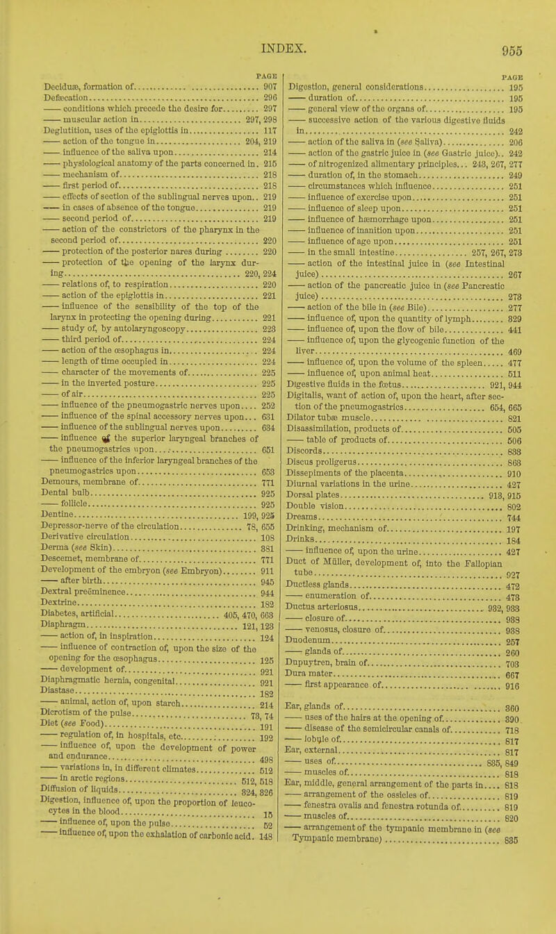 PAGE DeclduiB, formation of 907 Defffication 290 conditions which precede the desire for 297 muscular action in 297, 298 Deglutition, uses of tlio epiglottis in 117 action of the tongue in 201, 219 inHuenco of the saliva upon 214 physiological anatomy of the parts concerned in. 215 mechanism of 218 first period of 218 effects of section of the sublingual nerves upon.. 219 in cases of absence of the tongue 219 second period of 219 action of the constiictors of the pharynx In the second period of 220 protection of tho posterior nares during 220 protection of tjie opening of the larynx dur- ing 220,224 relations of, to respiration 220 action of the epiglottis in 221 influence of the sensibility of tho top of the larynx in protecting the opening during 221 study of, by autolaryngoscopy 223 third period of , 224 action of the cesophagus in 224 length of time occupied in 224 character of the movements of 225 in the inverted posture 225 of air 225 Influence of the pneumogastrie nerves upon 252 influence of the spinal accessory nerves upon... 631 influence of the sublingual nerves upon 634 influence ^ the superior laryngeal branches of the pneumogastrics upon....- 661 influence of the inferior laryngeal branches of the pneumogastrics upon 653 Demours, membrane of 771 Dental bulb 925 follicle 925 Dentine 199, 925 Depressor-nerve of the circulation 78, 655 Derivative circulation 108 Derma {see Skin) 381 Desoemet, membrane of 771 Development of tho embryon (sea Embryon) 911 after birth 945 Dextral preeminence 944 Dextrine 183 Diabetes, artificial 470, 663 Diaphragm 12i', 123 action of, In inspiration 124 influence of contraction of, upon the size of the opening for the cesophagus 125 development of. 521 Diaphragmatic hernia, congenital 92i Diastase  -^^^ anhnal, action of, upon starch 214 Dicrotism of the pulse ' 73 74 Diet {see Food) jgj regulation of, in hospitals, etc ; 192 influence of, upon the development of power and endurance ^gg variations in, in diflferent climates 512 in arctic regions 612, 5ig DlfiFuslon of liquids 824^ 826 Digestion, influence of, upon tho proportion of leuco- cytes in the blood jU influence of, upon the pulse 52 Influence of, upon the exhalation of carbonic acid! 148 PAGE Digestion, general considerations 195 duration of 195 general view of tho organs of 196 successive action of tho various digestive fluids in 242 acti(m of the saliva in {see Saliva) 206 action of tho gastric juice in (sea Gastric juice).. 242 of nitrogenized alimentary principles... 248, 207, 277 duration of. In tho stomach 249 circumstances which Influence 251 influence of exorcise upon 251 influence of sleep upon 251 influence of haamorrhago upon 251 influence of inanition upon 251 influence of age upon 251 in the small intestme 257, 267, 273 action of the intestinal juice in {see Intestinal juice) 207 action of the pancreatic juice in {see Pancreatic juice) 278 action of the bile in {see Bile) 277 influence of, upon the quantity of lymph 829 influence of, upon the flow of bile 441 influence o^ upon the glycogenic function of the liver 469 influence of, upon the volume of the spleen 477 influence of, upon animal heat 511 Digestive fluids in the fcetus 921, 944 Digitalis, want of action of, upon tho heart, after sec- tion of the pneumogastrics 654, 665 Dilator tubiB muscle 821 Disassimilation, products of 605 table of products of 606 Discords 883 Discus proligerus 863 Dissepiments of the placenta , 910 Diurnal variations In the urine 427 Dorsal plates 913, 915 Double vision 802 Dreams 744 Drinking, mechanism of 197 Drinks 184 influence of, upon the urine 427 Duct of Mailer, development of, into tho Fallopian tube ()27 Ductless glands 473 enumeration of 473 Ductus arteriosus 932, 933 closure of 933 venosus, closure of. 933 Duodenum 257 glands of. 260 Dupuytren, brain of 703 Dura mater ggj first appearance of 916 Ear, glands of ago nses of the hairs at the opening of. 390. disease of the semicurcular canals of 718 lobijle of. 817 Ear, external §17 ses of. 885, 849 muscles of. gig Ear, middle, general arrangement of the parts In.... 818 arrangement of the ossicles of ei9 fenestra ovalis and fenestra rotunda of. 819 muscles of §20 arrangement of the tympanic membrane in {see Tympanic membrane) 835