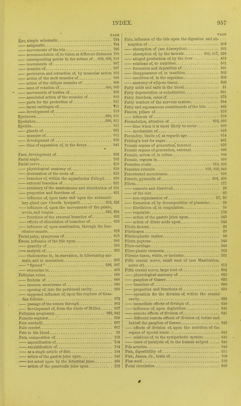 rAOE Eye, simple scliematio T94 astigmatic 7f4 ■ movements of tlie iris T9C accommodation of, to vision at diiferont distances TDS corresponding points in tlio retime of.. .802, 803, 810 movements of 807 muscles of. 807 protrusion and retraction of, by muscular action 808 action of tlie recti muscles of 808 action of the oblique muscles of 809 axes of rotation of 808, 809 movements of torsion of. 809 associiited action of the muscles of 810 parts for the protection of 811 tarsal cartilages of. 811 development of 918 Eyebrows : 890, 811 Eyelashes 890, 811 EyeUds 811 glands of 801 muscles of. 811 development of . 919 time of separation of, in the fcetus 941 Face, development of 922 Facial angle 702 Facial nerve 618 physiological anatomy of 618 decussation of the roots of. 618 branches of, witliiu the aquseductus Fallopil 620 external branches of. 621 summary of the anastomoses and distribution of 621 properties and functions of 621 Influence of, upon taste and upon the submaxil- lary gland (8fe Chorda tympani) 622,623 influence of, upon the movements of the palate, uvula, and tongue 623, 624 f\mctions of the external branches of 625 effects of stimulation of branches of 626 influence of, upon mastication, through the buc- cinator muscle 626 Facial palsy, symptoms of 625 Fteces, influence of the bile upon 293 quantity of 292 analysis of 293 cholesterine in, in starvation, in hibernating ani- mals, and in meconium 295  figured  296, 297 stercorinein 456 Fallopian tubes 863 fimbria) of 868 mucous membrane of 863 opening of, into the peritoneal cavity 868 supposed influence of, upon the rupture of Graa- fian follicles 872 passage of the semen through 892 '- development of, from the ducts of Muller 92T Fallopian pregnancy 893, 942 Falsetto-register 659 Falx cerebelli 607 Falx cerebri 067 Fats in the blood 22 Fats, composition of 183 saponiflcation of. 184 emulsiflcation of 184 as a single article of diet 184 action of the gastric juice upon 248 not acted upon by the intestinal juice 208 action of the pancreatic juice upon 273 TAGE Fats, Influence of the bile upon tho digestion and ab- soi-ption of 2S8 absorption of (see Absorption) 801 absorption of, by the lacteals 802, 317, 826 alleged production of, by the liver 472 relations of, to nutrition 501 formation and deposition of 601 disappearance of, in inanition 802 condition of, in the organism 503 anatomy of adipose tissue 603 Fatty acids and salts in the blood 21 Fatty degeneration or substitution 501 Fatty diarrhoea, cases of 275 Fatty matters of the nervous system 584 Fatty and saponaceous constituents of the bile 443 Fauces, pillars of 210 isthmus of 21G Fecundation, situation of. ■ 892, 696 time when it is most likely to occur 893 mechanism of. 893 Fecimdity, limits of, as regards age 674 Fehling's test for sugar 401 Female organs of generation, internal 657 Female organs of generation, external 868 Female, action of, in coitus 889 Female, orgasm in 890 Fenestra ovaUs 819, 822 Fenestra rotunda 819, 822,842 Fenestrated membranes 520 Ferrein, pyramids of. 396, 400 Fibrin 177 concrete and dissolved 23 of the clot 25 non-organization of 27, 80 formation of, by decomposition of plasmine 29 fibrillation of, in coagulation 30 vegetable 179 action of the gastric juice upon 245 action of dilute acids upon 246 Fibrin-factors 29 Fibrinogen 29 Fibrinoplastic matter 29 Fibrin-peptone 246 Fibro-cartilage 549 Fibro-plastic elements 682 Fibrous tissue, white, or inelastic 581 Fifth cranial nerve, small root of (see Mastication, nerve of) 615 Fifth cranial nerve, large root of 684 physiological anatomy of. 685 ganglion of Gasser 635 branches of 686 properties and functions of 638 operation for the division of, vvithln the cranial cavity 639 immediate effects of divisipn of. 640 influence of, upon deglutition 641 remote effects of division of. 641 different remote effects of division o^ before and behind tho ganglion of Gasser 642 effects of division of, upon the nutrition of the organs of special sense. .• 642 relations of, to the sympatbetio system 648 cases of paralysis of. In the human subject 643 Fila acustica 846 Fish, digestibility of 251 FIsk, James, Jr., brain of. 708 Flax-seed 182 Fu;tal circulation 985