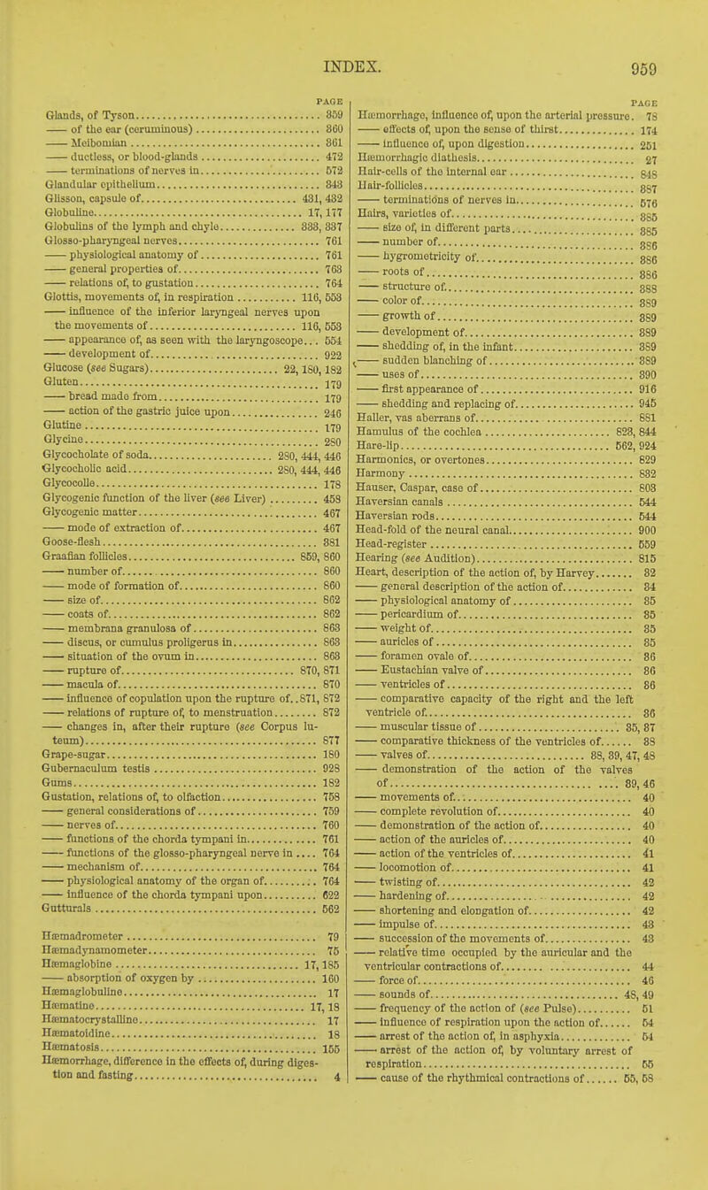 PAGE Glands, of Tyson 859 of the ear (ceruminous) 360 Meibomian 8C1 ductless, or blood-glanda 472 terminations of nerves In 672 Glandular epithelium 843 Glisson, capsule of 431, 432 GlobuUno 17,177 Globulins of the lymph and chyle 838, 337 Glosso-pharyngeal nerves 761 physiological anatomy of 761 general properties of 768 relations of, to gustation 764 Glottis, movements oi; in respiration 116, 553 influence of the inferior larj'ngeal nerves upon the movements of 116, 553 appearance of, as seen with the laryngoscope... 554 development of 922 Glucose (see Sugars) 22, ISO, 182 Gluten bread made from 179 action of the gastric juice upon 246 Glutine 179 Glycine 2S0 Glycocholate of soda 2S0, 444, 446 GlycochoUo acid 2S0, 444, 446 Glycocolle 178 Glycogenic function of the liver (see Liver) 453 Glycogenic matter 467 mode of extraction of 467 Goose-flesh 881 Graafian follicles 859, 860 number of 860 mode of formation of 860 size of 862 coats of 862 membrana granulosa of 863 discus, or cumulus proligerus in S63 situation of the ovum in 863 rupture of 870, 871 macula of 8T0 influence of copulation upon the rupttu'e of. .871, 872 relations of rupture of, to menstruation 872 changes in, after theb rupture (see Corpus lu- teum) 877 Grape-sugar 180 Gubemaculum testis 928 Gums 182 Gustation, relations of, to olfaction 753 general considerations of 759 nerves of 760 functions of the chorda tympani in 761 functions of the glosso-pharyngeal nerve in 764 mechanism of 764 physiological anatomy of the organ of 764 Influence of the chorda tympani upon 622 Gutturals 562 HiEmadrometer 79 HsBmadynamometer 75 Hoemaglobine 17,185 absorption of oxygen by 160 Haemaglobulino 17 Hffimatine 17,13 Hasmatocrystalline 17 IliEmatoidine 18 Hffimatosis 155 Htemorrhage, difference in the effects of, during diges- tion and fasting 4 PAGE Ha;morrhago, influonco of, upon the ni-terial pressure. 78 effects of, upon tho souse of thii-st 174 Influence of, upon digestion 261 Iliemorrhagic diathesis 27 Ilalr-cells of tho internal oar g^g Hair-follicles 857 terminatidna of nerves in 57g Hairs, varieties of ggg Bizo of, in different parts 885 number of 8S6 hygrometricity of 886 roots of 886 structure of. ggg color of 8S9 growth of 889 development of 889 sheddmg of, in the mfant 889 ^ sudden blanchmg of 889 uses of 390 first appearance of 916 shedding and replacing of 945 Haller, vas aberrans of 881 Hamulus of the cochlea 628, 844 Hare-lip 562, 924 Harmonics, or overtones 629 Harmony 832 Hauser, Caspar, case of 603 Haversian canals 544 Haversian rods 644 Head-fold of the neural canal 900 Head-register 559 Hearing Audition) 815 Heart, description of the action of, by Harvey 82 general description of the action of 84 physiological anatomy of 85 pericardium of 85 weight of. 85 auricles of 35 foramen ovale of 86 Eustachian valve of 86 ventricles of 86 comparative capacity of the right and the left ventricle of. 86 muscular tissue of 85, 87 comparative thickness of the ventricles of 33 valves of 88, 89, 47, 48 demonstration of the action of the valves of 89,46 movements of. 40 complete revolution of 40 demonstration of the action of 40 action of the auricles of 40 action of the ventricles of 4l locomotion of 41 twisting of 42 hardening of 42 shortening and elongation of 42 impulse of 43 succession of the movements of 48 relative time occupied by the auricular and the ventricular contractions of 44 force of 46 sounds of 48, 49 frequency of the action of {see Pulse) 51 Influonco of respiration upon the action of 54 arrest of tho action of, in asphyxia 54 arrest of the action of, by voluntary arrest of respiration 65 — cause of the rhythmical contractions of 66, 58