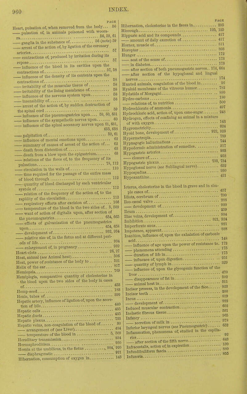 PACE Heart, pulsation of, when romovod from tho body... 60 Dulaatlon of. In animals poisoned with wooni- ! 60,59,01 ganglia In the substanco of 60 (note) 09 arrest of tUo action of, by ligation of the coronary arteries '.V contractions of, produced by teltatlon during its repose. 6T 5T intluonco of the blood in Its cavities upon tho contractions of. ■ influence of tho density of Its contents upon tho contractions of ■ irritability of the muscular tissue of OS Irritability of tho Unlng membrane of. 58 iufluonco of the nervous system upon 68 lusensibiUty of arrest of the action of, by sudden destruction of the spinal cord influence of the pneumogastrlcs upon 59, CO, 631 Influence of tho sympathetic nerves upon 60 influence of tho spinal accessory nerves upon 01,631, 655, 668 palpitation of 89, 61 influence of mental emotions upon 62 summary of causes of arrest of the action of... 62 death from distention of 63 death from a blow upon the epigastrium 63 relations of the force of, to tho frequency of Its pulsations 78,112 circulation in tho walls of 110 time required for tho passage of tho entire mass of blood through 112 quantity of blood discharged by each ventricular systole of. upon.. 112 1 relation of tlie frequency of tho ootlon of; to the rapidity of tho circulation 112 respiratory eflforts after excision of 166 temperature of the blood In tho two sides of.. 5, 609 want of action of digitalis -upon, after section of the pneumogastrlcs ^54, 665 effects of galvanization of tho pneumogastrics 654, 658 - de'velopment of 982, 984 relative size of, in tho fcetus and at different peri- ods of life .• 8* enlargement of, in pregnancy 939 Heart-clots 26, 27 Heat, animal {see Animal heat) 506 Heat, power of resistance of the body to 621 HelLx of the ear • Hemiopsia ; • '^^^ Hemiplegia, comparative quantity of oholesterine in . the blood upon the two sides of the body in cases of Hemp-seed Henle, tubes of 899 Hepatic ai-teiy, influence of hgationof, upon the secre- tion of bUo Hepatic cells Hepatic ducts • Hepatic plexus ^83 Hepatic veins, non-coagulation of the blood of 80 arrangement of (see Liver) 434 temperature of the blood in 6, 509 Hereditary transmission ®94 Hermaphroditism ,980 Hernia at the umbilicus, in the foetus 904, 020 diaphragmatic 921 Hibernation, consumption of oxygen In. Hibernation, cholestorlne In the fioccs In 295 Hiccough 125, 135 Ilippuric acid and its compounds 417 amount of daily excretion of 417 Uorncr, muscle of. Sll Horopter ^8 Hunger 1^2 seat of tho sense of. 1^ In diabetes 18 after section of both pneumogastrlo nerves.. 174, 001 after section of tho hypoglossal and lingual nerves 1^'^ Hunted animals, coagulation of the blood in 20 Hyaloid membrane of tho vitreous humor 762 Hydatids of Morgagnl 690 Hydro-carbons 1^0 relations of; to nutrition 600 Hydrochlorate of ammonia 497 Hydrochloric acid, action of, upon cane-sugar 24S Hydrogen, effects of confining an animal in a mixture of with cxygen 1*8 Hygrometricity 824 Hvold bone, development of 922, 923 Hypermetropia HjTDagogio halluchiations ** Hypodermic administration of remedies 317 Hypogastric arteries closure of Hypogastric plexus Hypoglossal nerve (see Subungual nerve) Hypospadias Hypoxanthlno Icterus, cholosterino In tho blood in grave and in sim- ple cases of. Idiots, cerebrum of. .... 938 738, 784 .... 632 .... 980 .... 421 457 700 821, Beo-cffical valve 283 development of Deum lUac veins, development of Imbibition • Imperforate anus Impotence, apparent Inanition, Influence of, upon the exhalation of carbonic acid influence of age upon the power of resistance to. phenomena attending IJ J t-t^^ «P Uf^ in .17 920 259 934 324 921 883 - duration of Ufa i • influence of, upon 148 173 5 5 digestion 251 143 0 502 611 928 200 819 922 quantity of lymph in 829 influence of, upon the glycogenic ftmction of tho ,. 47< hver disappearance of fat in animal heat in ; Incisor process, in the development of the fcce... Incisor teeth Incus development of Induced muscular contraction Inelastic fibrous tissue , „ 965 Infancy secretion of millc in • Inferior laryngeal nerves (see Pnenmogastric)....... bOl Inflammation, phenomena of, studied in tho capilla- rios cjo after section of the fifth nerve InfracoBtalis, action of, in expiration Infundibuliform fascia ^ Infusoria