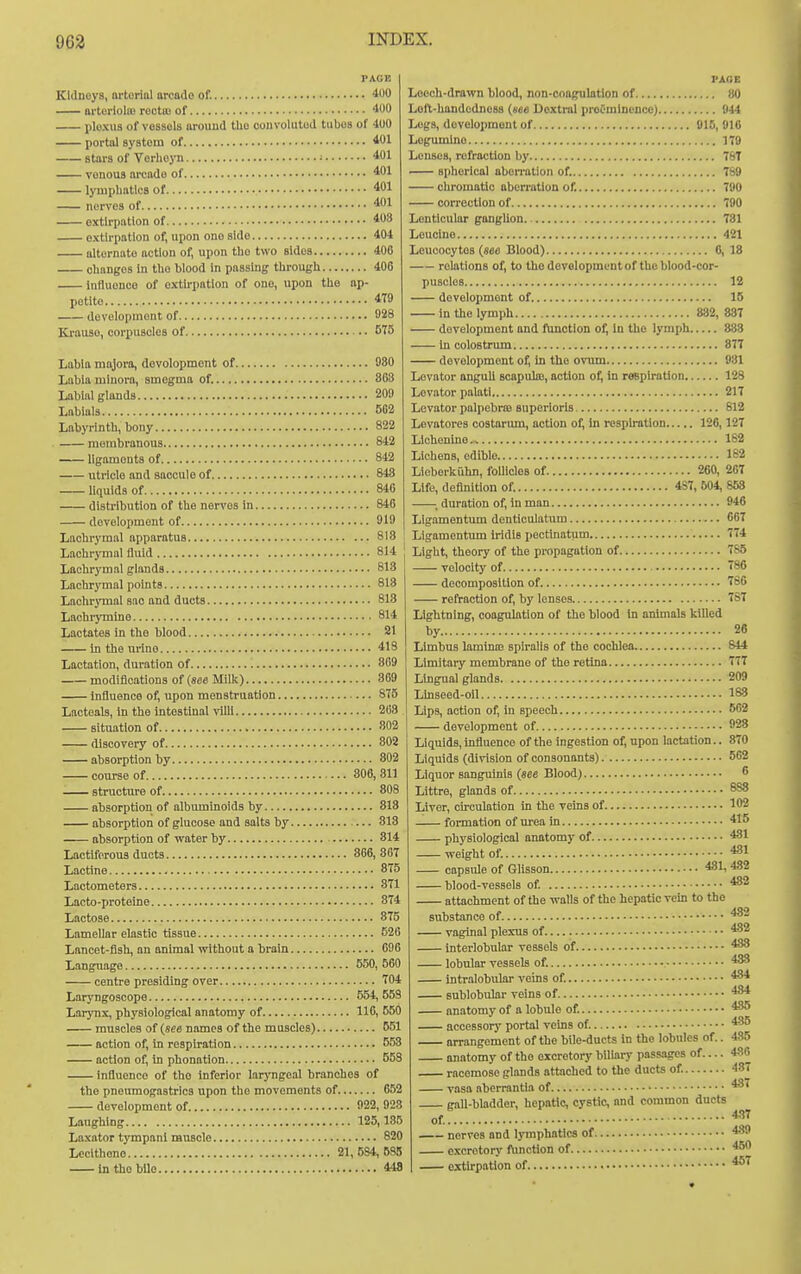 Kidneys, nrtorial arcade of. 400 arterlolm rectiu of 400 plexus of vessels around the convoluted tubes of 400 portal system of 401 stars of Verlieyn ■ 401 vonous arcade of 401 lymphatics of 401 nerves of 401 extirpation of 403 extirpation of, upon one side 404 alternate action of, upon the two sides 406 changes In the blood in passing through 406 influence of extirpation of one, upon the ap- petite 4T9 development of 928 Krauso, corpuscles of 575 Labia majora, devolopment of 080 Labia minora, smegma of. 363 Labial glands 209 Labials 562 Labyrinth, bony 822 membranous 842 ligaments of 842 utricle and saccule of 843 liquids of 846 distribution of the ner\'OS in 846 development of 919 Lachrymal apparatus 813 Lachrymal fluid 814 Lachrymal glands 813 Lachrymal points 818 Lachrjinal sao and ducts 813 Lachiymine 814 Lactates in the blood 21 in the urine 418 Lactation, duration of 869 modifications of («e6 Milk) 369 influence of, upon menstruation 875 Lacteals, in the intestinal villi 268 situation of 802 discovery of 802 absorption by 802 course of 306, 311 structure of 808 absorption of albuminoids by 813 absorption of glucose and salts by 313 absorption of water by 814 Lactiferous ducts 866, 367 Lactine 875 Lactometers 871 Lacto-proteine 874 Lactose 875 Lamellar elastic tissue 526 Lancet-fish, an animal without a brain 696 Language 550, 560 centre presiding over 704 Laryngoscope 554, 558 Larynx, physiological anatomy of 116, 650 muscles of {see names of the muscles) 651 action of. In respiration 558 action of, in phonation 558 influence of the inferior laryngeal branches of the pneumogastrlcs upon the movements of 652 development of 922, 923 Laughing 125,135 Laxator tympanl muscle 820 Lecithone 21,584,685 in the bile 448 PARE Leech-drawn blood, non-conguktion of 80 Lolt-handodnoss (see Uoxtral preeminence) 944 Legs, development of 915, 916 Logumlne 179 Lenses, refraction l)y 76T spherical aberration of. 789 chromatic aberration of. 790 correction of 790 Lenticular gangUon 781 Leucine 421 Leucocytes (see Blood) 6, 18 relations of, to the development of the blood-cor- puscles 12 development of 15 in the lymph 882, 887 development and ftmction of; In the lymph 883 in colostrum 877 devolopment of, In the ovum 931 Levator anguU soapuliE, action of, in rOBplratlon 123 Levator palati 217 Levator palpebrfB superlorls S12 Levatores costarum, action of; in respiration 126,127 Llchenino.i 182 Lichens, edible 182 Lieberkiihn, follicles of 260, 267 Life, definition of. 4S7, 504, 858 ; duration of, in man 946 LIgamentum dentioulatum 667 Ligamentum iridis pectinatum 774 Light, theory of the propagation of 785 velocity of 786 decomposition of 786 refraction of, by lenses 787 Lightning, coagulation of the blood In animals killed by 26 Limbus laminaj spiralis of the cochlea 844 Limitary membrane of the retina 777 Lingual glands 209 Ltnseed-oil 183 Lips, action of, in speech 562 development of 928 Liquids, influence of the ingestion of, npon lactation.. 870 Liquids (division of consonants) 662 Liquor sanguinis (see Blood) 6 Littre, glands of 888 Liver, circulation in the veins of 102 formation of urea in 415 physiological anatomy of 431 weight of. 4-81 capsule of Glisson 481, 482 blood-vessels of 482 attachment of the walls of the hepatic Tcin to the substance of 432 vaginal plexus of 482 interlobular vessels of 483 lobular vessels of. 433 Intralobular veins of. 4-34 sublobular veins of 434 anatomy of a lobule of 435 accessor)' portal veins of 485 arrangement of the bile-ducts in the lobules of.. 485 anatomy of the excretory biliary passages of.... 486 racemose glands ottached to the ducts of. 487 vasa aberrantia of 437 gall-bladder, hepatic, cystic, and common ducts of nerves and Ij'mphatics of. excretory flmction of exth'pation of 4-17 439 450 457