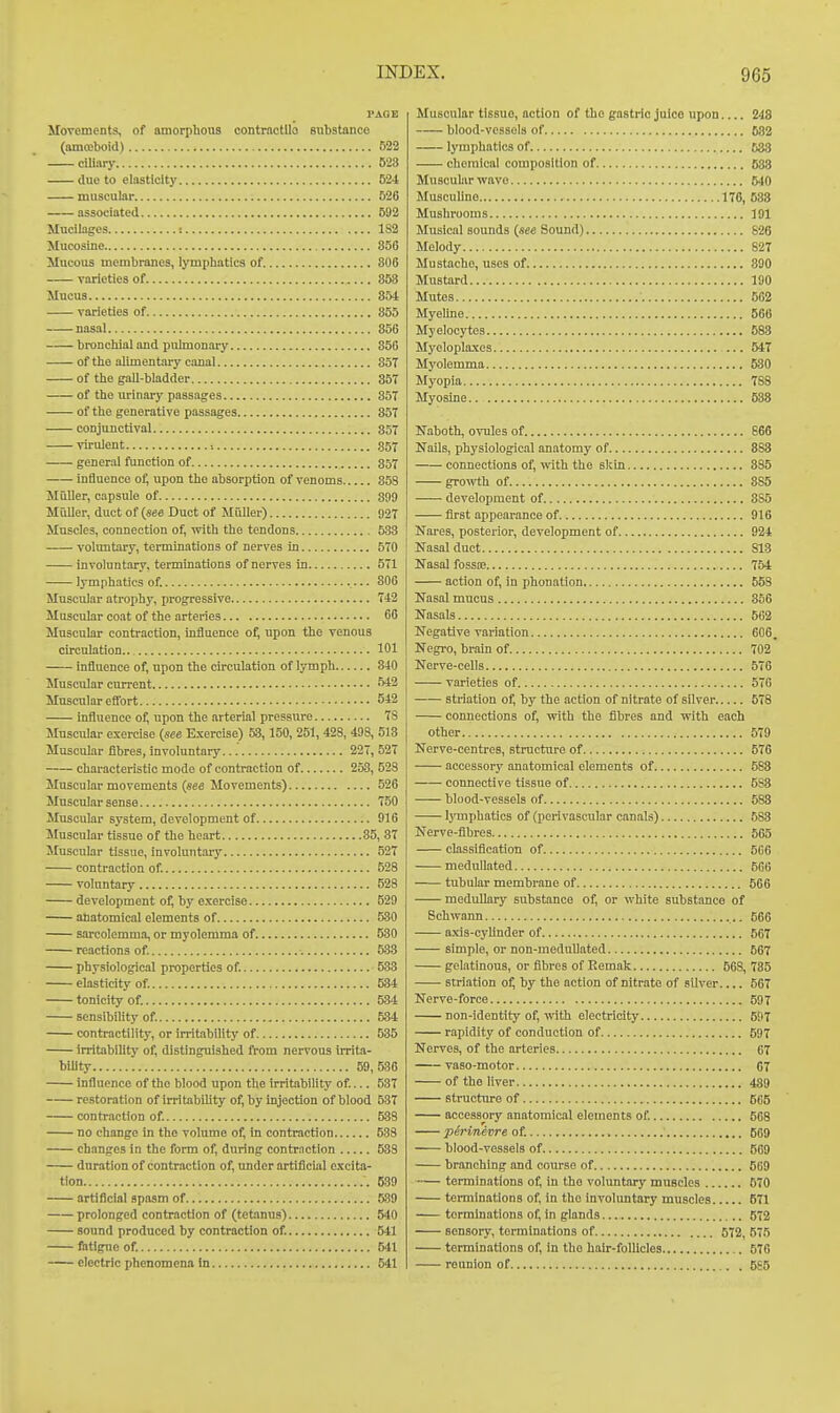 PAGE Movements, of amorphous contractUo substance (amroboid) 822 ciliary 523 due to elasticity 524 muscular 626 associated 592 Mucilages : 182 Mucosine 85G Mucous membranes, lymphatics of. 806 varieties of 358 Mucus 854 varieties of 355 nasal 856 bronchial and pulmonary 856 of the alimentary canal 357 of the gall-bladder 35T of the urinary passages 85T of the generative passages 857 conjunctival 357 virulent •. ,357 general function of 357 influence of, upon the absorption of venoms 358 Muller, capsule of 399 MCiller, duct of {see Duct of MiUler) 927 Muscles, connection of, with the tendons 533 voluntary, terminations of nerves in 570 involuntary, terminations of nerves in 571 lymphatics of. 806 Muscular atrophy, progressive 742 Muscular coat of the arteries 66 Muscular contraction, influence o^ upon the venous circulation 101 influence of, upon the circulation of lymph 840 Muscular current 5*2 Muscular elTort 542 influence of, upon the arterial pressure 78 Muscular exercise (see Exercise) 53, 150, 251,428, 498, 513 Muscular fibres, involuntary 227, 527 characteristic mode of contraction of 258, 528 Muscular movements (see Movements) 526 Muscular sense 750 Muscular system, development of 916 Muscular tissue of the heart 35, 37 Muscular tissue, involuntary 527 contraction of. 528 voluntary 528 development of, by e.xercise 529 anatomical elements of 530 sarcolemma, or myolemma of 530 reactions of. 533 physiological properties of. 533 elasticity of. 534 tonicity of. 534 sensibility of. 534 contractility, or irritablHty of 535 irritability of, distinguished from nervous irrita- bility 59,586 influence of the blood upon the irritability of.... 537 restoration of irritabiUty of, by injection of blood 537 contraction of. 588 no change in the volume of, in contraction 538 changes in the form of, during contrnction 533 duration of contraction of, under artificial excita- tion 539 artificial spasm of 539 prolonged contraction of (tetanus) 540 sound produced by contraction of. 541 fotigue of. 541 electric phenomena in 541 Muscular tissue, action of the gastric juice upon 248 blood-vessels of B82 lymphatics of 683 chemical composition of 683 Muscular wave 540 Musculine 170, 583 Mushrooms 191 Musical sounds {see Sound) 826 Melody 827 Mustache, uses of 890 Mustard 190 Mutes 562 Myeline 666 Myelocytes 688 Myelopla.xes 547 Myolemma 630 Myopia 788 Myoslne 538 Naboth, ovules of 666 Nails, physiological anatomy of 883 connections of, with the skin 885 gro\vth of 8S5 development of 385 first appearance of 916 Nares, posterior, development of 924 Nasal duct 813 Nasal fosste 754 action of, in phonation 658 Nasal mucus 856 Nasals 562 Negative variation 606. Negro, brain of 702 Nerve-cells 576 varieties of 576 striation of, by the action of nitrate of silver 578 connections of, with the fibres and with each other 579 Nerve-centres, structure of 576 accessory anatomical elements of 588 connective tissue of 583 blood-vessels of 588 IjTuphatics of (perivascular canals) 588 Nerve-fibres 565 classification of 506 medullated 566 tubular membrane of 666 medullary substance of, or white substance of Schwann 666 a.xis-cyllnder of 667 simple, or non-mednllated 667 gelatinous, or fibres of Eemak 568, 735 striation of, by the action of nitrate of silver 567 Nerve-force 597 non-identity of, with electricity 597 rapidity of conduction of 597 Nerves, of the arteries 67 vaso-motor 67 of the liver 439 structure of 605 accessory anatomical elements of. 568 pirinevre of. 569 blood-vessels of 569 branching and course of 669 terminations of, in the voluntary muBcles 670 terminations of, In the involuntary muscles 671 terminations of, in glands 672 sensory, terminations of , 572, 575 terminations of, in the hair-follicles 576 reunion of 6S5