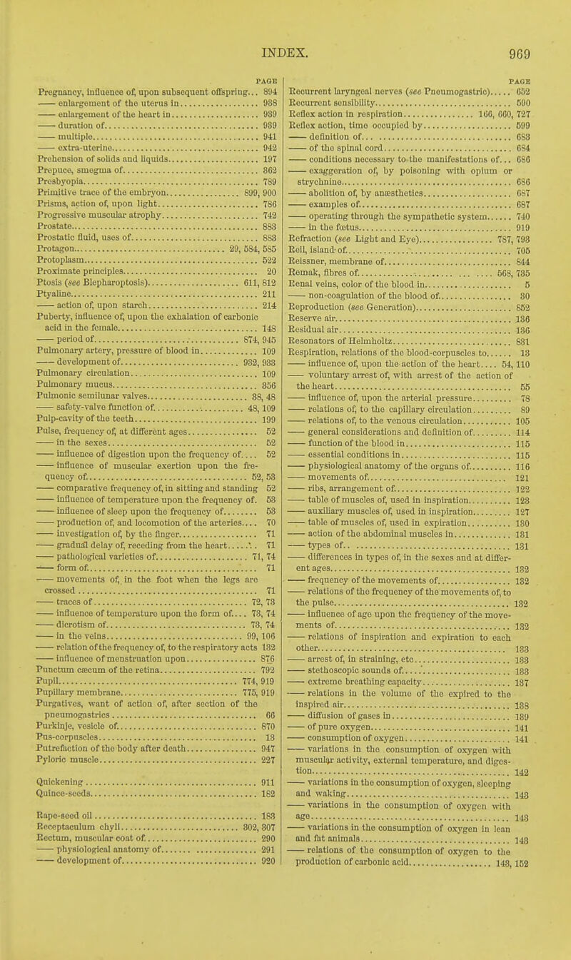 PAGE Pregnancy, influonco of, upon subsoquont offspring... 8'J4 enlargeiueut of tUe uterus iu 938 enlai'gement of the heart in 939 duration of 939 multiple 941 extra-uterine 942 Prehension of solids and liquids 197 Prepuce, smegma of 862 Presbyopia 789 Primitive trace of the embryon 899, 900 Prisms, action of, upon light 786 Progressive musculai- atrophy 742 Prostate 883 Prostatic fluid, uses of 883 Protagon 29, 584, 585 Protoplasm 522 Proximate principles 20 Ptosis {see Blepharoptosis) GU, 812 Ptyaline 2U action of, upon starch 214 Puberty, influence of; upon the exhalation of carbonic acid in the female 148 period of 874,945 Pulmonary artery, pressure of blood in 109 development of 932, 933 Pulmonary cu'culation 109 Puknonary mucus 856 Pulmonic semilunar valves 88 48 safety-valve function of. •. 48,109 Pulp-cavity of the teeth 199 Pulse, frequency of, at different ages 52 in the sexes 52 influence of digestion upon the frequency of 52 influence of muscular e.vertion upon the fre- quency of. 52, 53 comparative frequency of, in sitting and standing 52 influence of temperature upon the frequency of. 53 influence of sleep upon the frequency of 53 production of, and locomotion of the arteries 70 investigation of, by the finger 71 gradual delay of, receding fi-om the heart .. 71 pathological varieties of 71, 74 ^—form of. ■ 71 movements o^. in the foot when the legs are crossed 71 traces of 72, 73 influence of temperature upon the form of... 73, 74 dicrotism of 73, 74 in the veins 99,106 relation of the frequency of, to the respiratory acts 132 influence of menstruation upon 876 Punctum coecum of the retina 792 Pupil 774,919 Pupillary membrane 775, 919 Purgatives, want of action of, after section of the pneumogastrics 66 Purkinje, vesicle of. 870 Pus-corpuscles 13 Putrefaction of the body after death 947 Pyloric muscle 227 Qniokenmg 911 Quince-seeds 182 Rape-seed oil 183 Rcceptaculum chyli 302,807 Rectum, mnscular coat of. 290 physiological anatomy of 291 development of 920 PAGE Recurrent laryngeal nerves {see Pnoumogastrie) 052 Recurrent sensibility 590 Reflex action In respiration 160, 600, 727 Reflex action, time occupied by 599 definition of OSS of the spinal cord 6S4 conditions necessary to the manifestations of... 680 exaggeration of, by poisoning with opium or strychnine 686 abolition of, by aniesthetlcs 687 examples of. 687 operating through the sympathetic system 740 in the fostus 919 Refraction (see Light and Eye) 787, 793 Reil, island-of. - 705 Reissner, membrane of 844 Kemak, fibres of. 568,735 Renal veins, color of the blood in 5 non-coagulation of the blood of 80 Reproduction (see Generation) 852 Eesei-ve air 1S6 Residual air 136 Resonators of Helmholtz 831 Respiration, relations of the blood-corpuscles to 13 influence of, upon the action of the heart 54,110 voluntary arrest of, with arrest of the action of the heart 55 influence of; upon the arterial pressure 78 relations of, to the capillary circulation 89 relations of, to the venous circulation 105 general considerations and deflnition of 114 function of the blood in 115 essential conditions in 115 physiological anatomy of the organs of. 116 movements of. 121 ribs, arrangement of. 122 table of muscles of, used in inspu-ation 128 auxihary muscles of, used in inspiration 127 table of muscles of, used in expiration 180 action of the abdominal muscles in 131 types of 131 differences In types of, in the sexes and at differ- ent ages 132 frequency of the movements of 182 relations of the frequency of the movements of, to the pulse 132 influence of age upon the frequency of the move- ments of 132 relations of inspiration and expu-ation to each other 133 arrest of, in straining, etc 133 stethoscopic sounds of.....' 133 extreme breathing capacity. 137 relations In the volume of the expired to tho inspired air isg diffusion of gases in 139 of pure oxygen 141 consumption of oxygen 141 variations in tho consumption of oxygen with musculijr activity, external temperature, and diges- tion 142 variations in tho consumption of oxygen, sleeping and waking 143 variations in tho consumption of oxygen with ago 148 variations in the consumption of o.xygon in lean and fat animals 543 relations of the consumption of oxygen to tlio production of carbonic acid 143,152