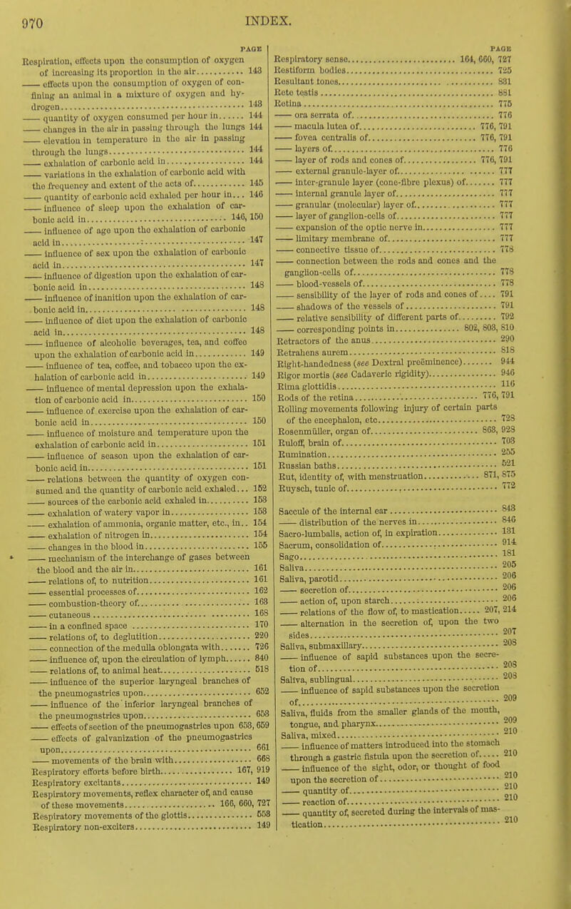 Ecsplratlon, ofToots upon tho consumption of oxygen of iuci-oaslng Its proportion lu tho ulr 143 offocts upon tho cousumplion of oxygon of con- fining an animal In a mixture of oxygen and hy- drogen . 148 quantity of oxygen consumed per hour in 144 changes hi tho air in passing through the lungs 144 elevation in temperature in the air in passhig through tho luugs 144 cxhalatiou of carbonic acid in 144 variations in tho exhalation of carbonic acid with the frequency and extent of the acts of 145 quantity of carbonic acid exhaled per hour in... 140 intluonco of sleep upon tho exhalation of coi-- bonicacid in . .140,160 influence of ago upon tho exhalation of carbonic acid in : InUuonce of sex upon tho exhalation of carbonic acid In 1« luliuenco of digestion upon tho exhalation of car- bonic acid In 143 intluence of inanition upon tho o.xhaUition of car- bonic acid in 1*8 influence of diet upon tho exhalation of carbonic acid in 148 influence of alcoholic beverages, tea, and coffeo upon the exhalation of carbonic acid in 149 influence of tea, coffee, and tobacco upon the ex- halation of carbonic acid in 149 Influence of mental depression upon the exhala- tion of carbonic acid in 150 influence of exercise upon the exhalation of car- bonic acid In influence of moisture and temperature upon tho exhalation of carbonic acid in influence of season upon the e.\halation of car- bonic acid in relations behvoen the quantity of oxj'gen con sumed and the quantity of carbonic acid exhaled.. Bom-ces of the carbonic acid exhaled in 153 exhalation of watery vapor in 153 exhalation of ammonia, organic matter, etc., in.. 154 exhalation of nitrogen in 154 changes in the blood in 155 mechanism of the interchange of gases between the blood and tho air in 161 relations of, to nutrition 161 essential processes of 162 combustlon-theorj' of. 163 cutaneous 168 in a confined space ITO relations of, to deglutition 220 connection of the medulla oblongata with 720 influence of, upon the circulation of lymph 840 relations of, to animal heat 518 influence of the superior kryngeal branches of the pneumogastrics upon 052 influence of the' inferior laryngeal branches of the pneumogastrics upon 658 effects of section of the pneumogastrics upon 653,659 effects of galvanization of the pneumogastrics upon 661 movements of tho brain with 66S Respiratory efforts before birth 16T, 919 Respiratory excitants 149 Eesphatory movements, reflex character of; and causo of these movements 166, GOO, 727 Respiratorj' movements of the glottis 658 Respiratory non-exciters 149 150 151 181 162 FAOIi Respiratory sense 104, 000, 727 Restlform bodies 725 Resultant tones 881 Rete testis B81 Retina 775 ora serrata of 770 macula lutea of 770, 791 fovea centralis of 776, 791 layers of. 770 layer of rods and cones of 776, 791 external granule-layer of. 777 Intcr-granule layer (conc-flbre plexus) of 777 internal granule layer of 777 granular (molecular) layer of. 777 layer of ganglion-cells of 777 - expansion of the optic nerve In 777 limitary membrane of 777 — connective tissue of 778 — connection between the rods and cones and the ganglion-cells of 778 — blood-vessels of 778 — sensibility of the layer of rods and cones of— 791 — shadows of tho vessels of 791 relative sensibility of different parts of 792 corresponding points in 802, 803, 610 Retractors of the anus 290 Eetrahens aurem 818 Rlglit-handedness (see Dextral preeminence) 944 Rigor mortis (see Cadaveric rigidity) 940 Rlma glottidls 116 Rods of the retina 776,791 Rolling movements following injury of certain parts of the encephalon, etc 723 Rosenmiiller, organ of 808, 923 Rulofi^ brain of 703 Rumination Russian baths ^^1 Rut, identity of, with menstruation 871, S75 Ruysch, tunic of. 772 Saccule of the internal ear distribution of the nerves in Sacro-lumbalis, action of; in expiration. Sacrum, consoUdation of ; • Saliva Saliva, parotid secretion of action of, upon starch relations of the flow of, to mastication 207, alternation in the secretion of; upon the two sides Saliva, snbmaxlUary influence of sapid substances upon the secre- tion of Saliva, sublingual influence of sapid substances upon the secretion of.. Saliva, fluids from tho smaller glands of tho mouth, tongue, and pharynx Saliva, mi.xed • influence of matters introduced into tho stomach through a gastric fistula upon the secretion of influence of the sight, odor, or thought of food upon tho secretion of quantity of reaction of quantity of; secreted during the intervals of mas- tlcotlon 848 846 131 914 181 205 200 206 206 214 207 208 208 209 209 210 210 210 210 210 210