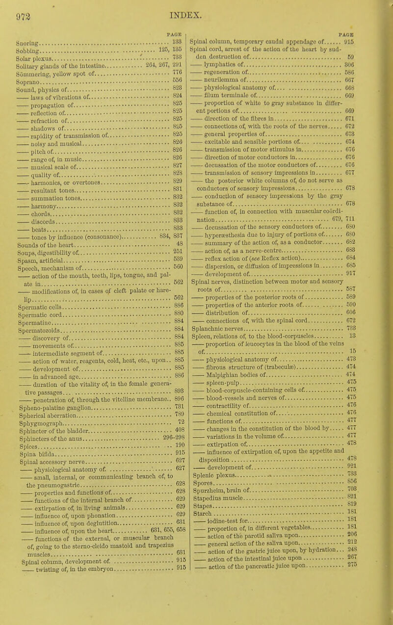 Suorlng 188 Sobbing 125, 185 Solar pluxiis ' f*^** SoUUu-y glimds of tUo Intostluo 'iOl, 20T, '^iUl Souiiuorlu;;, yellow spot of ™ Sopi-auo ^50 Sound, physics of ''^^ laws of vibrations of. S24 propneatiou of reflection of. refraction of sliadows of rapidity of transmission of. 825 noisy and musical ^28 pitcliof. 820 rango of, in music 820 musical scale of 827 quality of. 828 harmonics, or overtones 829 resultant tones , 881 summation tones 832 harmony 832 chords 832 discords 883 beats 883 tones by influence (consonance) 634, 887 Sounds of the heart 48 Soups, digestibility of. 251 Spasm, artiflcial ^39 Speech, mechanism of BOO action of the moutli, teeth, lips, tongue, and pal- ate m. 562 ■ modifications of, in cases cleft palate or hare- lip 502 Spermatlu cells 880 Spermatic cord 8S0 Spermatiuo 884 Spermatozoids 884 discovery of 884 movements of. 8S5 Intermediate segment of 885 action of water, reagents, cold, heat, etc., upon.. 885 development of 885 in advanced age 886 duration of the vitahty of; hi the female genera- tive passages 893 penetration of, through the vitelline membrane.. 896 Spheno-palatlne ganglion fSl Spherical aberration '^89 Sphygmograph ''2 Sphincter of the bladder 403 Sphinctersof the anus 290-298 Spices •• 1 Spina bifida 915 Spinal accessory nerve 627 physiological anatomy of. 627 small, Internal, or communicating branch of, to the pneumogastric 28 properties and functions of. 628 functions of the Internal branch of 629 extu-patlon of; in living animals 629 infiuence of, upon phonation 629 Influence of, upon deglutition 631 influence of, upon the heart 631, 655, 058 functions of the external, or muscular branch of, going to the stomo-cleldo mastoid and trapezius muscles 31 Spinal column, development of. 915 twisting of, in the embrj'on 915 PAGE Spinal column, temporary caudal appondago of 1)15 Spinal cord, arrest of the action of the heart by sud- den destruction of 69 lymphatics of 806 regeneration of. 680 neurilemma of 007 physiological anatomy of. COS fllum termlnale of. 009 proportion of whlto to gray substance In differ- ent portions of. 009 direction of the fibres in 671 connections of; with the roots of the nerves 672 general properties of 078 excitable and sensible portions of. 074 transmission of motor stimulus in 070 direction of motor conductors In 670 decussation of the motor conductors of 070 transmission of sensory impressions in 077 -— the posterior white columns of, do not serve as conductors of sensory impressions.. 678 conduction of sensory impressions by the gray substance of 678 —— fimction of. In connection with muscular coordi- nation 079, 711 decussation of the sensory conductors of. 6SU hypora?sthesla due to injui-y of portions of. OSO summary of the action of, as a conductor CS2 action of, as a nerve-centre : 088 reflex action of (see Keflex action) 084 dispersion, or diffusion of impressions In 0S5 development of. 917 Spinal nerves, distinction between motor and sensory roots of 587 properties of the posterior i-oots of 5S9 properties of the anterior roots of 590 distribution of 000 connections o^ \vlth the spinal cord 072 Splanchnic nerves 783 Spleen, relations of, to the blood-corpuscles 13 proportion of leucocytes in the blood of the vems ot. 15 physiological anatomy of fibrous structure of (trabeculas) Malpighlan bodies of spleen-pulp blood-corpuscle-containing ceils of. blood-vessels and nerves of contractility of chemical constitution of... functions of. changes in the constitution of the blood by variations in the volume of. extirpation of. mfluence of extirpation of, upon the appetite and disposition development of Splenic plexus » Spores Spurzheim, brain of Stapedius muscle Stapes Starch iodine-test for proportion of. In different vegetables action of the parotid saliva upon general action of the saliva upon action of the gastric juico upon, by hydration... action of the intesthial juice upon action of the pancreatic juice upon 473 474 474 475 475 475 476 476 477 477 477 478 478 921 7-38 866 708 S21 819 181 181 181 206 212 248 267 275