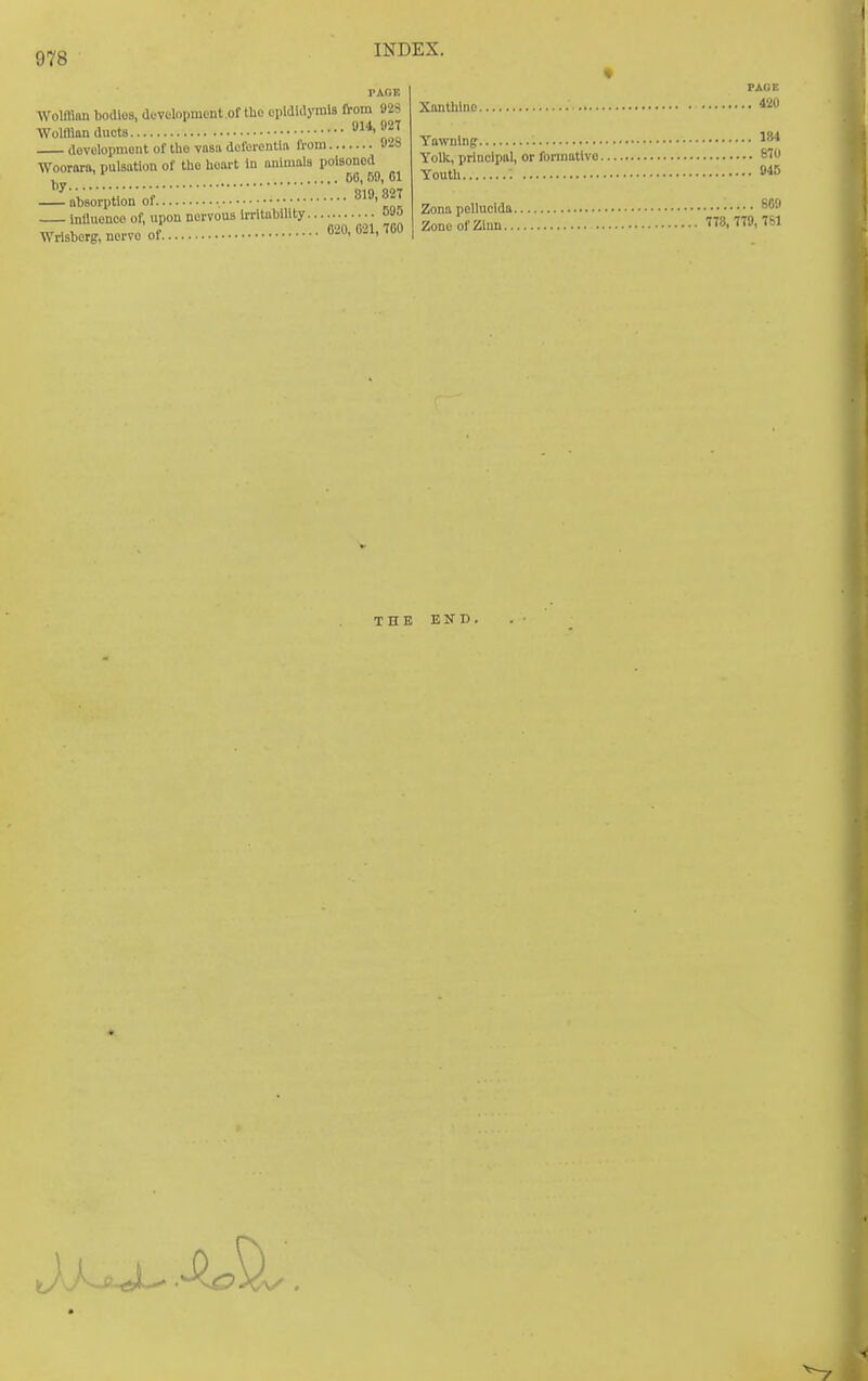 Woiman bodies, development .of the opldldymls from »2S Woiman ducts. . f, dovelopmout of tlio vasiv dofcrentla IVom U-is Woorara, pulsation of the heart in aiiiinala poisoned 50, BO, 01 absorption of ^19, 82T influence of, upon nervous irritability oVO Wrlsberg,nervoof 020, 021, TOO Xantlilno 420 Yawning Yolk, priuclpal, or fonnatlvo 81 Youth Zona pollucida ^09 ZoneofZlun 778. 779,781 THE END.