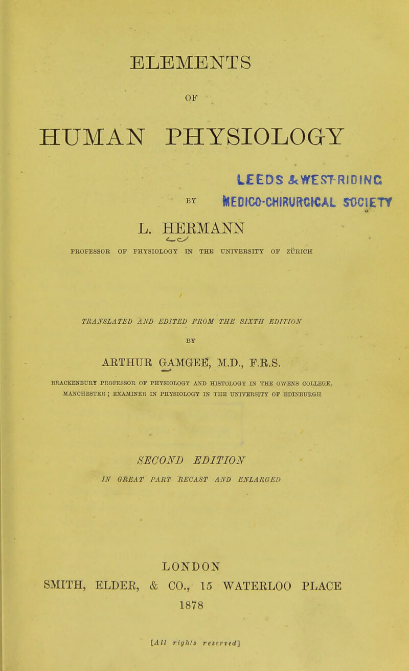 ELEMENTS OF HUMAN PHYSIOLOGY LEEDS Jt WE STRIDING by KIEDICO-CMIRURCICAL SOCIETY 9 L. HERMANN PEOFESSOK OF PHYSIOLOGY IN THE UNIVERSITY OF ZURICH TRANSLATED AND EDITED FROM THE SIXTH EDITION BY ARTHUR GAMGEEl, M.D., F.R.S. — BRACKENBURY PROFESSOR OF PHYSIOLOGY AND HISTOLOGY IN THE OWENS COLLEGE. MANCHESTER ; EXAMINER IN PHYSIOLOGY IN THE UNIVERSITY OF EDINBURGH SECOND EDITION IN GREAT PART RECAST AND ENLARGED LONDON SMITH, ELDER, & CO., 15 WATERLOO PLACE 1878 [All rights reserved]