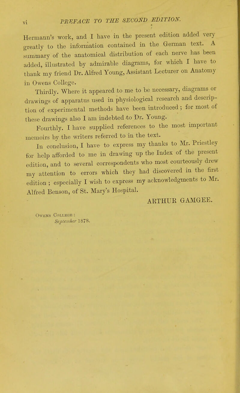 PREFACE TO THE SECOND EDITION. Hermann's work, and I have in the present edition added very greatly to the information contained in the German text. A summary of the anatomical distribution of each nerve has been added, illustrated by admirable diagrams, for which I have to thank my friend Dr. Alfred Young, Assistant Lecturer on Anatomy in Owens College. Thirdly. Where it appeared to me to be necessary, diagrams or drawings of apparatus used in physiological research and descrip- tion of experimental methods have been introduced ; for most of these drawings also I am indebted to Dr- Young. Fourthly. I have supplied references to the most important memoirs by the writers referred to in the text. In conclusion, I have to express my thanks to Mr. Priestley for help afforded to me in drawing up the Index of the present edition, and to several correspondents who most courteously drew my attention to errors which they had discovered in the first edition ; especially I wish to express my acknowledgments to Mr. Alfred Benson, of St. Mary's Hospital. ARTHUR G-AMGrEE. Owens College : September 1878.