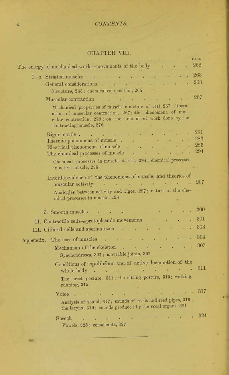 CHAPTER VIII. I'AOK The energy of mechanical work—movements of the hody . . • 262 I. a. Striated muscles 263 General considerations . 203 Structure, 263 ; chemical composition, 265 Muscular contraction 267 Mechanical properties of muscle in a state of rest, 267; libera- ation of muscular contraction, 267; -the .phenomena of mus- cular contraction, 270 ; on the amount of work done by the contracting muscle, 276- 901 Rigor mortis - J° Thermic phenomena of muscle • • 283 Electrical phenomena of muscle 285 The chemical processes of muscle 204 Chemical processes in muscle at rest, 294; chemical processes in active muscle, 295 Interdependence of the phenomena of muscle, and theories of muscular activity 297 Analogies between activity and rigor, 297; nature of the che- mical processes in muscle, 298 b. Smooth muscles 3^ II. Contractile cells-rprotoplasmic movements . . . .301 III. Ciliated cells and spermatozoa 303 Appendix. The uses of muscles 304 Mechanism of the skeleton 307 Synchondroses, 307 ; moveable joints, 307 Conditions of equilibrium and of active locomotion of the whole body The erect posture, 311; the sitting posture, 315; walking, running, 315. 311 Voice Analysis of sound, 317; sounds of reeds and reed pipes, 318 ; the larynx, 319 ; sounds produced by the vocal organs, 321 Speech Vowels, 325 ; consonants, 327 317 324