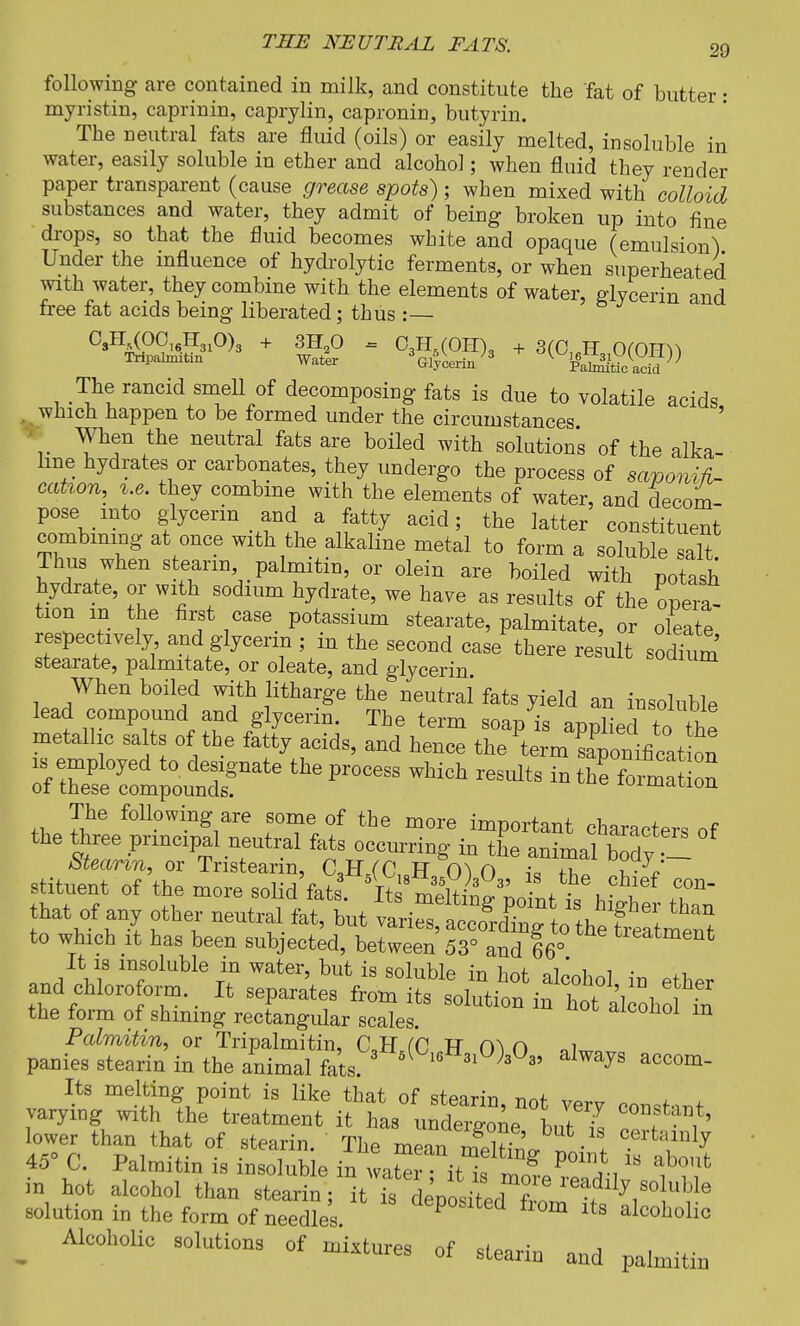 following are contained in milk, and constitute the fat of butter: myristin, caprinin, caprylin, capronin, butyrin. The neutral fats are fluid (oils) or easily melted, insoluble in water, easily soluble in ether and alcohol; when fluid they render paper transparent (cause grease spots) ; when mixed with colloid substances and water, they admit of being broken up into fine drops, so that the fluid becomes white and opaque (emulsion^ Under the influence of hydrolytic ferments, or when superheated with water, they combine with the elements of water, elvcerin and free fat acids being liberated; thus :— CsH^OC16H310)3 + 3H20 = 03H5(OH)„ + 3(C,M 0(Om\ Tnpahmtin Water VyU/3 ^iSJ The rancid smell of decomposing fats is due to volatile acids . which happen to be formed under the circumstances v the neutral fats are boiled with solutions of the alka- line hydrates or carbonates, they undergo the process of saponifi- cation, le. they combine with the elements of water, and decom- pose into glycerin and a fatty acid; the latter constituent combining at once with the alkaline metal to form a soluble salt Thus when stearin palmitin, or olein are boiled with potash hydrate, or with sodium hydrate, we have as results of the opera- tion in the first case potassium stearate, palmitate, or oleate respectively and glycerin ; in the second case there result sodtum stearate, palmitate, or oleate, and glycerin When boiled with litharge the neutral fats yield an insoluble lead compound and glycerin. The term soap is appLd to the metallic salts of the fatty acids, and hence the term Sponificat on tfS^i^ ^  WMch «*» ^ on The following are some of the more important characters of the three principal neutral fats occurring in the animal body Stearin, or Tnstearin, C,B\(C10H 0) 0 i« ire stituent of the more solid fete. Its mdtii^oL £ hI T~ that of any other neutral fat, but ^^^to^tegS^ to which it has been subjected, between 53° and 66° tieatment It is insoluble in water, but is soluble in hot aWi^i • ^ and chlorofo™. It separates iu toZ^SttZ^H the form of shmmg rectangular scales. aiconol m Palmitin, or Tripalmitin, C,H fC F O oi panies stearin in the animal fats. 3 5( 16 31 )z 35 alwayS accom- Its melting point is like that of stearin not vPr. „ ± varying with the treatment it has undergonebutU I t ^ lower than that of stearin. The mean 3r • ! certainly 45° C. Palmitin is insoluble in waSi iM g *°m} is about in hot alcohol than Stt^^Wt solution in the form of needles aePoslted from its alcoholic _ Alcoholic solutions of mixtures of stearin and palmitin