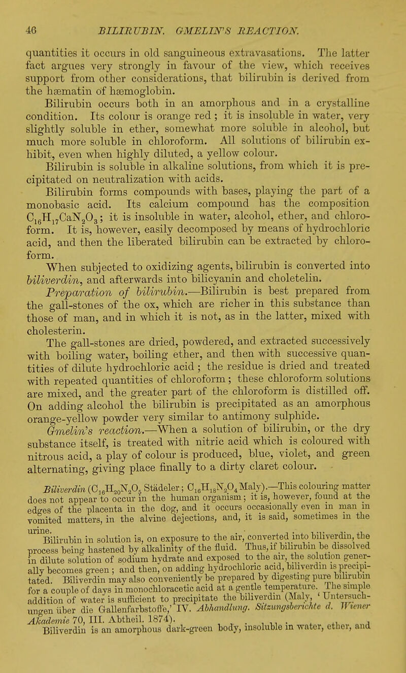 quantities it occurs in old sanguineous extravasations. The latter fact argues very strongly in favour of the view, which receives support from other considerations, that bilirubin is derived from the hseniatin of haemoglobin. Bilirubin occurs both in an amorphous and in a crystalline condition. Its colour is orange red ; it is insoluble in water, very slightly soluble in ether, somewhat more soluble in alcohol, but much more soluble in chloroform. All solutions of bilirubin ex- hibit, even when highly diluted, a yellow colour. Bilirubin is soluble in alkaline solutions, from which it is pre- cipitated on neutralization with acids. Bilirubin forms compounds with bases, playing the part of a monobasic acid. Its calcium compound has the composition C16Hl7CaN203; it is insoluble in water, alcohol, ether, and chloro- form. It is, however, easily decomposed by means of hydrochloric acid, and then the liberated bilirubin can be extracted by chloro- form. When subjected to oxidizing agents, bilirubin is converted into biliverdin, and afterwards into bilicyanin and choletelin. Preparation of bilirubin.—Bilirubin is best prepared from the gall-stones of the ox, which are richer in this substance than those of man, and in which it is not, as in the latter, mixed with cholesterin. The gall-stones are dried, powdered, and extracted successively with boiling water, boiling ether, and then with successive quan- tities of dilute hydrochloric acid ; the residue is dried and treated with repeated quantities of chloroform; these chloroform solutions are mixed, and the greater part of the chloroform is distilled off. On adding alcohol the bilirubin is precipitated as an amorphous orange-yellow powder very similar to antimony sulphide. Gmelin's reaction.—When a solution of bilirubin, or the dry substance itself, is treated with nitric acid which is coloured with nitrous acid, a play of colour is produced, blue, violet, and green alternating, giving place finally to a dirty claret colour. Biliverdin (0]6HO0N205 Stadeler; 016H18N204Maly).—This colouring matter does not appear to occur in the human organism; it is, however, found at the edges of the placenta in the dog, and it occurs occasionally even in man in vomited matters, in the alvine dejections, and, it is said, sometimes m the Bilirubin in solution is, on exposure to the air, converted into biliverdin, the process being hastened by alkalinity of the fluid. Thus, if bilirubin be dissolved in dilute solution of sodium hydrate and exposed to the air the solution gener- ally becomes green ; and then, on adding hydrochloric acid, biliverdin is precipi- tated. Biliverdin may also conveniently be prepared by digesting pure bilirubin for a couple of days in monochloracetic acid at a gentle temperature. The simple addition of water is sufficient to precipitate the biliverdin (Maly, Untersuch- ungen iiber die Gallenfarbstofle,' IV. Abhandlung. Sitzungsbcrichte d. J! teiusr Akademie 70, III. Abtheil. 1874). ♦ ti l Biliverdin is an amorphous dark-green body, insoluble in water, ether, and