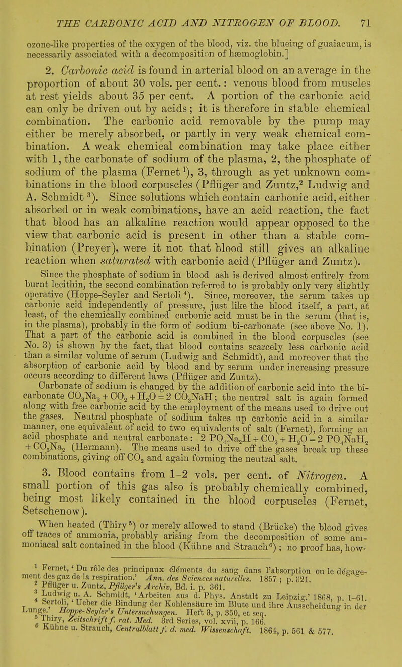 ozone-like properties of the oxygen of the Wood, viz. the blueing of guaiacum, is necessarily associated with a decomposition of hasnioglobin.] 2. Carbonic acid is found in arterial blood on an average in the proportion of about 30 vols, per cent.: venous blood from muscles at rest yields about 35 per cent. A portion of the carbonic acid can only be driven out by acids; it is therefore in stable chemical combination. The carbonic acid removable by the pump may either be merely absorbed, or partly in very weak chemical com- bination. A weak chemical combination may take place either with 1, the carbonate of sodium of the plasma, 2, the phosphate of sodium of the plasma (Fernetl), 3, through as yet unknown com- binations in the blood corpuscles (Pfluger and Zuntz,2 Ludwig and A. Schmidt3). Since solutions which contain carbonic acid, either absorbed or in weak combinations, have an acid reaction, the fact that blood has an alkaline reaction would appear opposed to the view that carbonic acid is present in other than a stable com- bination (Preyer), were it not that blood still gives an alkaline reaction when saturated with carbonic acid (Pfluger and Zuntz). Since the phosphate of sodium in blood ash is derived almost entirely from burnt lecithin, the second combination referred to is probably only very slightly operative (Hoppe-Seyler and Sertoli4). Since, moreover, the serum takes up carbonic acid independently of pressure, just like the blood itself, a part, at least, of the chemically combined carbonic acid must be in the serum (that is, in the plasma), probably in the form of sodium bi-carbonate (see above No. 1). That a part of the carbonic acid is combined in the blood corpuscles (see No. 3) is shown by the fact, that blood contains scarcely less carbonic acid than a similar volume of serum (Ludwig and Schmidt), and moreover that the absorption of carbonic acid by blood and by serum under increasing pressure occurs according to different laws (Pfliiger and Zuntz). Carbonate of sodium is changed by the addition of carbonic acid into the bi- carbonate 003Na2 + 002 + H20 = 2 003NaH; the neutral salt is again formed along with free carbonic acid by the employment of the means used to drive out the gases. Neutral phosphate of sodium takes up carbonic acid in a similar manner, one equivalent of acid to two equivalents of salt (Fernet), forming an acid phosphate and neutral carbonate: 2 P04Na2H + 002 + H20 = 2 P04NaH2 + C03Na2 (Hermann). The means U3ed to drive off the gases breakup these combinations, giving off 002 and again forming the neutral salt. 3. Blood contains from 1-2 vols, per cent, of Nitrogen. A small portion of this gas also is probably chemically combined, being most likely contained in the blood corpuscles (Fernet, Setschenow). When heated (Thiry5) or merely allowed to stand (Briicke) the blood gives off traces of ammonia, probably arising from the decomposition of some am- momacal salt contained in the blood (Kiihne and Strauch6) ; no proof has, how- 1 Fernet,' Du role des principaux elements du sang dans l'absorption ou le d<5sraee- ment des gaz de la respiration.' Ann. des Sciences naturdhs. 1857 ; p. 821 * Pfliiger u. Zuntz, Pf user's Archiv, Bd. i. p. 361. • Ludwig u. A. Schmidt, 'Arbeitc. ftus d. Phys. Anstalt zu Leipzig.' 1868, p 1—01 T „„^ ' Uc*er,di? Bindung der Kohlensiiure im Mute und ihrc Ausscheidungin der J.unge. Hoppe-Seyler's Untersuchungen. Heft 3, p. 350, et sen. •> I hiry, Zdtschrift f. rat. Med. 3rd Series, vol. xvii, p. 166. KUhne u. Strauch, Centralblatt f. d. med. Wissenschnft. 1861, p. 561 & 577