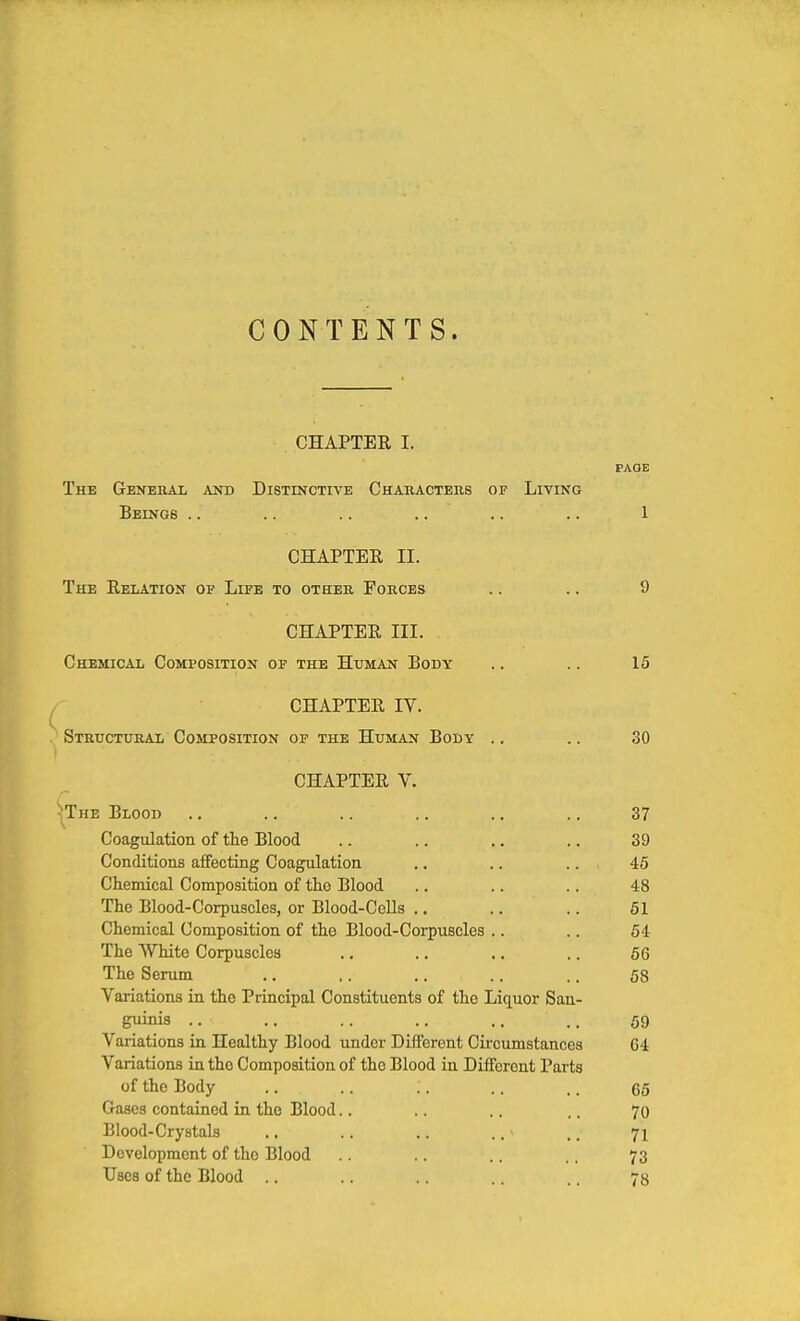 CONTENTS. CHAPTER I. PAGE The Genehal and Distinctive Characters of Living Beings .. .. .. .. .. .. 1 CHAPTER II. The Relation of Life to other Forces .. .. 9 CHAPTER III. Chemical Composition of the Human Body .. .. 15 CHAPTER IV. Structural Composition of the Human Body ., .. 30 CHAPTER V. The Blood .. .. .. .. .. .. 37 Coagulation of the Blood .. .. .. .. 39 Conditions affecting Coagulation .. .. ... 45 Chemical Composition of the Blood .. .. .. 48 The Blood-Corpuscles, or Blood-CeUs .. .. .. 61 Chemical Composition of the Blood-Corpuscles .. .. 54 The White Corpuscles .. .. ., .. 66 The Serum .. ,. .. .. .. 58 Variations in the Principal Constituents of the Liquor San- guinis .. .. .. .. ., ., 69 Variations in Healthy Blood under Different Circumstances 64 Variations in the Composition of the Blood in Different Parts of the Body .. .. .. .. .. gg Gases contained in the Blood.. .. .. .. 70 Blood-Crystals .. .. .. .. - .. 71 Development of the Blood .. .. .. .. 73 Uses of the Blood .. .. .. .. .. 73