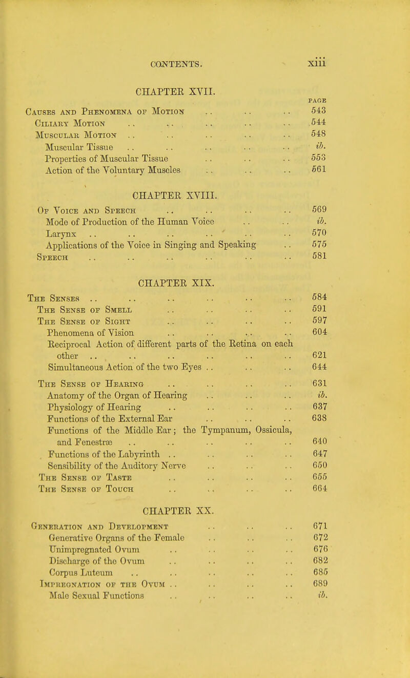 CHAPTER XVII. PAGE Causes and Phenomena of Motion .. .. .. 543 Ciliary Motion .. .. .. .. . • 544 MusouLAK Motion .. .. 648 Muscular Tissue .. .. .. .. • ■ iJ>- Properties of Muscular Tissue .. .. . ■ 553 Action of the Voluntary Muscles .. .. .. 561 CHAPTER XVIII. Of Voice and Speech .. .. .. .. 569 Mode of Production of the Human Voice .. .. ih. Larynx .. .. .. .. ' • • • • 570 Applications of the Voice in Singing and Speaking .. 575 Speech .. .. .. .. •• •. 581 CHAPTER XIX. The Senses .. .. .. .. • • ■ • 584 The Sense of Smell .. .. .. • • 591 The Sense op Sight .. .. .. .. 597 Phenomena of Vision .. .. .. .. 604 Reciprocal Action of different parts of the Retina on each other .. .. .. .. .. .. 621 Simultaneous Action of the two Eyes .. .. .. 644 The Sense op Heabing .. .. .. .. 631 Anatomy of the Organ of Hearing .. .. .. ib. Physiology of Hearing .. .. .. .. 637 Functions of the External Ear .. .. .. 638 Functions of the Middle Ear; the Tympanum, Ossicula, and Fenestrae .. .. .. .. .. 640 Functions of the Lahyrinth .. .. 647 Sensibility of the Auditory Nerve .. .. 650 The Sense op Taste .. .. .. 655 The Sense of Touch .. .. 664 CHAPTER XX. Generation and Development .. .. 671 Generative Organs of the Female .. .. 072 Unimpregnated Ovum .. 676 Discharge of the Ovum .. .. .. .. 682 Corpus Luteum .. .. .. .. .. 685 Impueonation op the Ovum .. .. .. .. 689 Male Sexual Functions .. .. ih.