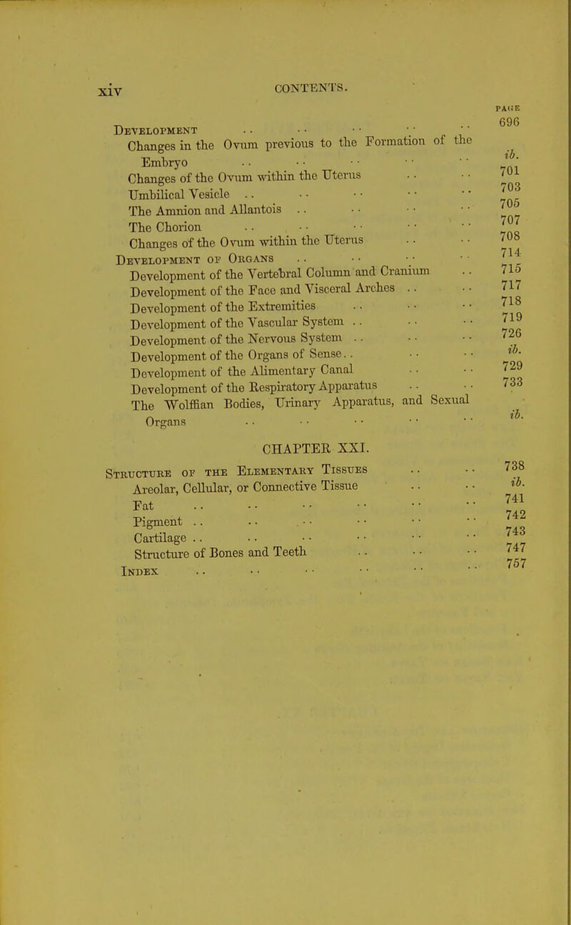 Development ■ ■' Changes in the Ovnm previous to the Formation of the Emhryo Changes of the Ovum vnthia the TJtenis TJmhilical Vesicle .. The Amnion and Allantois .. The Chorion Changes of the Ovum within the Uterus Development of Ougans Development of the Vertebral Column and Craniimi Development of the Face and Visceral Arches .. Development of the Extremities Development of the Vascular System .. Development of the Nervous System .. Development of the Organs of Sense.. Development of the Alimentary Canal Development of the Eesprratory Apparatus The Wolffian Bodies, Ui-inary Apparatus, and Sexual Organs CHAPTER XXI. Structure of the Elementary Tissues Areolar, Cellular, or Connective Tissue .. Fat Pigment .. Cartilage .. Structure of Bones and Teeth Index