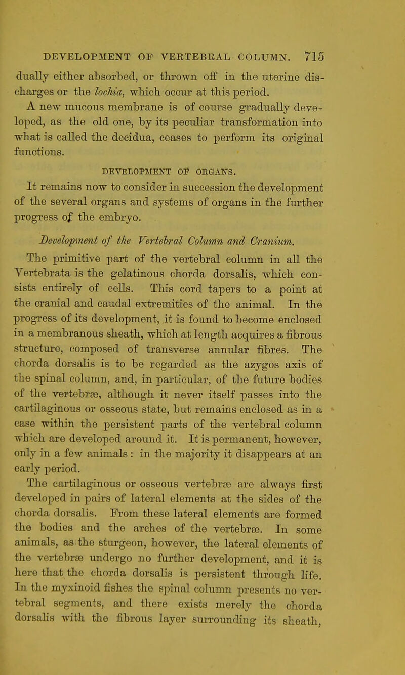 dually either absorbed, or thrown off in the uterine dis- charges or the lochia^ which occur at this pei'iod. A new mucous membrane is of course gradually deve- loped, as the old one, by its peculiar transformation into what is called the decidua, ceases to perform its original functions. DEVELOPMENT OS* OEGAJTS. It remains now to consider in succession the development of the several organs and systems of organs in the further progress of the embryo. Development of the Vertebral Column and Cranium. The primitive part of the vertebral column in aU the Vertebrata is the gelatinous chorda dorsalis, which con- sists entirely of cells. This cord tapers to a point at the cranial and caudal extremities of the animal. In the progress of its development, it is found to become enclosed in a membranous sheath, which at length acquires a fibrous structure, composed of transverse annular fibres. The chorda dorsalis is to be regarded as the azygos axis of the spinal column, and, in particular, of the future bodies of the vertebrae, although it never itself passes into the cartilaginous or osseous state, but remains enclosed as in a case within the persistent parts of the vertebral colimm which are developed around it. It is permanent, however, only in a few animals: in the majority it disappears at an early period. The cartilaginous or osseous vertebras are always first developed in pairs of lateral elements at the sides of the chorda dorsalis. From these lateral elements are formed the bodies and the arches of the vertebras. In some animals, as the sturgeon, however, the lateral elements of the vertebrae undergo no further development, and it is here that the chorda dorsalis is persistent through life. In the myxinoid fishes the spinal column presents no ver- tebral segments, and there exists merely the chorda dorsalis with the fibrous layer surroimdiug its sheath,