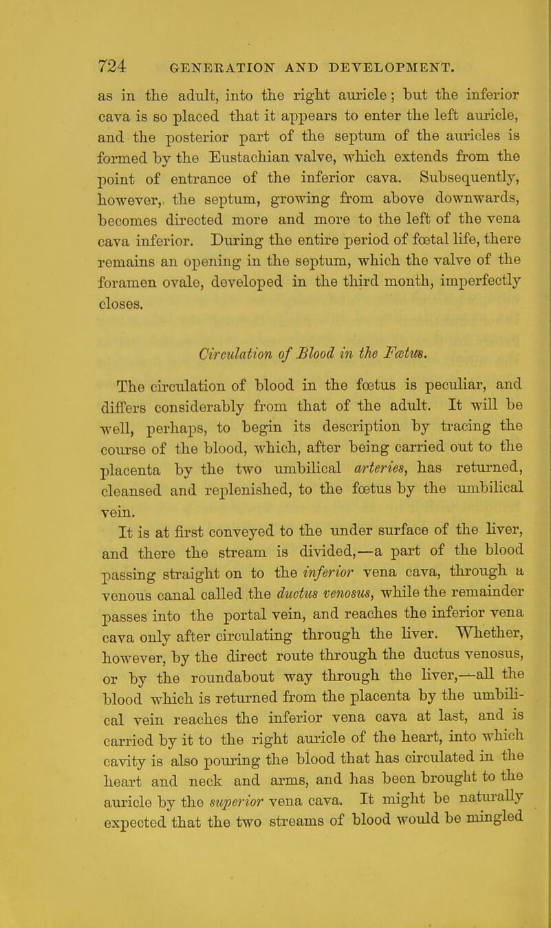 as in the adult, into the right auricle; hut the inferior cava is so placed that it appears to enter the left auricle, and the posterior part of the septum of the auricles is formed hy the Eustachian valve, which extends from the point of entrance of the inferior cava. Subsequently, however,, the septum, growing from above downwards, becomes directed more and more to the left of the vena cava inferior. During the entire period of foetal life, there remains an opening in the septum, which the valve of the foramen ovale, developed in the third month, imperfectly closes. Circulation of Blood in the Fmtus. The circulation of blood in the foetus is peculiar, and differs considerably from that of the adult. It will be well, perhaps, to begin its description by tracing the course of the blood, which, after being carried out to the placenta by the two umbilical arteries, has returned, cleansed and replenished, to the foetus by the umbilical vein. It is at first conveyed to the under surface of the liver, and there the stream is divided,—a part of the blood passing straight on to the inferior vena cava, through a venous canal called the ductus venosus, while the remainder passes into the portal vein, and reaches the inferior vena cava only after circulating through the liver. Whether, however, by the direct route through the ductus venosus, or by the roundabout way through the liver,—aU the blood which is returned from the placenta by the umbili- cal vein reaches the inferior vena cava at last, and is carried by it to the right auricle of the heart, into which cavity is also pouring the blood that has circulated in the heart and neck and arms, and has been brought to the am-icle by the superior vena cava. It might be natm-ally expected that the two streams of blood would be mingled