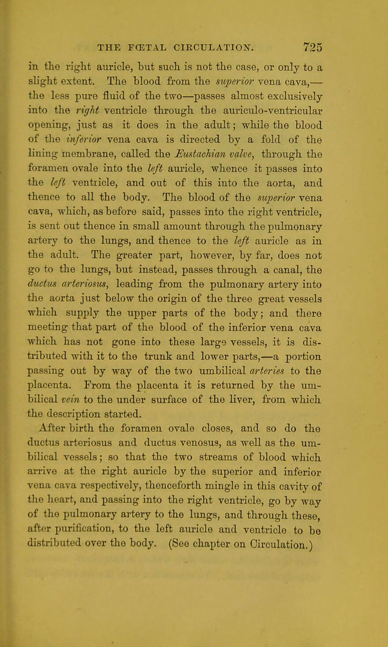 in the right auricle, but such is not the case, or only to a slight extent. The blood from the superior vena cava,— the less pure fluid of the two—passes almost exclusively into the right ventricle through the auriculo-ventricular opening, just as it does in the adult; while the blood of the inferior vena cava is directed by a fold of the lining membrane, called the Eustachian valve, through the foramen ovale into the left auricle, whence it passes into the left ventricle, and out of this into the aorta, and thence to all the body. The blood of the superior vena cava, which, as before said, passes into the right ventricle, is sent out thence in small amount through the pulmonary artery to the lungs, and thence to the left auricle as in the adult. The greater part, however, by far, does not go to the lungs, but instead, passes through a canal, the dtictus arteriosus, leading from the pulmonary artery into the aorta just below the origin of the three great vessels •which supply the upper parts of the body; and there meeting that part of the blood of the inferior vena cava which has not gone into these large vessels, it is dis- tributed with it to the trunk and lower parts,—a portion passing out by way of the two umbilical arteries to the placenta. From the placenta it is returned by the um- bilical vein to the under siirface of the liver, from which the description started. After birth the foramen ovale closes, and so do the ductus arteriosus and ductus venosus, as well as the um- bilical vessels; so that the two streams of blood which arrive at the right auricle by the superior and inferior vena cava respectively, thenceforth mingle in this ca-vity of the heart, and passing into the right ventricle, go by way of the pulmonary artery to the lungs, and through these, after purification, to the left auricle and ventricle to be distributed over the body. (See chapter on Circulation.)