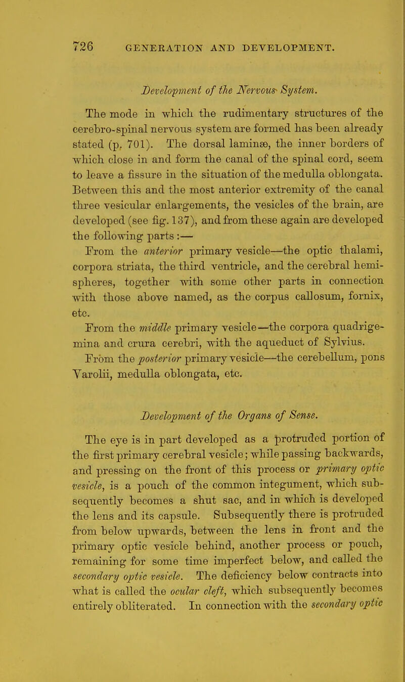 Devdopnent of the Nervous- System. The mode in which, the rudimentary structures of the cerebro-spinal nervous system are formed has been already stated (p, 701). The dorsal laminae, the inner borders of which close in and form the canal of the spinal cord, seem to leave a fissure in the situation of the medulla oblongata. Between this and the most anterior extremity of the canal three vesicular enlargements, the vesicles of the brain, are developed (see fig. 137), and from these again are developed the following parts:— From the anterior primary vesicle—the optic thalami, corpora striata, the third ventricle, and the cerebral hemi- spheres, together with some other parts in coimection with those above named, as the corpus caUosum, fornix, etc. From the middle primary vesicle—the corpora quadrige- mina and crtxra cerebri, with the aqueduct of Sylvius. From fhe posterior primary vesicle—the cerebellum, pons Varolii, meduUa oblongata, etc. Development of the Organs of Sense. The eye is in part developed as a protruded portion of the fii'st primary cerebral vesicle; while passing backwards, and pressing on the front of this process or primary optic vesicle, is a pouch of the common integument, which sub- sequently becomes a shut sac, and in which is developed the lens and its capsule. Subsequently there is protruded from below upwards, between the lens in front and the primary optic vesicle behind, another process or pouch, remaining for some time imperfect below, and called the secondary optic vesicle. The deficiency below contracts into what is called the ocular cleft, which subsequently becomes entirely obliterated. In connection with the secondary optic