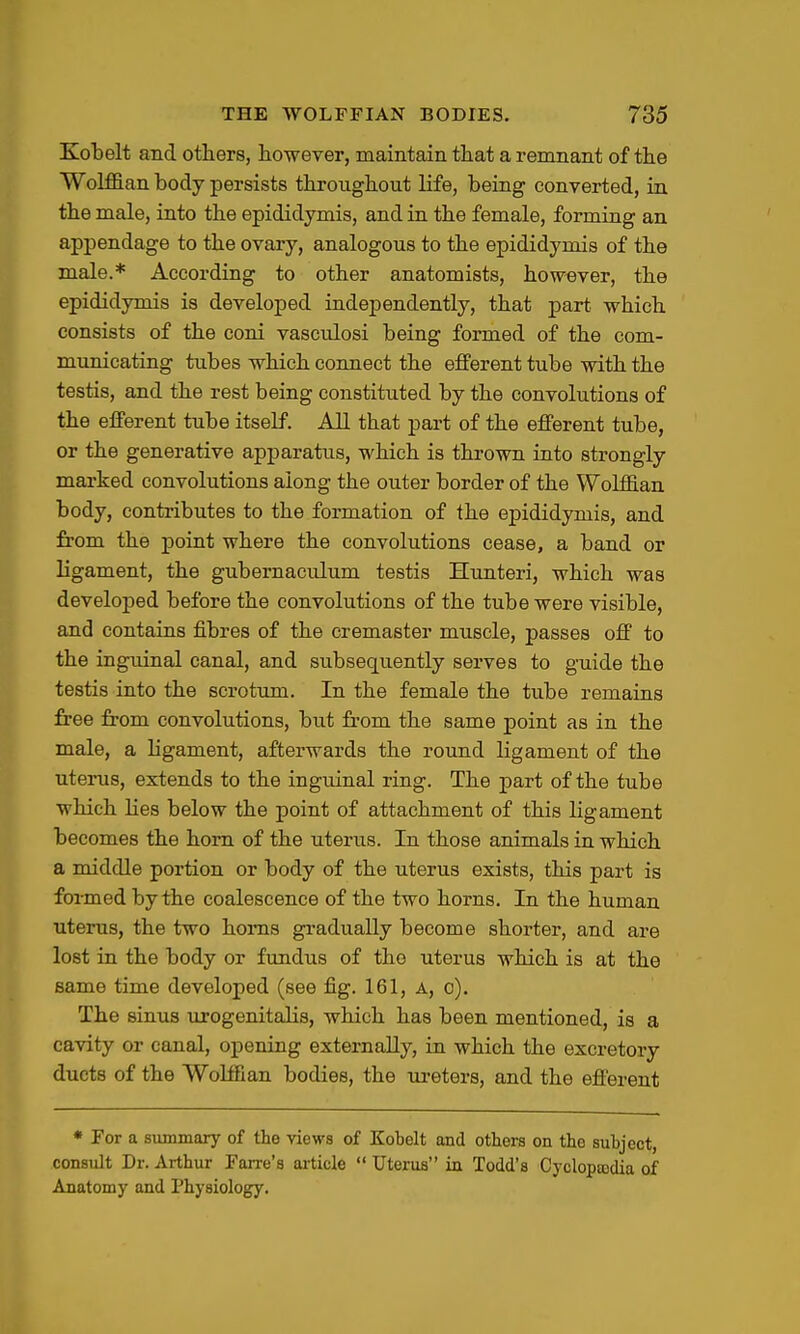 Kobelt and others, however, maintain that a remnant of the WoMan body persists throughout life, being converted, in the male, into the epididymis, and in the female, forming an appendage to the ovary, analogous to the epididymis of the male.* According to other anatomists, however, the epididymis is developed independently, that part which consists of the coni vasculosi being formed of the com- municating tubes which connect the efferent tube with the testis, and the rest being constituted by the convolutions of the efferent tube itself. All that part of the efferent tube, or the generative apparatus, which is thrown into strongly marked convolutions along the outer border of the Wolffian body, contributes to the formation of the epididymis, and from the point where the convolutions cease, a band or ligament, the gubernaculum testis Hunteri, which was developed before the convolutions of the tube were visible, and contains fibres of the cremaster muscle, passes off to the inguinal canal, and subsequently serves to guide the testis into the scrotum. In the female the tube remains free from convolutions, but from the same point as in the male, a ligament, afterwards the round ligament of the uterus, extends to the inguinal ring. The part of the tube which lies below the point of attachment of this ligament becomes the horn of the uterus. In those animals in which a middle portion or body of the uterus exists, this part is formed by the coalescence of the two horns. In the human uterus, the two horns gradually become shorter, and are lost in the body or fundus of the uterus which is at the same time developed (see fig. 161, A, o). The sinus urogenitalis, which has been mentioned, is a cavity or canal, opening externally, in which the excretory ducts of the Wolffian bodies, the lu-eters, and the efferent * For a summary of the views of Kobelt and others on the subject, consult Dr. Arthur Farre's ai-ticle  Uterus in Todd's CycloptBdia of Anatomy and Physiology.