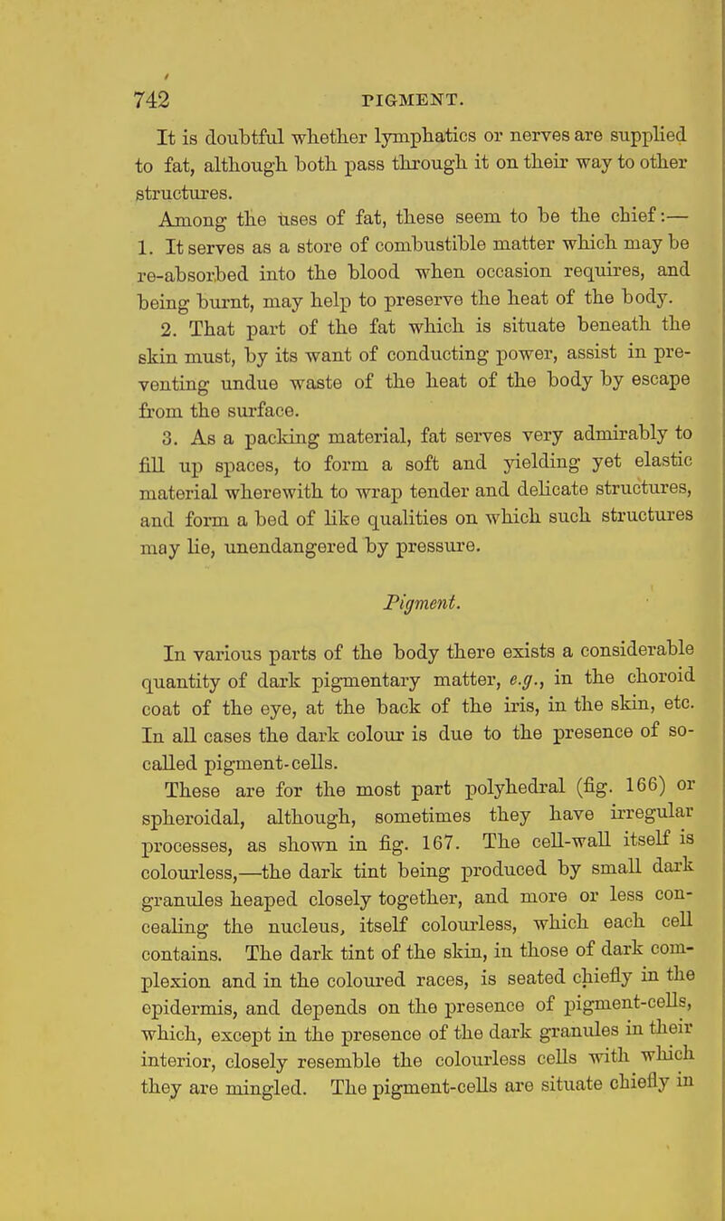 It is doubtful whether lymphatics or nerves are supplied to fat, although both pass through it on their way to other structures. Among the uses of fat, these seem to be the chief:— 1. It serves as a store of combustible matter which may be re-absorbed into the blood when occasion requires, and being burnt, may help to preserve the heat of the body. 2. That part of the fat which is situate beneath the skin must, by its want of conducting power, assist in pre- venting undue waste of the heat of the body by escape fi'om the siu'face. 3. As a packing material, fat serves very admirably to fill up spaces, to form a soft and yielding yet elastic material wherewith to wrap tender and delicate structures, and form a bed of like qualities on which such structures may lie, unendangered by pressure. Pigment. In various parts of the body there exists a considerable quantity of dark pigmentary matter, e.g., in the choroid coat of the eye, at the back of the ii-is, in the skin, etc. In all cases the dark colour is due to the presence of so- caUed pigment-cells. These are for the most part polyhedral (fig. 166) or spheroidal, although, sometimes they have irregular processes, as shown in fig. 167. The cell-wall itself is colourless,—the dark tint being produced by small dark granules heaped closely together, and more or less con- cealing the nucleus, itself colourless, which each cell contains. The dark tint of the skin, in those of dark com- plexion and in the coloured races, is seated chiefly in the epidermis, and depends on the presence of pigment-ceUs, which, except in the presence of the dark granules in their interior, closely resemble the colourless cells with which they are mingled. The pigment-cells are situate chiefly in
