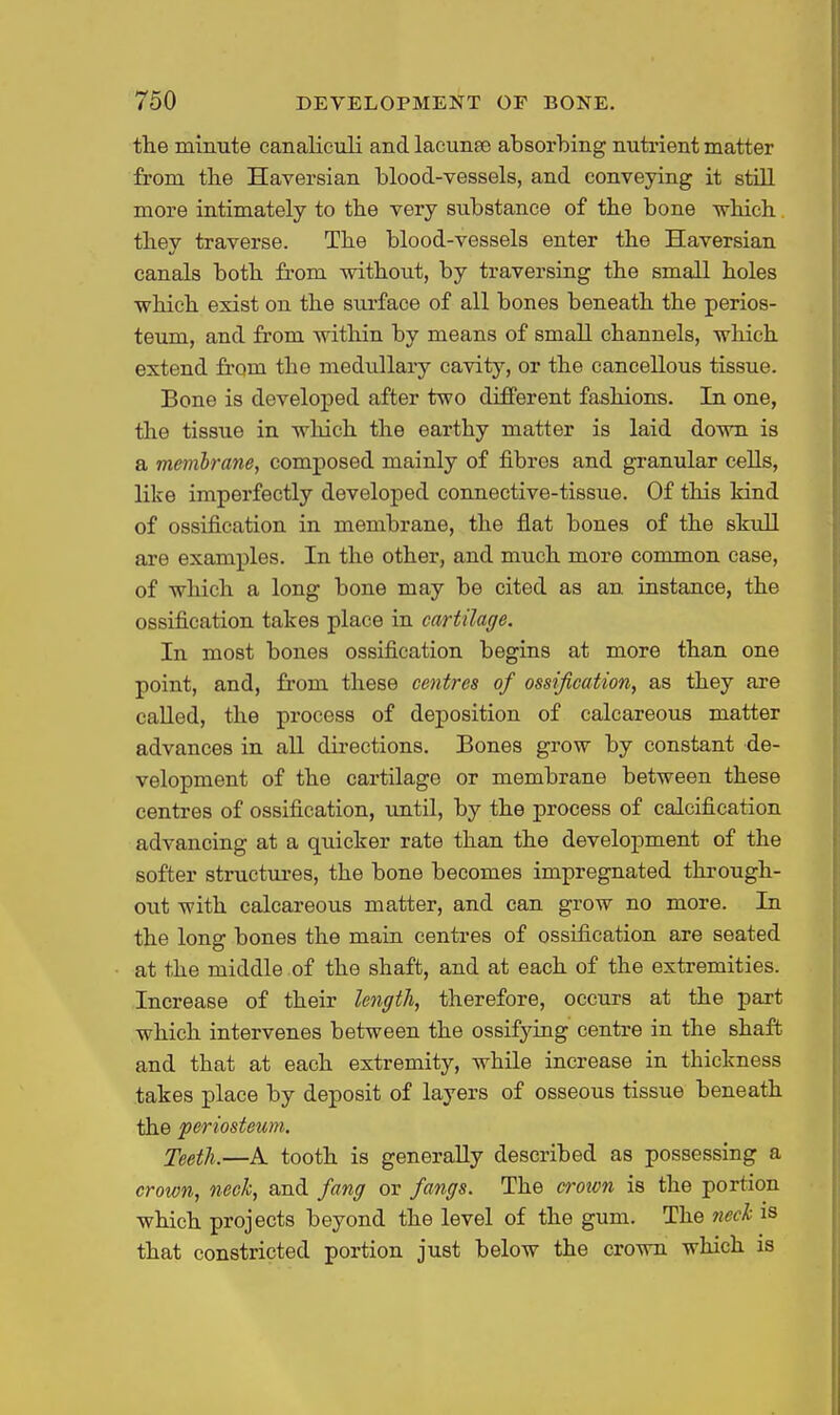 the minute canalieuli and lacunas absorbing nutrient matter from tbe Haversian blood-vessels, and conveying it still more intimately to the very substance of tbe bone wliicli tbey traverse. The blood-vessels enter the Haversian canals both from without, by traversing the small holes which exist on the surface of all bones beneath the perios- teum, and from within by means of small channels, which extend from the medullary cavity, or the cancellous tissue. Bone is developed after two different fashions. In one, the tissue in which the earthy matter is laid down is a membrane, composed mainly of fibres and granular cells, like imperfectly developed connective-tissue. Of this kind of ossification in membrane, the flat bones of the skull are examples. In the other, and much more common case, of which a long bone may be cited as an instance, the ossification takes place in cartilage. In most bones ossification begins at more than one point, and, from these centres of ossification, as they are called, the process of deposition of calcareous matter advances in all directions. Bones grow by constant de- velopment of the cartilage or membrane between these centres of ossification, until, by the process of calcification advancing at a quicker rate than the development of the softer structures, the bone becomes impregnated through- out with calcareous matter, and can grow no more. In the long bones the main centi*es of ossification are seated at the middle of the shaft, and at each of the extremities. Increase of their length, therefore, occurs at the part which intervenes between the ossifying centre in the shaft and that at each extremity, while increase in thickness takes place by deposit of layers of osseous tissue beneath the periosteum. Teeth.—A tooth is generally described as possessing a crown, neck, and fang or fangs. The crown is the portion which projects beyond the level of the gum. The neck is that constricted portion just below the crown which is