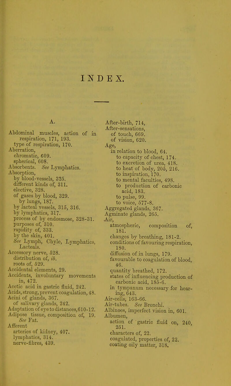 INDEX. A. Abdominal muscles, action of in respiration, 171, 193. type of respiration, 170. Aberration, chromatic, 609. spherical, 608. iVbsorbents. See Lymphatics. Absorption, by blood-vessels, 325. different kinds of, 311. elective, 328. of gases by blood, 329. by lungs, 187. by lacteal vessels, 315, 316. by lymphatics, 317. process of by endosmose, 328-31. puiposes of, 310. rapidity of, 333. by the skin, 401. See Lymph, Chyle, Lymphatics, Lacteals. Accessory nerve, 528. distribution of, ib. roots of, 529. Accidental elements, 29. Accidents, iuvolimtary movements in, 472. Acetic acid in gastric fluid, 242. Acids, strong,prevent coagulation, 48. Acini of glands, 367. of salivary glands, 242. Adaptation of eye to distances, 610-12. Adipose tissue, composition of, 19. See Fat. Afferent arteries of kidney, 407. lymphatics, 314. nerve-iibres, 439. After-birth, 714, After-sensations, of touch, 669. of vision, 620. Age, in relation to blood, 64. to capacity of chest, 174. to excretion of urea, 418. to heat of body, 205, 216. to iaspiration, 170. to mental faculties, 498. to production of carbonic acid, 183. to pulse, 99. to voice, 577-8. Aggregated glands, 367. Agminate glands, 265. Air, atmospheric, composition of, 181. changes by breathing, 181-2. conditions of favouriag respiration, 180. diffusion of in lungs, 179. favourable to coagulation of blood, 46. quantity breathed, 172. states of influencing production of carbonic acid, 185-6. in tympanum necessary for hear- ing, 643. Air-cells, 163-66. Air-tubes. See Bronchi. Albinoes, imperfect vision in, 601. Albumen, action of gastric fluid on, 240. 251. ' characters of, 22. coagulated, properties of, 22. coating oily matter, 318.