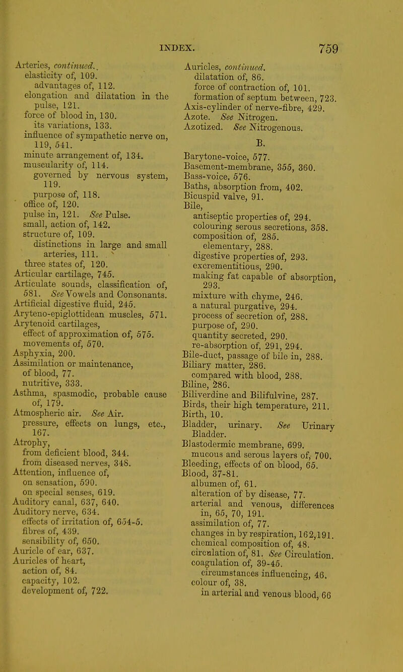 Ai-teries, continued.. elasticity of, 109. advantages of, 112. elongation and dilatation in the pulse, 121. force of blood in, 130. its variations, 133. influence of sympathetic nerve on, 119, 541. minute an-angement of, 134. muscularity of, 114. governed by nervous system, 119. purpose of, 118. office of, 120. pulse in, 121. SceTnlse. small, action of, 142. structure of, 109. distinctions in large and smaU arteries. 111.  three states of, 120. Articular cartilage, 745. Articulate sounds, classification of, 681. /See Vowels and Consonants. Artificial digestive fluid, 245. Aryteno-epiglottidean muscles, 571. Arytenoid cartilages, efi'ect of approximation of, 575. movements of, 570. Asphyxia, 200. Assimilation or maintenance, of blood, 77. nutritive, 333. Asthma, spasmodic, probable cause of, 179. Atmospheric air. See Air. pressure, efifects on lungs, etc., 167. Atrophy, from deficient blood, 344. from diseased nerves, 348. Attention, influence of, on sensation, 590. on special senses, 619. Auditory canal, 637, 640. Auditory nerve, 634. effects of irritation of, 654-5. H fibres of, 439. P sensibility of, 650. Auricle of ear, 637. Auricles of heart, action of, 84. capacity, 102. development of, 722. Auricles, continued. dilatation of, 86. force of contraction of, 101. formation of septum between, 723. Axis-cylinder of nerve-fibre, 429. Azote. See Nitrogen. Azotized. See Nitrogenous. B. Barytone-Toice, 677. Basement-membrane, 356, 360. Bass-voice, 576. Baths, absorption from, 402. Bicuspid valve, 91. BHe, antiseptic properties of, 294. colouring serous secretions, 358. composition of, 285. elementary, 288. digestive properties of, 293. excrementitious, 290. makiug fat capable of absorption, 293. mixture with chyme, 246. a natural purgative, 294. process of secretion of, 288. purpose of, 290. quantity secreted, 290. re-absorption of, 291, 294. Bile-duct, passage of bile in, 288. Biliary matter, 286. compared with blood, 288. Bnine, ^6. Bniverdine and Bilifulvine, 287. Birds, their high temperature, 211. Birth, 10. Bladder, urinary. See Urinary Bladder. Blastodermic membrane, 699. mucous and serous layers of, 700. Bleeding, efi'ects of on blood, 65. Blood, 37-81. albumen of, 61. alteration of by disease, 77. arterial and venous, differences in, 65, 70, 191. assimilation of, 77. changes in by respiration, 162,191. chemical composition of, 48. circulation of, 81. Recirculation. coagulation of, 39-45. circumstances influencing, 46 colour of, 38. in arterial and venous blood, 66