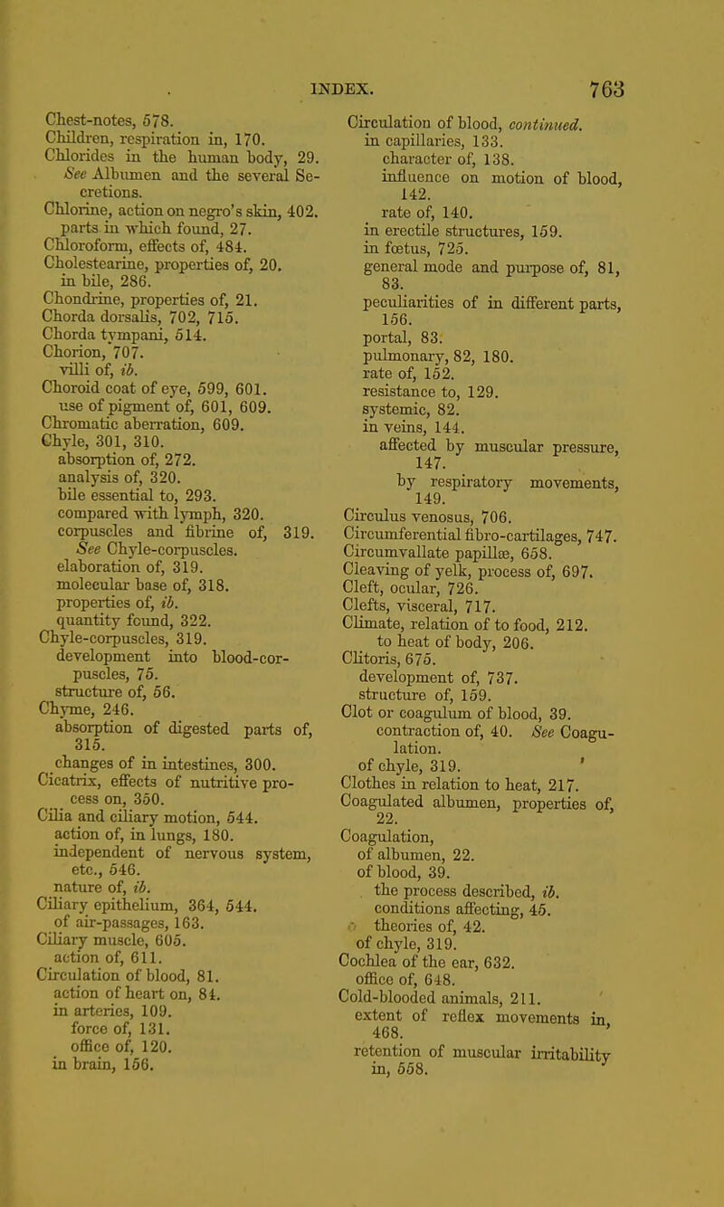 Chest-notes, 578. Chilch-en, respiration in, 170. Chlorides in the human body, 29. See Albumen and the several Se- cretions. Chlorine, action on negro's skin, 402. parts in which found, 27. Chloroform, effects of, 484. Cholestearine, properties of, 20. in bile, 286. Chondrine, properties of, 21. Chorda dorsalis, 702, 715. Chorda tvmpani, 514. Chorion,'70 7. villi of, lb. Choroid coat of eye, 599, 601. use of pigment of, 601, 609. Chi-omatic aberaation, 609. Chyle, 301, 310. absorption of, 272. analysis of, 320. bile essential to, 293. compared -with lymph, 320. corpuscles and fibrine of, 319. See Chyle-corpuscles. elaboration of, 319. molecular base of, 318. properties of, ib. quantity found, 322. Chyle-corpuscles, 319. development into blood-cor- puscles, 75. structure of, 56. Chyme, 246. absorption of digested parts of, 315. changes of in intestines, 300. Cicatrix, effects of nutritive pro- cess on, 350. Cilia and ciliary motion, 544. action of, in lungs, 180. independent of nervous system, etc., 546. nature of, ib. Ciliary epithelium, 364, 644. of aii--passages, 163. Ciliary muscle, 605. action of, 611. Circulation of blood, 81. action of heart on, 84. in arteries, 109. force of, 131. office of, 120, in brain, 166. Circulation of blood, continued. in capillaries, 133. character of, 138. influence on motion of blood, 142. rate of, 140. in erectile structures, 159. in foetus, 725. general mode and purpose of, 81, 83. peculiarities of in different parts, 156. portal, 83. pulmonaiy, 82, 180. rate of, 152. resistance to, 129. systemic, 82. in veins, 144. affected by muscular pressure, 147. by respiratory movements, 149. Circulus venosus, 706. Circumferential fibro-cartilages, 747. Circumvallate papillte, 658. Cleaving of yelk, process of, 697. Cleft, ocular, 726. Clefts, visceral, 717. Climate, relation of to food, 212. to heat of body, 206. Clitoris, 675. development of, 737. structure of, 159. Clot or coagulum of blood, 39. contraction of, 40. See Coagu- lation. of chyle, 319. ' Clothes in relation to heat, 217. Coagulated albimien, properties of, 22. Coagulation, of albumen, 22. of blood, 39. the process described, ib. conditions affecting, 46. .-• theories of, 42. of chyle, 319. Cochlea of the ear, 632. office of, 648. Cold-blooded animals, 211. extent of reflex movements in 468. retention of muscular irritabilitv in, 658. '