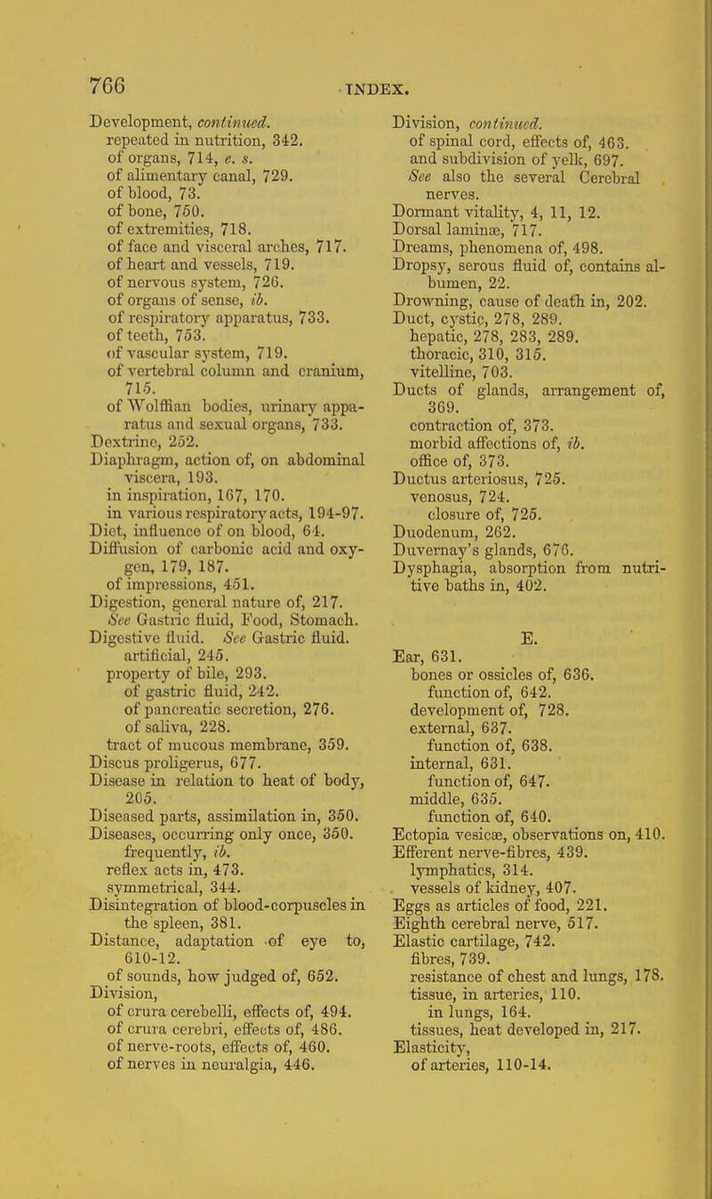 Development, continued. repeated in nuti-ition, 342. of organs, 714, e. s. of alimentary canal, 729. of blood, 73. of bone, 750. of extremities, 718. of face and visceral arches, 717. of heart and vessels, 719. of nervous system, 726. of organs of sense, ib. of respirator}'' apparatus, 733. of teeth, 753. of vascular sj'stem, 719. of vertebral column and cranium, 715. of Wolffian bodies, iirinary appa- ratus and sexual organs, 733. Dextrine, 252. Diaphragm, action of, on abdominal viscera, 193. in inspiration, 167, 170. in various respiratory acts, 194-97. Diet, influence of on blood, 64. Diffusion of carbonic acid and oxy- gen, 179, 187. of impressions, 451. Digestion, genei-al nature of, 217. See Gastric fluid. Food, Stomach. Digestive fluid. See Gastric fluid, artificial, 245. property of bile, 293. of gastric fluid, 242. of pancreatic secretion, 276. of saUva, 228. ti'act of mucous membrane, 359. Discus proligerus, 677. Disease in relation to heat of body, 205. Diseased parts, assimilation in, 350. Diseases, occurring only once, 360. frequently, ib. reflex acts in, 473. symmetrical, 344. Disintegration of blood-corpuscles in the spleen, 381. Distance, adaptation of eye to, 610-12. of sounds, how judged of, 652. Division, of crura cerebelli, effects of, 494. of crura cerebri, efl'ects of, 486. of nerve-roots, effects of, 460. of nerves in neui'algia, 446. Division, continued. of spinal cord, effects of, 463. and subdivision of yeDc, 697. See also the several Cerebral nerves. Dormant vitality, 4, 11, 12. Dorsal laminoe, 717. Dreams, phenomena of, 498. Dropsy, serous fluid of, contains al- bumen, 22. Drowning, cause of death in, 202. Duct, cystic, 278, 289. hepatic, 278, 283, 289. thoracic, 310, 316. vitelline, 703. Ducts of glands, arrangement of, 369. contraction of, 373. morbid affections of, ib. office of, 373. Ductus arteriosus, 725. venosus, 724. closure of, 725. Duodenum, 262. Duvernay's glands, 676. Dysphagia, absorption fr'om nutri- tive baths in, 402. E. Ear, 631. bones or ossicles of, 636. function of, 642. development of, 728. external, 637. function of, 638. internal, 631. function of, 647. middle, 635. function of, 640. Ectopia vesicae, observations on, 410. Efferent nerve-fibres, 439. lymphatics, 314. vessels of kidney, 407. Eggs as articles of food, 221. Eighth cerebral nerve, 517. Elastic cartilage, 742. fibres, 739. resistance of chest and lungs, 178. tissue, in arteries, 110. in lungs, 164. tissues, heat developed in, 217. Elasticity, of arteries, 110-14.