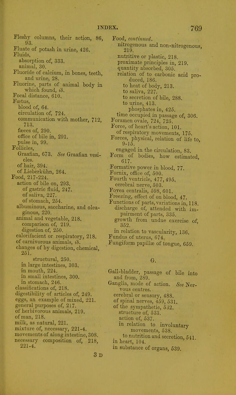 Fleshy colunms, their action, 86, 93. Fhiate of potash in urine, 426. Pluids, absorption of, 333. animal, 30. Fluoride of calcium, in hones, teeth, and urine, 28. Fluorine, parts of animal body in •which found, ib. Focal distance, 610. Foetus, blood of, 64. circulation of, 724. communication with mother, 712, 713. fajces of, 290. office of bile in, 291. pulse in, 99. Follicles, Graafian, 673. See Graafian vesi- cles, of hair, 394. of Lieberkiihn, 264. Food, 217-224. action of bile on, 293. of gastric fluid, 247. of saliva, 227. of stomach, 254. albuminous, saccharine, and olea- ginous, 220. animal and vegetable, 218. comparison of, 219. digestion of, 250. calorifacient or respiratory, 218. of carnivorous animals, ib. changes of by digestion, chemical, 251. structural, 250. in large intestines, 303. in mouth, 224. in small intestines, 300. in stomach, 246. classifications of, 218. digestibility of articles of, 249. eggs, an example of mixed, 221. general purposes of, 217. of herbivorous animals, 219. of man, 218. milk, as natural, 221. mixture of, necessary, 221-4. movements of along intestine, 308. necessaiy composition of, 218, 221-4. 3d Food, continued. nitrogenous and non-nitrogenous, 219. nutritive or plastic, 218. proximate principles in, 219. quantity absorbed, 305. relation of to carbonic acid pro- duced, 186. to heat of body, 213. to saliva, 227. to secretion of bile, 288. to urine, 413. phosphates in, 425. time occupied in passage of, 306. Foramen ovale, 724, 725. Force, of heart's action, 101. of respiratory movements, 175. Forces, physical, relation of life to. 9-15. engaged in the circulation, 83. Foi-m of bodies, how estimated, 617. Formative power in blood, 77. Fornix, office of, 500. Fourth ventricle, 477, 495. cerebral nerve, 503. Fovea centralis, 598, 601. Freezing, efieet of on blood, 47. Functions of parts, variations in, 118. discharge of, attended with im- paii-ment of parts, 335. growth from undue exercise of. 362. in relation to vascularity, 136. Fundus of uterus, 674. Fungifonn papillae of tongue, 659. G. Gall-bladder, passage of bile into and from, 289. GangHa, mode of action. See Ner- vous centres, cerebral or sensory, 488. of spinal nerves, 459, 531. of the sympathetic, 632. structure of, 633. action of, 537. in relation to involuntary movements, 638. to nutrition and secretion, 541 in heart, 104. in substance of organs, 639.