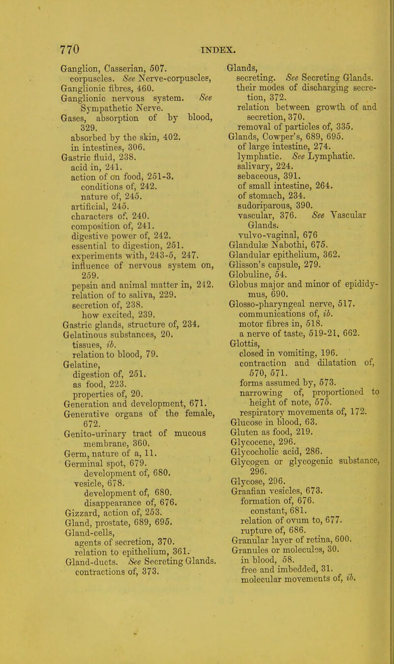 Ganglion, Casserian, 507. corpuscles. See Nerve-corpuscles, Ganglionic fibres, 460. Ganglionic nervous system. See Sympathetic Nerve. Gases, absorption of by blood, 329. absorbed by the skin, 402. in intestines, 306. Gastric fluid, 238. acid in, 241. action of on food, 251-3. conditions of, 242. nature of, 245. artificial, 245. characters of. 240. composition of, 241. digestive power of, 242. essential to digestion, 261. experiments with, 243-5, 247. influence of nervous system on, 259. pepsin and animal matter in, 212. relation of to saliva, 229. secretion of, 238. how excited, 239. Gastric glands, structure of, 234. Gelatinous substances, 20. tissues, ib. relation to blood, 79. Gelatine, digestion of, 251. as food, 223. properties of, 20. Generation and development, 671. Generative organs of the female, 672. Genito-urinary tract of mucous membrane, 360. Germ, nature of a, 11. Germinal spot, 679- development of, 680, vesicle, 678. development of, 680. disappearance of, 676. Gizzard, action of, 253. Gland, prostate, 689, 696. Gland-cells, agents of secretion, 370. relation to epithelium, 361. Gland-ducts. See Secreting Glands, contractions of, 373. Glands, secreting. See Secreting Glands. their modes of discharging secre- tion, 372. relation between growth of and secretion, 370. removal of particles of, 335. Glands, Cowper's, 689, 695. of large intestine, 274. lymphatic. See Lymphatic. salivary, 224. sebaceous, 391. of small intestine, 264. of stomach, 234. sudoriparous, 390. vascular, 376. See Vascular Glands. vulvo-vaginal, 676 Glandulae Nabothi, 675. Glandular epithelium, 362. Glisson's capsule, 279. Globuline, 64. Globus major and minor of epididy- mus, 690. Glosso-pharyngeal nerv'^e, 617. communications of, ib. motor fibres in, 518. a nerve of taste, 519-21. 662. Glottis, closed in vomiting, 196. contraction and dilatation of, 570, 571. forms assumed by, 673. narrowing of, proportioned to height of note, 575. respiratory movements of, 172. Glucose in blood, 63. Gluten as food, 219. Glycocene, 296. GlycochoUc acid, 286. Glycogen or glycogenic substance, 296. Glycose, 296. Graafian vesicles, 673. formation of, 676. constant, 681. relation of ovnm to, 677. ruptiu'e of, 686. Granular layer of retina, 600. Granules or molecixlss, 30. in blood, 58. fi-ce and imbedded, 31. molecular movements of, ib.