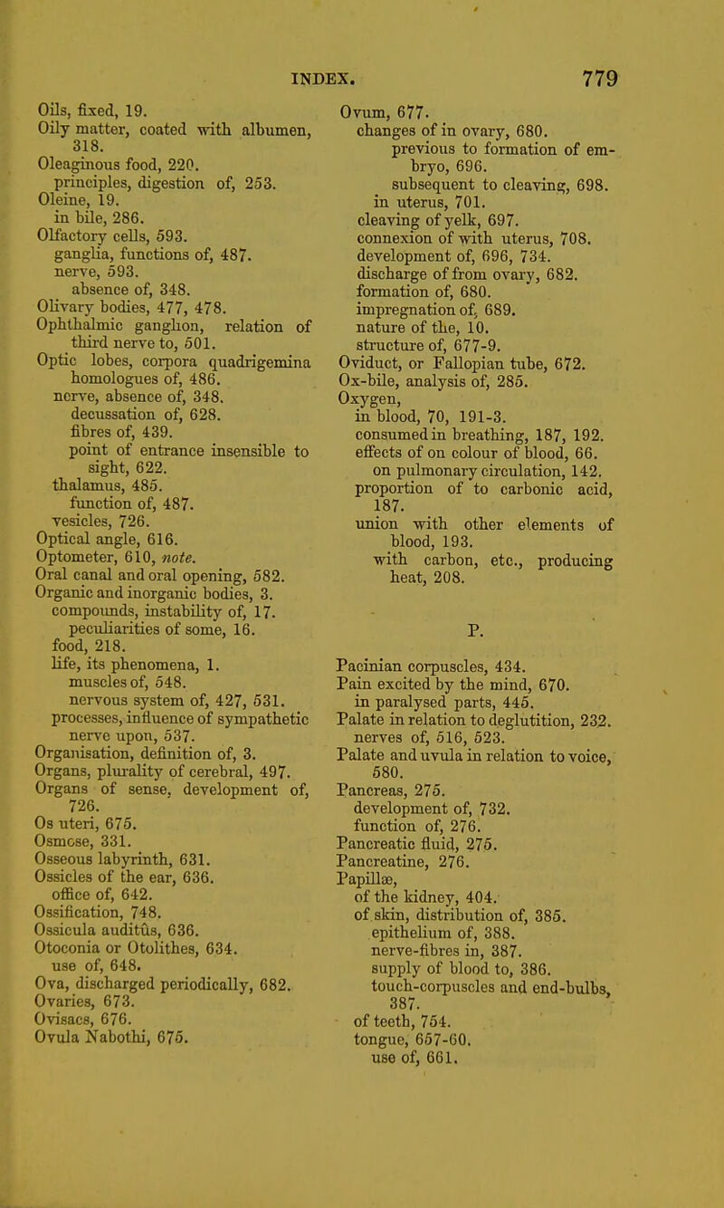 Oils, fixed, 19. Oily matter, coated with albumen, 318. Oleaginous food, 220. principles, digestion of, 253. Oleine, 19. in bile, 286. Olfactory cells, 593. gangUa, functions of, 487. nerve, 593. absence of, 348. Olivary bodies, 477, 478. Ophthalmic ganghon, relation of third nerve to, 501. Optic lobes, corpora quadrigemina homologues of, 486. nerve, absence of, 348. decussation of, 628. fibres of, 439. point of entrance insensible to sight, 622. thalamus, 485. function of, 487. vesicles, 726. Optical angle, 616. Optometer, 610, note. Oral canal and oral opening, 582. Organic and inorganic bodies, 3. compoimds, instability of, 17. peculiarities of some, 16. food, 218. life, its phenomena, 1. muscles of, 648. nervous system of, 427, 531. processes, influence of sympathetic nerve upon, 537. Organisation, definition of, 3. Organs, plurality of cerebral, 497. Organs of sense, development of, 726. Os uteri, 675. Osmose, 331. Osseous labyrinth, 631. Ossicles of the ear, 636. office of, 642. Ossification, 748. Ossicula auditds, 636. Otoconia or Otolithes, 634. use of, 648. Ova, discharged periodically, 682. Ovaries, 673. Ovisacs, 676. Ovula Kabothi, 675. Ovum, 677. changes of in ovary, 680, previous to formation of em- bryo, 696. subsequent to cleaving, 698. in uterus, 701. cleaving of yelk, 697. connexion of with uterus, 708. development of, 696, 734. discharge of from ovary, 682. formation of, 680. impregnation of; 689, nature of the, 10. structure of, 677-9. Oviduct, or Fallopian tube, 672. Ox-bile, analysis of, 285. Oxygen, in blood, 70, 191-3. consumedin breathing, 187, 192. efi'ects of on colour of blood, 66. on pulmonary circulation, 142. proportion of to carbonic acid, 187. union with other elements of blood, 193. with carbon, etc., producing heat, 208. P. Pacinian corpuscles, 434. Pain excited by the mind, 670. in paralysed parts, 445. Palate in relation to deglutition, 232. nerves of, 516, 523. Palate and uvula in relation to voice, 580. Pancreas, 275. development of, 732. function of, 276. Pancreatic fluid, 275. Pancreatine, 276. Papillae, of the kidney, 404. of skin, distribution of, 385. epithelium of, 388. nerve-fibres in, 387. supply of blood to, 386. touch-corpuscles and end-bulbs, 387. of teeth, 754. tongue, 657-60. use of, 661.