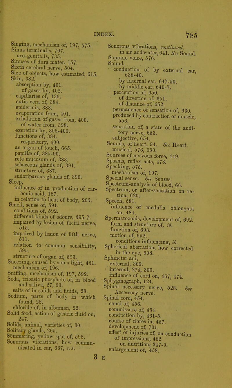 Singing, mechanism of, 197, 575. Sinus terminalis, 707. uro-genitalis, 735. Sinuses of dura mater, 157. Sixth cerebral nerve, 504. Size of objects, how estimated, 616. Skin, 382. absorption by, 401. of gases by, 402. capillaries of, 136. cutis vera of, 384. epidermis, 383. evaporation from, 401. exhalation of gases from, 400. of water from, 398. excretion by, 396-400. functions of, 384. respiratory, 400. an organ of touch, 665. papillae of, 385-90. rete mucosum uf, 383. sebaceous glands of, 391. structiire of, 387. sudoriparous glands of, 390. Sleep, influence of in production of car- bonic acid, 187. iu relation to heat of body, 205. Smell, sense of, 591. conditions of, 592. different kinds of odours, 595-7. imparled by lesion of facial nerve, 515. impaired by lesion of fifth nerve. 511. relation to common sensibility, 595. structure of organ of, 593. Sneezing, caused by sun's light, 451. mechanism of, 196. Sniffing, mechanism of, 197, 692. Soda, tribasic phosphate of^ in blood and saliva, 27, 63. salts of in solids and fluids, 28. Sodium, parts of body in which found, 28. chloride of, in albumen, 22. Solid food, action of gastric fluid on, _ 247. Solids, animal, varieties of, 30. Solitary glands, 265. Sommering, yellow spot of, 598. Sonorous vibrations, how commu- nicated in ear, 637, e. s. INDEX. Sonorous vibrations, continued. in air and water, 641. See Sound. Soprano voice, 576. Sound, ■ conduction of by external ear, 638-40. by internal ear, 647-50. by middle ear, 640-7. perception of, 650. of direction of, 651. of distance of, 652. permanence of sensation of, 630. produced by contraction of muscle. 656. sensation of, a state of the audi- tory nerve, 653. subjective, 654. Sounds, of heart, 94. See Heart. musical, 576, 650. Sources of nervous force, 449. Spasms, reflex acts, 473. Speaking, 576. mechanism of, 197. Special sense. See Senses. Spectrum-analysis of blood, 66. Spectrum, or after-sensation on re- tina, 620. Speech, 681. influence of medulla oblongata on, 484. ° Spermatozoids, development of, 692. form and structure of, ib. function of, 693. motion of, 692. conditions influencing, ib. Spherical aberration, how corrected in the eye, 608. Sphincter ani, external, 309. ■ internal, 274, 309. influence of cord on, 467, 474. Sphygmograph, 124. Spinal accessory nerve, 528. See Accessory nerve. Spinal cord, 454. canal of, 456. commissure of, 454. conduction by, 461-5. course of fibres in, 457. development of, 701. efiect of injuries of, on conduction of impressions, 462, on nutrition,- 347-9. enlargement of, 468. 3 E