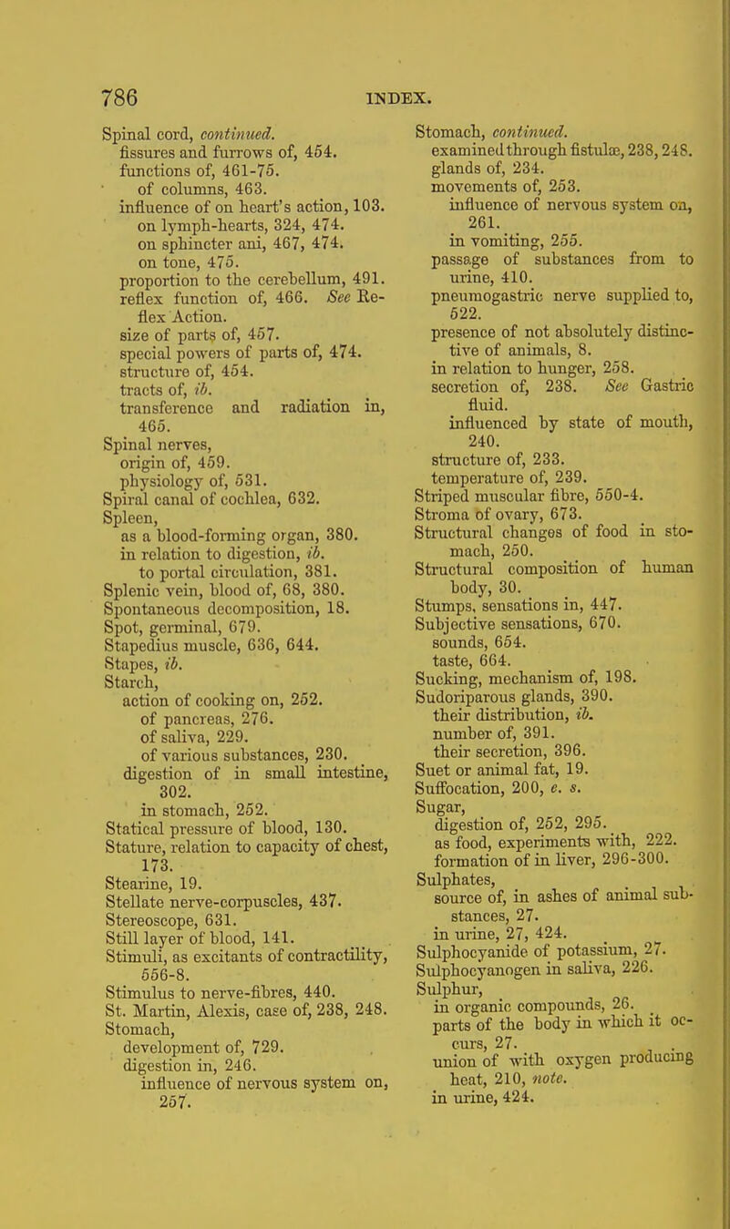 Spinal cord, continued. fissures and furrows of, 454. functions of, 461-75. of columns, 463. influence of on heart's action, 103. on lymph-hearts, 324, 474. on sphincter ani, 467, 474. on tone, 475. proportion to the cerebellum, 491. reflex function of, 466. See Ee- flex Action, size of parts of, 457. special powers of parts of, 474. structure of, 454. tracts of, il>. transference and radiation in, _ 465. Spinal nerves, origin of, 459. physiology of, 531. Spiral canal of cochlea, 632. Spleen, as a blood-forming organ, 380. in relation to digestion, ib. to portal circulation, 381. Splenic vein, blood of, 68, 380. Spontaneous decomposition, 18. Spot, germinal, 679. Stapedius muscle, 636, 644. Stapes, ib. Starch, action of cooking on, 262. of pancreas, 276. of saliva, 229. of various substances, 230. digestion of in small intestine, 302. in stomach, 252. Statical pressure of blood, 130. Stature, relation to capacity of chest, 173. Stearine, 19. Stellate nerve-corpuscles, 437. Stereoscope, 631. Still layer of blood, 141. Stimuli, as excitants of contractility, 556-8. Stimulus to nerve-fibres, 440. St. Martin, Alexis, case of, 238, 248. Stomach, development of, 729. digestion in, 246. influence of nervous system on, 257. Stomach, continued. examined through fistulae, 238,248. glands of, 234. movements of, 263. influence of nervous system on, 261. in vomiting, 255. passage of substances from to urine, 410. pneumogastric nerve supplied to, 622. presence of not absolutely distinc- tive of animals, 8. in relation to hunger, 258. secretion of, 238. See Gastric fluid. influenced by state of moutli, 240. structure of, 233. temperature of, 239. Striped muscular fibre, 550-4. Stroma of ovary, 673. Structural changes of food in sto- mach, 250. Stmctural composition of human body, 30. Stumps, sensations in, 447. Subjective sensations, 670. sounds, 654. taste, 664. Sucking, mechanism of, 198. Sudoriparous glands, 390. their distribution, ib. number of, 391. their secretion, 396. Suet or animal fat, 19. Suffocation, 200, e. s. Sugar, digestion of, 252, 295. _ as food, experiments with, 222. formation of in liver, 296-300. Sulphates, source of, in ashes of animal sub- stances, 27. in ui-ine, 27, 424. Sulphocyanide of potassium, 27. Sulphocyanogen in saliva, 226. Sulphur, in organic compounds, 26. parts of the body in which it oc- curs, 27. union of with oxygen producing heat, 210, note. in urine, 424.