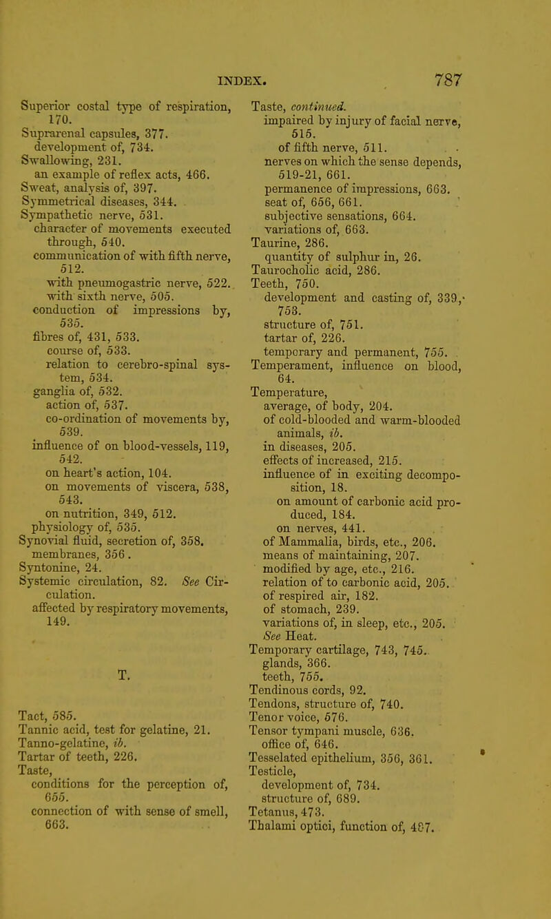 Superior costal type of respiration, 170. Suprarenal capsules, 377. development of, 734. Swallowing, 231. an example of reflex acts, 466. Sweat, analysis of, 397. Symmetrical diseases, 344. Sympathetic nerve, 531. character of movements executed through, 540. communication of with fifth nerve, 512. vdth. pneumogastric nerve, 522. with sixth nerve, 505. conduction of impressions by, 535. fibres of, 431, 533. course of, 533. relation to cerebro-spinal sys- tem, 534. ganglia of, 532. action of, 537. co-ordination of movements by, 539. influence of on blood-vessels, 119, 542. on heart's action, 104. on movements of viscera, 538, 543. on nutrition, 349, 612. physiology of, 535. Synovial fluid, secretion of, 358. membranes, 356. Syntonine, 24. Systemic circulation, 82. See Cir- culation, afiected by respiratory movements, 149. T. Tact, 585. Tannic acid, test for gelatine, 21. Tanno-gelatine, tb. Tartar of teeth, 226. Taste, conditions for the perception of, 655. connection of with sense of smell, 663. Taste, continued. impaired by injury of facial nerve, 615. of fifth nerve, 511. nerves on which the sense depends, 519-21, 661. permanence of impressions, 663. seat of, 656, 661. subjective sensations, 664. variations of, 663. Taurine, 286. quantity of sulphur in, 26. TaurochoHc acid, 286. Teeth, 750. development and casting of, 339,- 753. structure of, 751. tartar of, 226. temporary and permanent, 755. Temperament, influence on blood, 64. Temperature, average, of body, 204. of cold-blooded and warm-blooded animals, ib. in diseases, 205. eSects of increased, 215. influence of in exciting decompo- sition, 18. on amount of carbonic acid pro- duced, 184. on nerves, 441. of Mammalia, birds, etc., 206. means of maintaining, 207. modified by age, etc., 216. relation of to carbonic acid, 205. of respired air, 182. of stomach, 239. variations of, in sleep, etc., 205. See Heat. Temporary cartilage, 743, 745. glands, 366. teeth, 755. Tendinous cords, 92. Tendons, structure of, 740. Tenor voice, 676. Tensor tympani muscle, 636. office of, 646. Tesselated epithelium, 356, 361. Testicle, development of, 734. structure of, 689. Tetanus, 473. Tbalami optici, function of, 487.