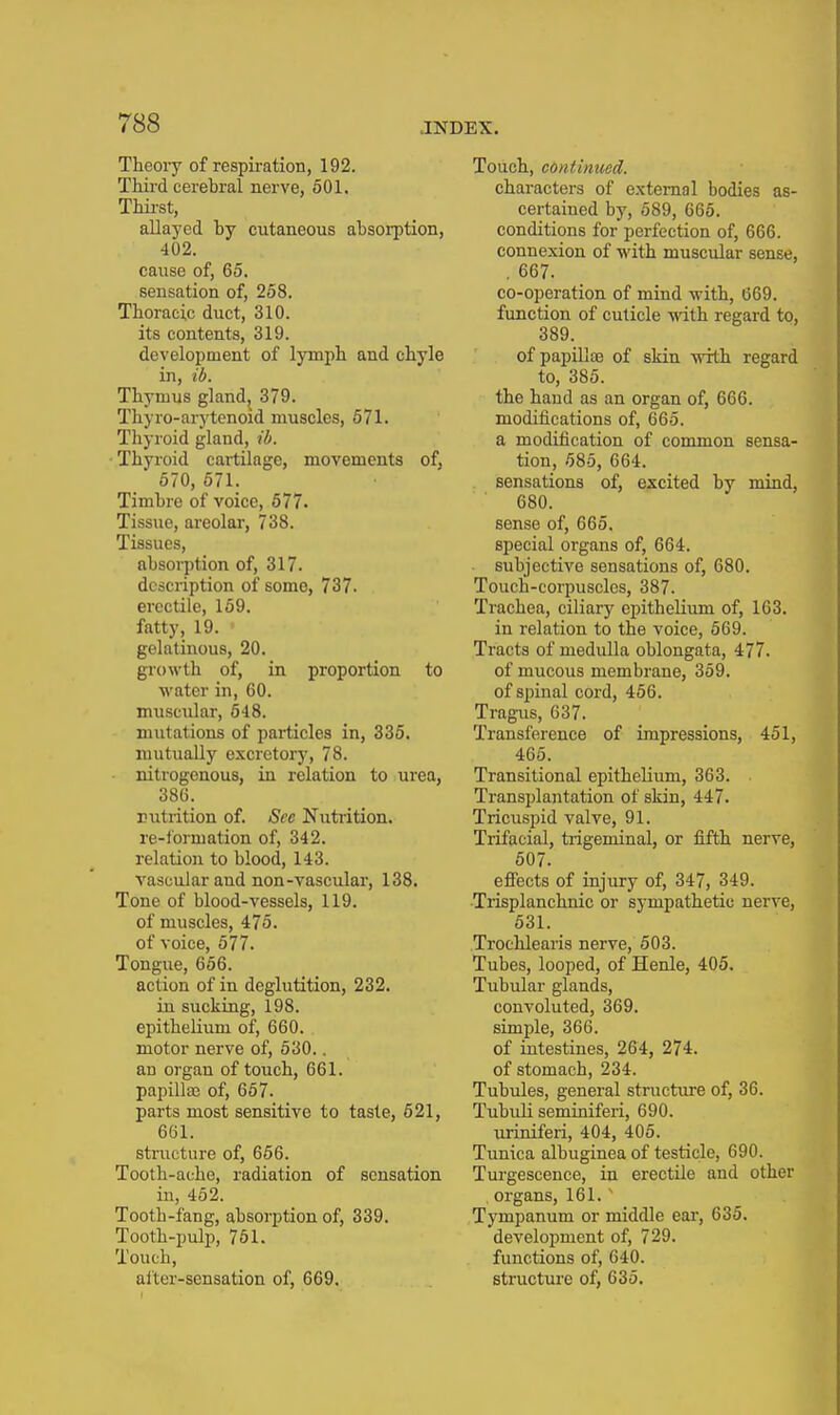 Theory of respiration, 192. Third cerebral nerve, 501. Thii-st, allayed by cutaneous absorption, 402. cause of, 65. sensation of, 258. Thoracic duct, 310. its contents, 319. development of lymph and chyle in, ib. Thymus gland^ 379. Thyro-arytenoid muscles, 671. Thyroid gland, ib. Thyroid cartilage, movements of, 570, 571. Timbre of voice, 677. Tissue, areolar, 738. Tissues, absorption of, 317. description of some, 737. erectile, 159. fatty, 19. gelatinous, 20. growth of, in proportion to water in, 60. muscular, 648. mutations of particles in, 336. mutually excretory, 78. nitrogenous, in relation to urea, 386. Eutrition of. Sec Nutrition. re-lormation of, 342. relation to blood, 143. vascular and non-vascular, 138. Tone of blood-vessels, 119. of muscles, 475. of voice, 577. Tongue, 656. action of in deglutition, 232. in sucking, 198. epithelium of, 660. motor nerve of, 530.. an organ of touch, 661. papilla; of, 657. parts most sensitive to taste, 621, 661. structure of, 656. Tooth-ache, radiation of sensation in, 452. Tooth-fang, absorption of, 339. Tooth-pulp, 761. Touch, alter-sensation of, 669. Touch, continued. characters of e.xtemol bodies as- certained by, 589, 665. conditions for perfection of, 666. connexion of with muscular sense, , 667. co-operation of mind with, 669. function of cuticle with regard to, 389. of papilloe of skin with regard to, 385. the haud as an organ of, 666. modifications of, 665. a modification of common sensa- tion, 685, 664. sensations of, excited by mind, 680. sense of, 665. special organs of, 664. subjective sensations of, 680. Touch-corpuscles, 387. Trachea, ciliary epithelium of, 163. in relation to the voice, 569. Tracts of medulla oblongata, 477. of mucous membrane, 359. of spinal cord, 456. Tragus, 637. Transference of impressions, 451, 465. Transitional epithelium, 363. ■ Transplantation of skin, 447. Tricuspid valve, 91. Trifacial, trigeminal, or fifth nerve, 607. effects of injury of, 347, 349. ■Trisplanchnic or sympathetic nerve, 631. Troehlearis nerve, 503. Tubes, looped, of Henle, 405. Tubular glands, convoluted, 369. simple, 366. of intestines, 264, 274. of stomach, 234. Tubules, general structure of, 36. Tubuh seminiferi, 690. uriniferi, 404, 406. Tunica albuginea of testicle, 690. Turgescence, in erectile and other organs, 161. ' Tympanum or middle ear, 635. development of, 729. functions of, 640. structm-e of, 635.