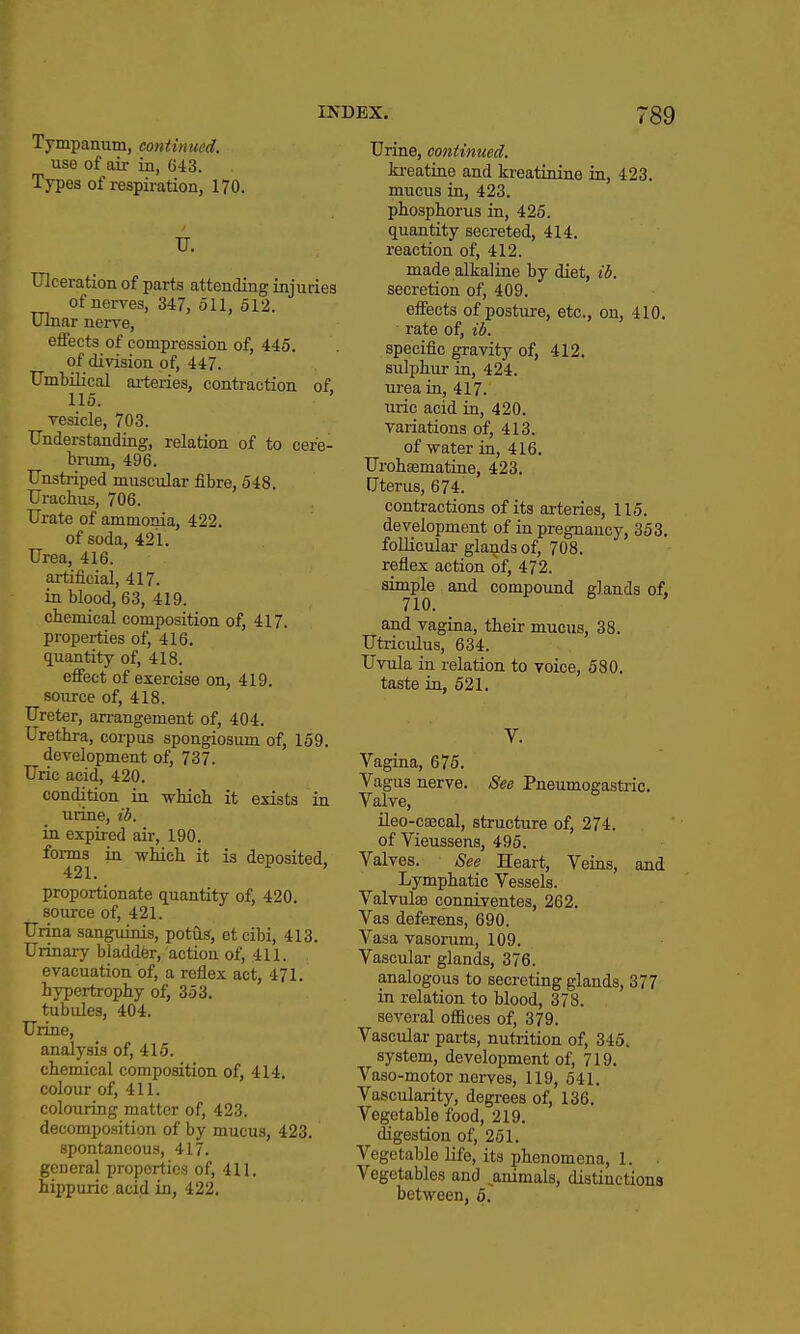 Tympanum, continued. use of air in, 643. Types of respii-ation, 170. Ulceration of parts attending injuries of nerves, 347, 511, 512. Ulnar nerve, effects of compression of, 445. of division of, 447. Umbilical ai-teries, contraction of, 115. vesicle, 703. Understanding, relation of to cere- brum, 496. Unstaiped muscular fibre, 548. Urachus, 706. Urate of ammonia, 422. of soda, 421. Urea, 416. artificial, 417. in blood, 63, 419. chemical composition of, 417. properties of, 416. quantity of, 418. effect of exercise on, 419, source of, 418. Ureter, an-angement of, 404. Urethra, corpus spongiosum of, 159. development of, 737. Uric acid, 420. condition in which it exists in urine, ib. in expired air, 190. forms in which it is deposited, 421. ^ proportionate quantity of, 420. source of, 421. Urina sanguinis, potuS, et cibi, 413. Urinary bladdfer, action of, 411. . evacuation of, a reflex act, 471. hypertrophy of; 353. tubules, 404. Urine, analysis of, 415. chemical composition of, 414. colour of, 411. colouring matter of, 423. decomposition of by mucus, 423. spontaneous, 417. general properties of, 411. hippuric acid in, 422. Urine, continued. kreatine and kreatinine in, 423. mucus in, 423. phosphorus in, 425. quantity secreted, 414. reaction of, 412. made alkaline by diet, id. secretion of, 409. effects of posture, etc., on, 410. rate of, ib. specific gravity of, 412. sulphur in, 424. ui-ea in, 417. uric acid in, 420. variations of, 413. of water in, 416. Urohasmatine, 423. Uterus, 674. contractions of its arteries, 115. development of in pregnancy, 353, follicular glands of, 708, reflex action of, 472. simple and compound glands of, 710. and vagina, their mucus, 38. Utriculus, 634. Uvula in relation to voice, 580. taste in, 521. V. Vagina, 675. Vagus nerve. See Pneumogastiic. Valve, ileo-caecal, structure of, 274. of Vieussens, 495. Valves. See Heart, Veins, and Lymphatic Vessels. Valvuloe cpnniventes, 262. Vas deferens, 690. Vasa vasorum, 109. Vascular glands, 376. analogous to secreting glands, 377 in relation to blood, 378. several offices of, 379. Vascular parts, nutrition of, 345. system, development of, 719. Vaso-motor nerves, 119, 541. Vascularity, degi-ees of, 136. Vegetable food, 219. digestion of, 251. Vegetable life, its phenomena, 1. . Vegetables and animals, distiuctions between, 5.