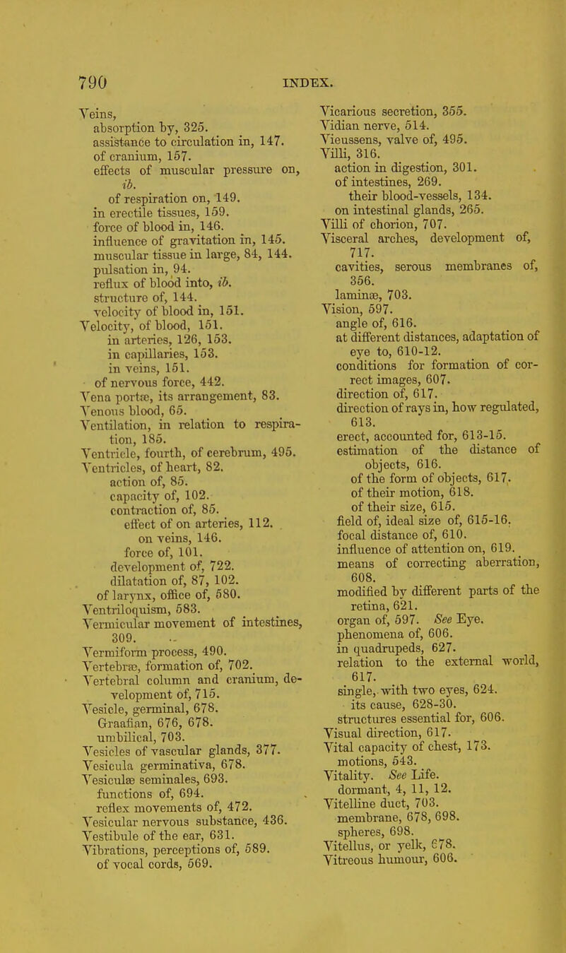 Veins, absorption by, 325. assistance to circulation in, 147. of cranium, 157. effects of muscular pressui-e on, ib. of respiration on, 149. in erectile tissues, 159. force of blood in, 146. influence of gravitation in, 145. muscular tissue in large, 84, 144. pulsation in, 94. reflux of blood into, ib. structure of, 144. Telocity of blood in, 151. Velocity, of blood, 151. in arteries, 126, 163. in capillaries, 153. in veins, 151. of nervous force, 442. Vena porta;, its arrangement, 83. A'enous blood, 65. Ventilation, in relation to respira- tion, 185. Ventricle, fourth, of cerebrum, 495. Ventricles, of heart, 82. action of, 85. capacity of, 102. contraction of, 85. eftect of on arteries, 112. on veins, 146. force of, 101. development of, 722. dilatation of, 87, 102. of larynx, office of, 680. Ventriloquism, 583. Vermicular movement of intestines, 309. Vermiform process, 490. Vertebra?, formation of, 702. Vertebral column and cranium, de- velopment of, 715. Vesicle, germinal, 678. Graafian, 676, 678. umbilical, 703. Vesicles of vascular glands, 377. Vesicula germinativa, 678. Vesiculse seminales, 693. functions of, 694. reflex movements of, 472. Vesicular nervous substance, 436. Vestibule of the ear, 631. Vibrations, perceptions of, 689. of vocal cords, 569. Vicarious secretion, 355. Vidian nerve, 514. Vieussens, valve of, 495. Villi, 316. action in digestion, 301. of intestines, 269. their blood-vessels, 134. on intestinal glands, 265. Villi of chorion, 707. Visceral arches, development of, 717. cavities, serous membranes of, 366. laminaa, 703. Vision, 597. angle of, 616. at difi'erent distances, adaptation of eye to, 610-12. conditions for formation of cor- rect images, 607. direction of, 617. direction of rays in, how regulated, 613. erect, accounted for, 613-15. estimation of the distance of objects, 616. of the form of objects, 617. of their motion, 618. of their size, 615. field of, ideal size of, 615-16. focal distance of, 610. influence of attention on, 619. means of correcting aberration, 608. modified by difi'erent parts of the retina, 621. organ of, 697. See Eye. phenomena of, 606. in quadrupeds, 627. relation to the external -world, 617. single, with two eyes, 624. its cause, 628-30. structures essential for, 606. Visual direction, 617. Vital capacity of chest, 173. motions, 543. Vitality. See Life. dormant, 4, 11, 12. VitelUne duct, 703. membrane, 678, 698. spheres, 698. Vitellus, or yelk, 678. Vitreous humour, 606.