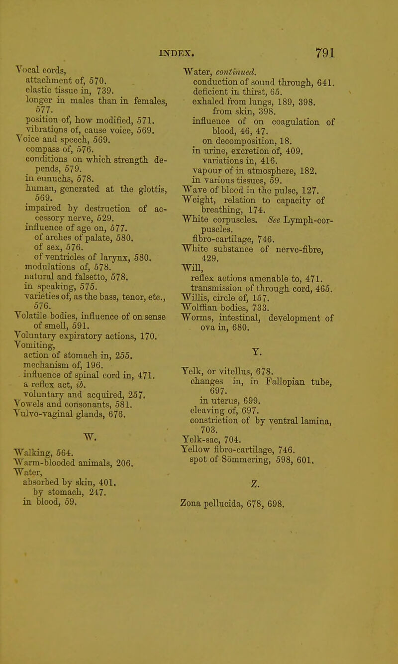 Vocal cords, attactment of, 570. elastic tissue in, 739. longer in males than in females, 577. position of, how modified, 671. vibrations of, cause voice, 669. ^'oice and speech, 669. compass of, 576. concUtions on which strength de- pends, 579. in eunuchs, 678. human, generated at the glottis, 569. impaired by destruction of ac- cessory nerve, 629. influence of age on, 577. of arches of palate, 680. of sex, 576. of ventricles of larynx, 580. modulations of, 578. natural and falsetto, 678. in speaking, 575. varieties of, as the bass, tenor, etc., 576. Yolatile bodies, influence of on sense of smeU, 591. Voluntary expiratory actions, 170. Vomiting, action of stomach in, 255. mechanism of, 196. influence of spinal cord in, 471. a reflex act, ib. voluntary and acquired, 257. Vowels and consonants, 581. Vulvo-vaginal glands, 676. W. Walking, 564. Warm-blooded animals, 206. Water, absorbed by skin, 401. by stomach, 247. in blood, 69. Water, contimied. conduction of sound through, 641. deficient in thii-st, 65. exhaled from lungs, 189, 398. from skin, 398. influence of on coagulation of blood, 46, 47. on decomposition, 18. in urine, excretion of, 409. variations in, 416. vapour of in atmosphere, 182. in various tissues, 69. Wave of blood in the pulse, 127. Weight, relation to capacity of breathing, 174. White corpuscles. See Lymph-cor- puscles, fibro-cartilage, 746. White substance of nerve-fibre, 429. Will, reflex actions amenable to, 471. transmission of through cord, 465. Willis, circle of, 157. Wolffian bodies, 733. Worms, intestinal, development of ova in, 680. T. Yelk, or vitellus, 678. changes in, in Fallopian tube, 697. in uterus, 699. cleaving of, 697. constriction of by ventral lamina, 703. Yelk-sac, 704. Yellow fibro-cartilage, 746. spot of Sommering, 698, 601. Z. Zona pellucida, 678, 698.