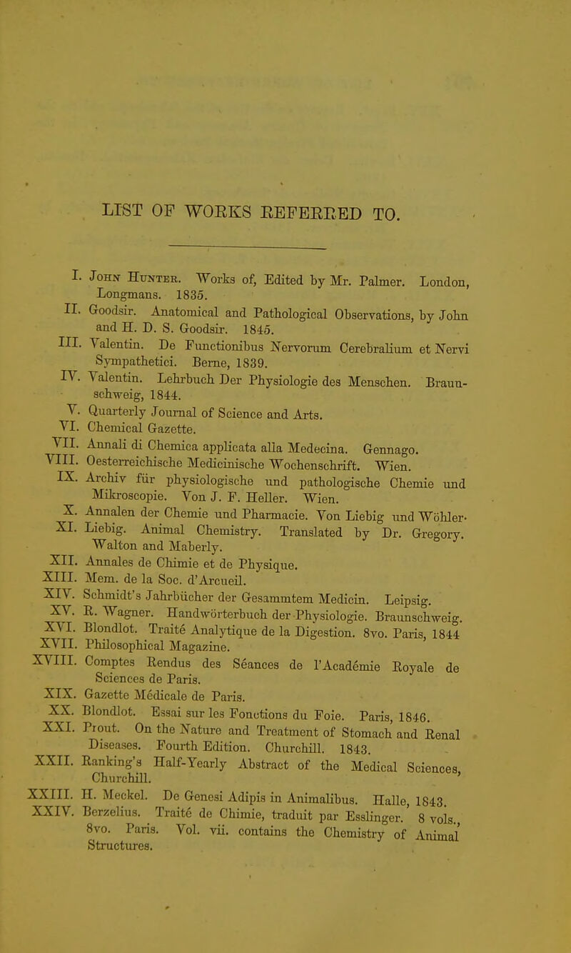 LIST OP WOEKS EEFEEEED TO. I. John Hunter. Works of, Edited by Mr. Palmer. London, Longmans. 1835. II. Goodsir. Anatomical and Pathological Observations, by John and H. D. S. Goodsir. 1845. III. Valentin. De Functionibus Nervorum Cerebralium at Nervi Sympathetici. Berne, 1839. IV. Valentin. Lebrbuch Der Physiologie des Menscben. Braun- schweig, 1844. V. Quarterly Journal of Science and Arts. VI. Chemical Gazette. VII. Annali di Cbemiea applicata alia Medecina. Gennago. VIII. Oesterreicbiscbe Mediciniscbe Wochenscbrift. Wien. IX. Archiv fiir pbysiologiscbe und patbologische Cbemie und Mikroscopie. Von J. F. Heller. Wien. X. Annalen der Cbemie und Pharmacie. Von Liebig und Wobler- XL Liebig. Animal Chemistry. Translated by Dr. Gregory. Walton and Maberly. XII. Annales de Chimie et de Physique. XIII. Mem. de la Soc. d'Arcueil. XIV. Schmidt's Jabrbiicher der Gesammtem Medicin. Leipsig. Xy. R.Wagner. HandwOrterbuch der Physiologie. Braunschweig. XVI. Blondlot. Traite Analytique de la Digestion. 8vo. Paris, 1844 XVII. Philosophical Magazine. XVIII. Comptes Rendus des Seances de rAcademie Royale de Sciences de Paris. XIX. Gazette Medicale de Paris. XX. Blondlot. Essai sur les Fonctiona du Foie. Paris, 1846. XXI. Prout. On the Nature and Treatment of Stomach and Renal Diseases. Fourth Edition. Churchill. 1843. XXII. Ranking'3 Half-Yearly Abstract of the Medical Sciences Churchill. ' XXIII. H. Meckel. De Genesi Adipis in Animalibus. Halle, 1843. XXIV. Berzelius. Traite de Chimie, traduit par Esslinger.' 8 vols 8vo. Paris. Vol. vii. contains the Chemistry of Animal Structures,