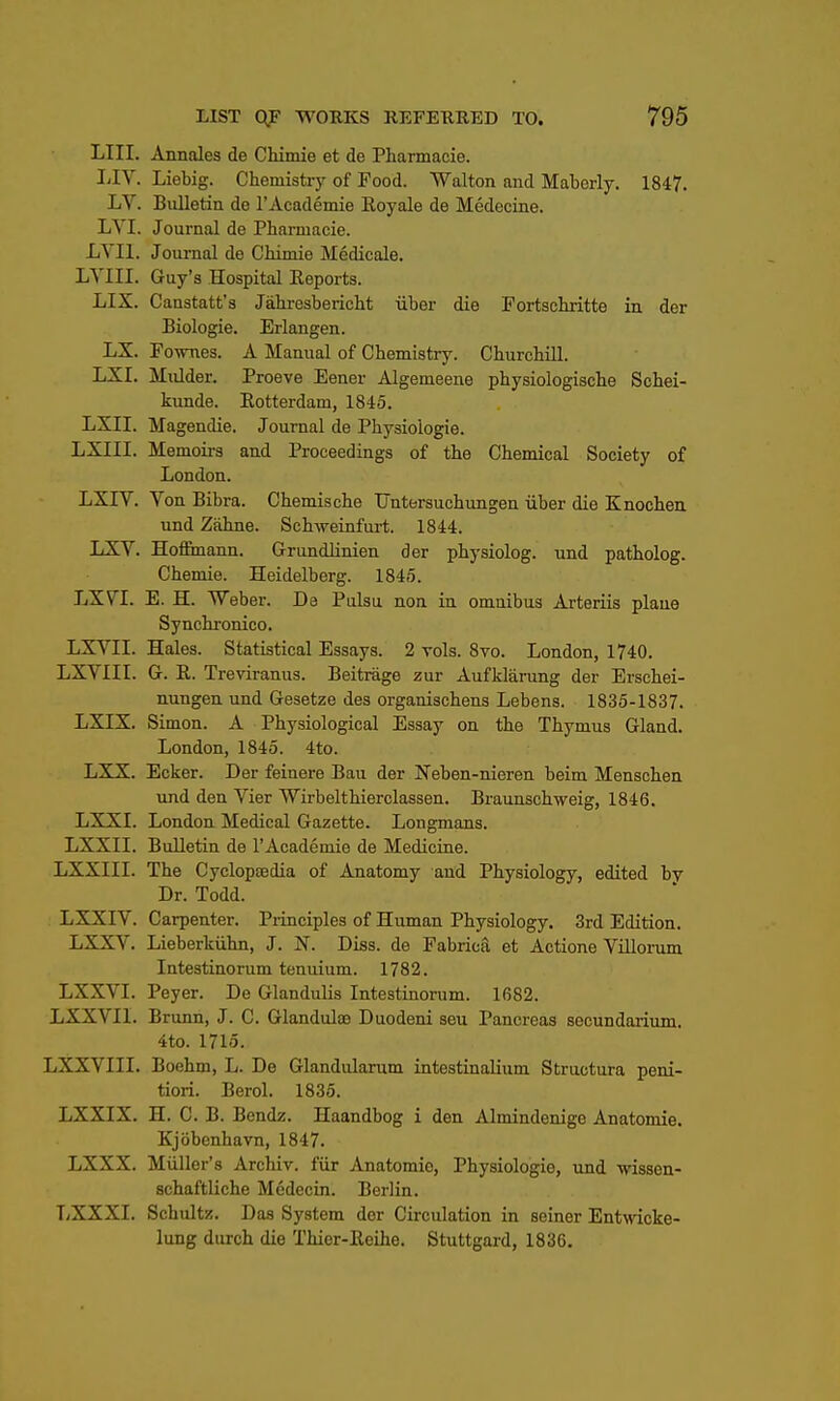 LIII. Annales de Chimie et de Pharmacie. I-IV. Liebig. Chemistry of Food. Walton and Maberly. 1847. LV. Bulletin de rAcademie Royale de Medecine. LVI. Journal de Pharmacie. LYIl. Journal de Chimie Medicale. LYIII. Guy's Hospital Eeports. LIX. Caastatt'a Jahresbericht iiber die Fortschritte in der Biologic. Erlangen. LX. Fo-WTies. A Manual of Chemistry. Churchill. LXI. Mulder. Proeve Eener Algemeene physiologische Schei- kunde. Rotterdam, 1845. LXII. Magendie. Journal de Physiologie. LXIII. Memoirs and Proceedings of the Chemical Society of London. LXIV. Von Bibra. Chemische Untersuchungen iiber die Knochea und Zahne. Schweinfurt. 1844. LXV. Hofl&nann. Grundlinien der physiolog. und patholog. Chemie. Heidelberg. 1845. LX7I. E. H. Weber. De PliIsu non in omnibus Arteriis plane Synchronic©. LXVII. Hales. Statistical Essays. 2 toIs. 8vo. London, 1740. LXVIIL G. R. Treviranus. Beitrage zur Aufklarung der Erschei- nungen und Gesetze des organischens Lebens. 1835-1837. LXIX. Simon. A Physiological Essay on the Thymus Gland. London, 1845. 4to. LXX. Ecker. Der feinere Bau der Neben-nieren beim Menschen und den Vier Wirbelthierclassen. Braunschweig, 1846. LXXI. London Medical Gazette. Longmans. LXXII. Bulletin de rAcademie de Medicine. LXXIII. The Cyclopaedia of Anatomy and Physiology, edited by Dr. Todd. LXXIV. Carpenter. Piinciples of Human Physiology. 3rd Edition. LXXV. Lieberkiihn, J. N. Diss, de Fabrica et Actione Vniorum Intestinorum tenuium. 1782. LXXVI. Peyer. De Glandulis Intestinorum. 1682. LXXVII. Brunn, J. C. Glandulae Duodeni seu Pancreas secundaiium. 4to. 1715. LXXVIII. Boehm, L. De Glandularum intestinalium Structura peni- tiori. Berol. 1835. LXXIX. H. C. B. Bendz. Haandbog i den Almindenige Anatomie. Kjobenhavn, 1847. LXXX. Miiller's Archiv. fiir Anatomie, Physiologie, und wisaen- schaftliche Medecin. Berlin. TiXXXI. Schultz. Das System der Circulation in seiner Entwicke- lung durch die Thier-Reihe. Stuttgard, 1836.