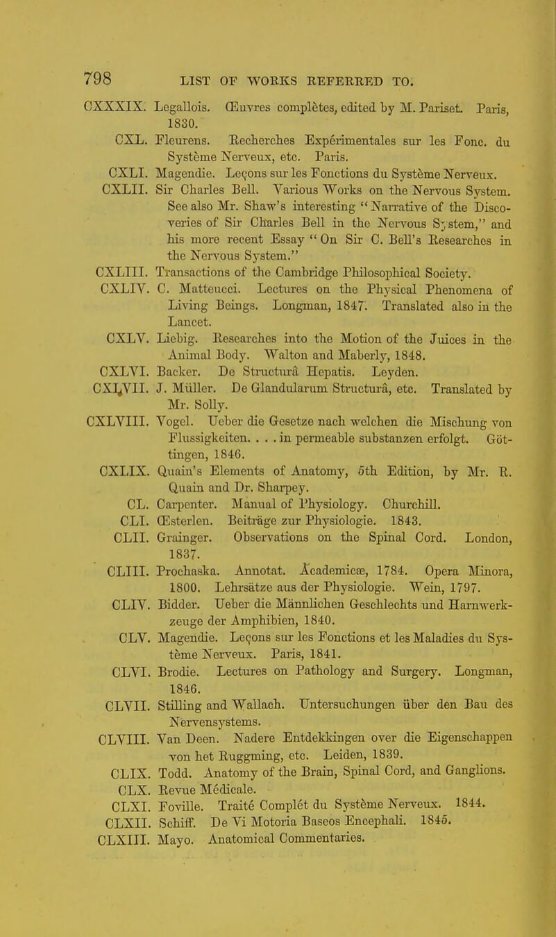 CXXXIX. Legallois. CEuvres completes, edited by M. Pariset. Paris, 1830. CXL. Fleurens. Eecherclies Experimentales sur les Fonc. du Systeme Nerveux, etc. Paris. CXLI. Magendie. Lemons siu- les Fonctions du Systeme Nerveux. CXLII. Sir Charles Bell. Various Works on the Nervous System. See also Mr. Shaw's interesting NaiTative of the Disco- veries of Sir Chai-les Bell in the Nervous System, and his more recent Essay  On Sir C. Bell's Eesearchcs ia the Nervous Sj'stem. CXLIII. Transactions of the Cambridge Philosophical Society. CXLIV. C. Matteucci. Lectiu-es on the Physical Phenomena of Living Beings. Longman, 1847. Translated also in the Lancet. CXLV. Liebig. Eesearches into the Motion of the Juices in the Animal Body. Walton and Maberly, 1848. CXLVI. Backer. De Stinictura Hepatis. Leyden. CXl^YII. J. Miiller. De Glandularum Structura, etc. Translated by Mr. SoUy. CXLVIII. Vogel. TJeber die Gesetze nach -welchen die Mischung von Flussigkeiten. ... in permeable siibstanzen erfolgt. Got- tingen, 1846. CXIJX. Quain's Elements of Anatomy, 6th Edition, by Mr. R. Quain and Dr. Sliarpey. CL. Carpenter. Manual of Physiology. Churchill. CLI. (Esterlen. Beitrage zur Physiologic. 1843. CLII. Grainger. Observations on the Spinal Cord. London, 1837. CLIII. Prochaska. Annotat. A'cademicDe, 1784. Opera Minora, 1800. Lehrsatze aus der Physiologie. Wein, 1797. CLIV. Bidder. Ueber die Mannlichen Geschlechts und Hamwerk- zeuge der Amphibien, 1840. CLV. Magendie. Lecjons sur les Fonctions et les Maladies du Sys- tfeme Nerveux. Paris, 1841. CLVI. Brodie. Lectures on Pathology and Surgery. Longman, 1846. CLVII. StUling and Wallach. TJntersuchungen iiber den Ban des Nervensystems. CLVIII. Van Deen. Nadere Entdekkingen over die Eigenschappen von het Ruggming, etc. Leiden, 1839. CLIX. Todd. Anatomy of the Brain, Spinal Cord, and Ganglions. CLX. Eevue Medicale. CLXI. Foville. Traite Complet du Systfeme Nerveux. 1844. CLXII. Schiff. De Vi Motoria Baseos Encephali. 1845. CLXIII. Mayo. Anatomical Commentaries.
