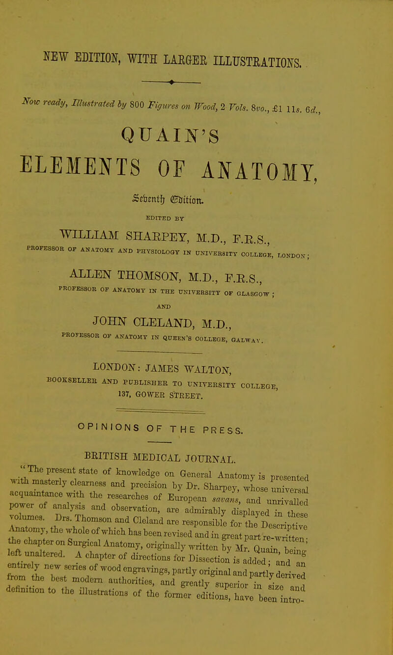 HEW EBITION, WITH lAEGEE IIUJSTMTIOSS. Nou, reaiy, lUmtnttd hj 800 Figtm m Wood, 1 Voh. 8w., £111,. u., QUAIN'S ELEMENTS OF ANATOMY, Stbtntfr ©Kittott. EDITED BY WILLIAM SHAEPEY, M.D., E.E.S, PROFESSOR OF ANATOMY AND PHYSIOLOGY IN UNIVERs'lTY CO^^^L, r.ONDOX ; ALLEN THOMSON, M.D., E.E.S., PROFESaOK OP ANATOMY IN THE UNIVERSITY OF GLASGOW ; AND JOHN CLELAND, M.D., PROyESSOB OF ANATOMY IN QUEEN'S COLLEGE, QALWAV. LONDON: JAMES WALTON, BOOKSELLEE AND PUBLISHEK TO UNITEKSITT COLLEGE, 137, GOWER STREET. OPINIONS OF THE PRESS. BRITISH MEDICAL JOURNAL. The present state of knowledge on General Anatomy is presented jzth masterly clearness and precision by Dr. Shaipey, loJZ^'l acquaintance with the researches of European J«i and u^vXd power of analysis and observation, are admirably di playedTthes! vol™. Drs. Thomson and Cleland are responsible for t^De crf^^^ Anatomy, the whole of which has been revised and in great part re wW^ the chapter on Surgical Anatomy, originally written Ty Mr On„ f ' left unaltered. A chapter of dLcti^s fo^ Disseln^ addt^d^^ from rr r;'^^^^'^ ^^^-^ 1 s from the best modem authorities, and greatly superior in size aal definition to the illustrations of the former editions, have be n Lro