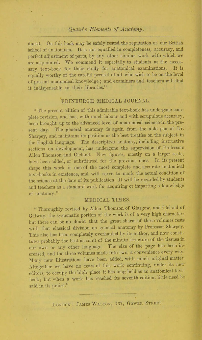 Qmin^s Elements of Anatomy. duced. On this book may be safely rested tbe reputation of our British school of anatomists. It is not equalled in completeness, accuracy, and perfect adjustment of pai-ts, by any other similar work with which we are acquainted. We commend it especially to students as the neces- sary text-book for their study for anatomical examinations. It is equally worthy of the careful perusal of all who wish to be on the level of present anatomical knowledge ; and examiners and teachers wiU find it indispensable to their libraries. EDINBURGH MEDICAL JOURNAL. The present edition of this admirable text-book has imdergone com- plete revision, and has, with much labour and with scrupulous acciu-acy, been brought up to the advanced level of anatomical science ia the pre- sent day. The general anatomy is again from the able pen of Dr. Sharpcy, and maintains its position as the best treatise on the subject in the English language. The descriptive anatomy, including uistructive sections on development, has undergone the supervision of Professors Allen Thomson and Cleland. New figui-es, mostly on a larger scale, have been added, or substituted for the previous ones. In its present shape this work is one of the most complete and accurate anatomical text-books in existence, and will serve to mark the actual condition of the science at the date of its publication. It will be regarded by students and teachers as a standard work for acquii'iug or imparting a knowledge of anatomy. MEDICAL TIMES. Thoroughly revised by Allen Thomson of Glasgow, and Cleland of Galway, the systematic portion of the work is of a very high character; but there can be no doubt that the great charm of these vohunes rests with that classical divi-sion on general anatomy by Professor Sharpey. This also has been completely overhauled by its author, and now consti- tutes probably the best account of the minute structure of the tissues in our own or any other language. The size of the page has been in- creased, and the thi-ee volumes made into two, a convenience every way. Many new lustrations have been added, with much original matter. Altogether we have no fears of this work continuing, under its new editors, to occupy the high place it has long held as an anatomical text- book; but when a work has reached its seventh edition, Httle need be said in its praise.