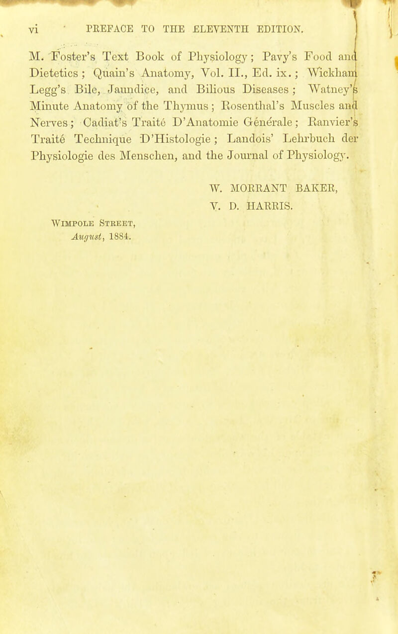 M. Foster's Text Book of Physiology; Pavy's Food and Dietetics ; Quain's Anatomy, Vol. II., Ed. ix.; Wickhanl Legg's Bile, Jaundipe, and Bilious Diseases; Watney'p Minute Anatomy of tlie Thjonus ; Kosenthal's Muscles anfl Nerves; Cadiat's Traite D'Anatomie Generale; Eanvier's Traite Teclinique D'Histologie; Landois' Lehrbuch der Physiologie des Menschen, and the Journal of Physiology. WiMPOLE Street, August, 1884. W. MOREANT BAKER, V, D. HARRIS.